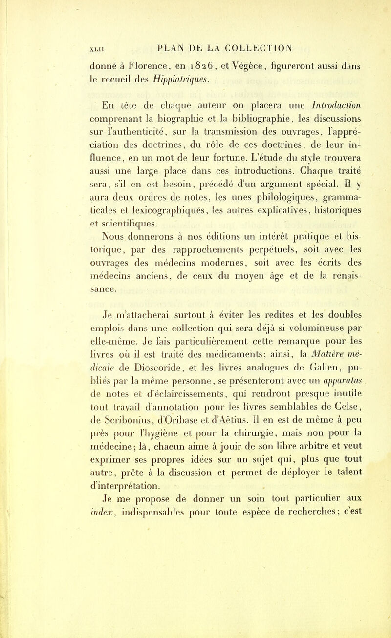 donné à Florence, en 1826, etVégèce, figureront aussi dans le recueil des Hippiatriqaes. En tête de chaque auteur on placera une Introduction comprenant la biographie et la bibliographie, les discussions sur l’authenticité, sur la transmission des ouvrages, l’appré- ciation des doctrines, du rôle de ces doctrines, de leur in- fluence, en un mot de leur fortune. L’étude du style trouvera aussi une large place dans ces introductions. Chaque traité sera, s’il en est besoin, précédé d’un argument spécial. Il y aura deux ordres de notes, les unes philologiques, gramma- ticales et lexicographiqués, les autres explicatives, historiques et scientifiques. Nous donnerons à nos éditions un intérêt pratique et his- torique, par des rapprochements perpétuels, soit avec les ouvrages des médecins modernes, soit avec les écrits des médecins anciens, de ceux du moyen âge et de la renais- sance. Je m’attacherai surtout à éviter les redites et les doubles emplois dans une collection qui sera déjà si volumineuse par elle-même. Je fais particulièrement cette remarque pour les livres où il est traité des médicaments; ainsi, la Matière mé- dicale de Dioscoride, et les livres analogues de Galien, pu- bliés par la même personne, se présenteront avec un apparatus de notes et d’éclaircissements, qui rendront presque inutile tout travail d’annotation pour les livres semblables de Gelse, de Scribonius, d’Oribase et d’Aëtius. 11 en est de même à peu près pour l’hygiène et pour la chirurgie, mais non pour la médecine; là, chacun aime à jouir de son libre arbitre et veut exprimer ses propres idées sur un sujet qui, plus que tout autre, prête à la discussion et permet de déployer le talent d’interprétation. Je me propose de donner un soin tout particulier aux index, indispensables pour toute espèce de recherches; c’est