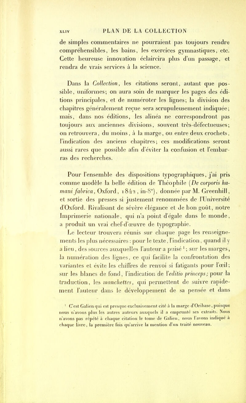 de simples commentaires ne pourraient pas toujours rendre compréhensibles, les bains, les exercices gymnastiques, etc. Cette heureuse innovation éclaircira plus d’un passage, et rendra de vrais services à la science. Dans la Collection, les citations seront, autant que pos- sible, uniformes; on aura soin de marquer les pages des édi- tions principales, et de numéroter les lignes; la division des chapitres généralement reçue sera scrupuleusement indiquée; mais, dans nos éditions, les alinéa ne correspondront pas toujours aux anciennes divisions, souvent très-défectueuses; on retrouvera, du moins, à la marge, ou entre deux crochets, l’indication des anciens chapitres; ces modifications seront aussi rares que possible afin d’éviter la confusion et l’embar- ras des recherches. Pour l’ensemble des dispositions typographiques, j’ai pris comme modèle la belle édition de Théophile (De corporis hu- manifabrica, Oxford, 18/12 , in-8°), donnée par M. Greenhill, et sortie des presses si justement renommées de l’Université d’Oxford. Rivalisant de sévère élégance et de bon goût, notre Imprimerie nationale, qui n’a point d’égale dans le monde, a produit un vrai chef-d’œuvre de typographie. Le lecteur trouvera réunis sur chaque page les renseigne- ments les plus nécessaires : pour le texte, l’indication, quand il y a lieu, des sources auxquelles l’auteur a puisé 1 ; sur les marges, la numération des lignes, ce qui facilite la confrontation des variantes et évite les chiffres de renvoi si fatigants pour l’œil ; sur les blancs de fond, l’indication de l'eclitio princeps; pour la traduction, les manchettes, qui permettent de suivre rapide- ment l’auteur dans le développement de sa pensée et dans 1 C’est Galien qui est presque exclusivement cité à la marge d’Oribase, puisque nous n’avons plus les autres auteurs auxquels il a emprunté ses extraits. Nous n’avons pas répété à chaque citation le tome de Galien, nous l’avons indiqué à chaque livre, la première fois qu’arrive la mention d’un traité nouveau.