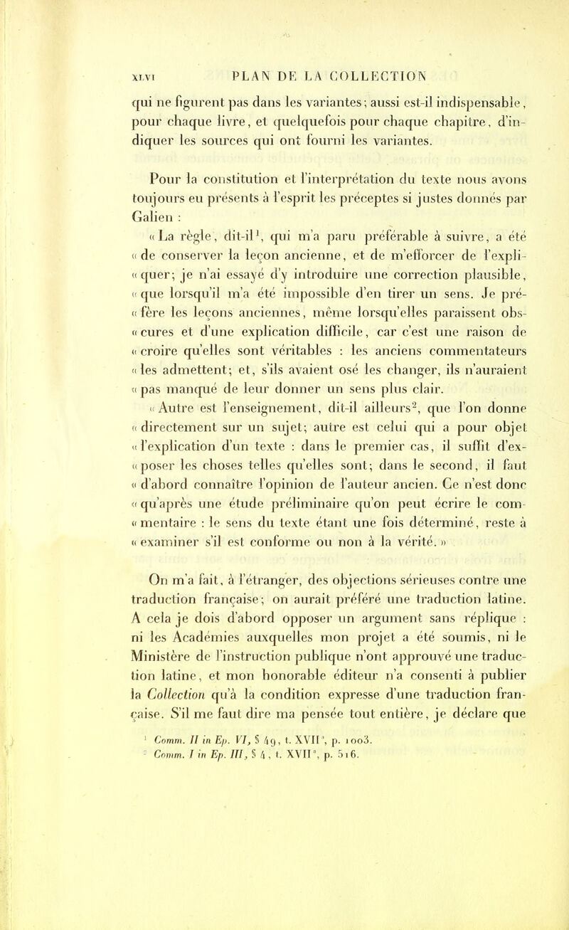 qui ne figurent pas dans les variantes ; aussi est-il indispensable, pour chaque livre, et quelquefois pour chaque chapitre, d’in- diquer les sources qui ont fourni les variantes. Pour la constitution et l’interprétation du texte nous avons toujours eu présents à l’esprit les préceptes si justes donnés par Galien : «La règle, dit-il1, qui m’a paru préférable à suivre, a été « de conserver la leçon ancienne, et de m’efforcer de l’expfi- «quer; je n’ai essayé d’y introduire une correction plausible, « que lorsqu’il m’a été impossible d’en tirer un sens. Je pré- « fère les leçons anciennes, même lorsqu’elles paraissent obs- « cures et d’une explication difficile, car c’est une raison de « croire quelles sont véritables : les anciens commentateurs «les admettent; et, s’ils avaient osé les changer, ils n’auraient « pas manqué de leur donner un sens plus clair. » Autre est l’enseignement, dit-il ailleurs2, que l’on donne « directement sur un sujet; autre est celui qui a pour objet « l’explication d’un texte : dans le premier cas, il suffit d’ex- « poser les choses telles quelles sont; dans le second, il faut « d’abord connaître l’opinion de l’auteur ancien. Ce n’est donc « qu’après une étude préliminaire qu’on peut écrire le com- « mentaire : le sens du texte étant une fois déterminé, reste à « examiner s’il est conforme ou non à la vérité. » On m’a fait, à l’étranger, des objections sérieuses contre une traduction française; on aurait préféré une traduction latine. A cela je dois d’abord opposer un argument sans réplique : ni les Académies auxquelles mon projet a été soumis, ni le Ministère de l’instruction publique n’ont approuvé une traduc- tion latine , et mon honorable éditeur n’a consenti à publier la Collection qu’à la condition expresse d’une traduction fran- çaise. S’il me faut dire ma pensée tout entière, je déclare que 1 Comm. Il in Ep. VI, § 4g, t. XVII1, p. ioo3. Comm. I in Ep. III, § 4, t. XVII1, p. 516.