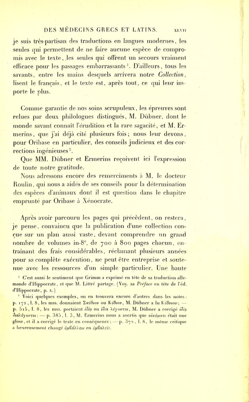 je suis très-partisan des traductions en langues modernes, les seules qui permettent de ne faire aucune espèce de compro- mis avec le texte, .les seules qui offrent un secours vraiment efficace pour les passages embarrassants1. D’ailleurs, tous les savants, entre les mains desquels arrivera notre Collection, lisent le français, et le texte est, après tout, ce qui leur im- porte le plus. Comme garantie de nos soins scrupuleux, les épreuves sont relues par deux philologues distingués, M. Diibner, dont le monde savant connaît l’érudition et la rare sagacité, et M. Er~ merins, que j’ai déjà cité plusieurs fois; nous leur devons, pour Oribase en particulier, des conseils judicieux et des cor- rections ingénieuses2. Que MM. Diibner et Ermerins reçoivent ici l’expression de toute notre gratitude. Nous adressons encore des remercîments à M. le docteur Roulin, qui nous a aidés de ses conseils pour la détermination des espèces d’animaux dont il est question dans le chapitre emprunté par Oribase à Xénocrate. Après avoir parcouru les pages qui précèdent, on restera, je pense, convaincu que la publication d'une collection con- çue sur un plan aussi vaste, devant comprendre un grand nombre de volumes in-8°, de 700 à 800 pages chacun, en- traînant des frais considérables, réclamant plusieurs années pour sa complète exécution, ne peut être entreprise et soute- nue avec les ressources d’un simple particulier. Une haute 1 C’est aussi le sentiment que Grimm a exprimé en tête de sa traduction alle- mande d’Hippocrate, et que M. Littré partage. (Voy. sa Préface en tête de l’éd. d’Hippocrate, p. x.) 2 Voici quelques exemples, on en trouvera encore d’autres dans les notes: p. 172 ,1. 8, les mss. donnaient 2xvOiov ou Kvdtov, M. Dübner a lu KvÔviov; — p. 515, 1. 8, les mss. portaient îSla ou ïêia 'hèyovrcn, M. Dübner a corrigé iSia SiaXéyovTou-, — p. 385,1. 3, M. Ermerins nous a avertis que o/«rfpar< était une glose, et il a corrigé le texte en conséquence ; — p. 372, 1.8, le même critique a heureusement changé èfxSaAAeis en s(i€aXs7s.