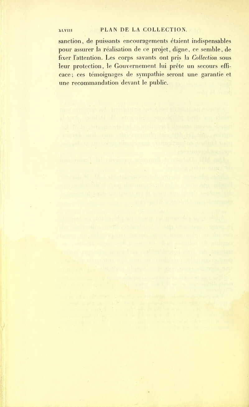 sanction, de puissants encouragements étaient indispensables pour assurer la réalisation de ce projet, digne, ce semble, de fixer l’attention. Les corps savants ont pris la Collection sous leur protection, le Gouvernement lui prête un secours effi- cace; ces témoignages de sympathie seront une garantie et une recommandation devant le public.