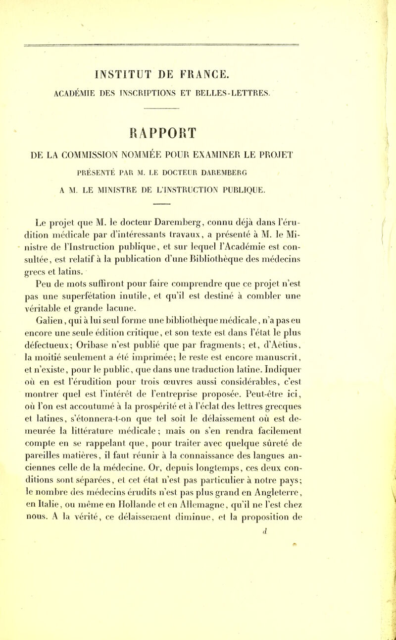 INSTITUT DE FRANCE. ACADÉMIE DES INSCRIPTIONS ET BELLES-LETTRES. RAPPORT DE LA COMMISSION NOMMÉE POUR EXAMINER LE PROJET PRÉSENTÉ PAR M. LE DOCTEUR DAREMBERG A M. LE MINISTRE DE L’INSTRUCTION PUBLIQUE. Le projet que M. le docteur Daremberg, connu déjà dans l’éru- dition médicale par d’intéressants travaux, a présenté à M. le Mi- nistre de l’Instruction publique, et sur lequel l’Académie est con- sultée, est relatif à la publication d’une Bibliothèque des médecins grecs et latins. Peu de mots suffiront pour faire comprendre que ce projet n’est pas une superfétation inutile, et qu’il est destiné à combler une véritable et grande lacune. Galien, qui à lui seul forme une bibliothèque médicale, n’a pas eu encore une seule édition critique, et son texte est dans l’état le plus défectueux; Oribase n’est publié que par fragments; et, d’Aëtius, la moitié seulement a été imprimée; le reste est encore manuscrit, et n’existe, pour le public, que dans une traduction latine. Indiquer où en est l’érudition pour trois œuvres aussi considérables, c’est montrer quel est l’intérêt de l’entreprise proposée. Peut-être ici, où l’on est accoutumé à la prospérité et à l’éclat des lettres grecques et latines, s’étonnera-t-on que tel soit le délaissement où est de- meurée la littérature médicale ; mais on s’en rendra facilement compte en se rappelant que, pour traiter avec quelque sûreté de pareilles matières, il faut réunir à la connaissance des langues an- ciennes celle de la médecine. Or, depuis longtemps, ces deux con- ditions sont séparées, et cet état n’est pas particulier à notre pays ; le nombre des médecins érudits n’est pas plus grand en Angleterre, en Italie, ou même en Hollande et en Allemagne, qu’il ne l’est chez nous. A la vérité, ce délaissement diminue, et la proposition de d