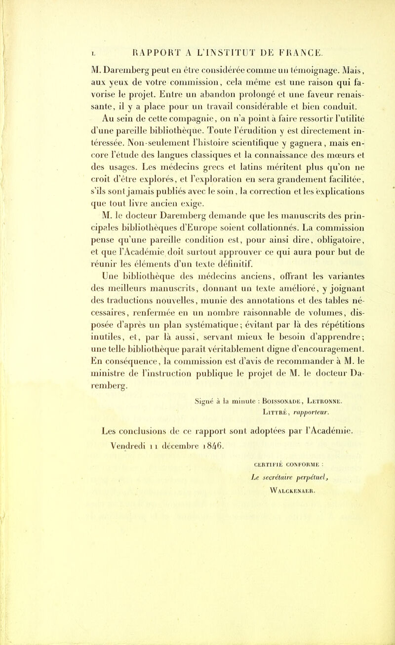 RAPPORT A L’INSTITUT DE FRANCE. M. Daremberg peut en être considérée comme un témoignage. Mais, aux yeux de votre commission, cela même est une raison qui fa- vorise le projet. Entre un abandon prolongé et une faveur renais- sante, il y a place pour un travail considérable et bien conduit. Au sein de cette compagnie, on n’a point à faire ressortir l’utilité d’une pareille bibliothèque. Toute l’érudition y èst directement in- téressée. Non-seulement l’histoire scientifique y gagnera, mais en- core l’étude des langues classiques et la connaissance des mœurs et des usages. Les médecins grecs et latins méritent plus qu’on ne croit d’être explorés, et l’exploration en sera grandement facilitée, s’ils sont jamais publiés avec le soin, la correction et les explications que tout livre ancien exige. M. le docteur Daremberg demande que les manuscrits des prin- cipales bibliothèques d’Europe soient collationnés. La commission pense qu’une pareille condition est, pour ainsi dire, obligatoire, et que l’Académie doit surtout approuver ce qui aura pour but de réunir les éléments d’un texte définitif. Une bibliothèque des médecins anciens, offrant les variantes des meilleurs manuscrits, donnant un texte amélioré, y joignant des traductions nouvelles, munie des annotations et des tables né- cessaires, renfermée en un nombre raisonnable de volumes, dis- posée d’après un plan systématique ; évitant par là des répétitions inutiles, et, par là aussi, servant mieux le besoin d’apprenclre; une telle bibliothèque paraît véritablement digne d’encouragement. En conséquence, la commission est d’avis de recommander à M. le ministre de l’instruction publique le projet de M. le docteur Da- remberg. Signé à la minute : Boissonade, Letronne. Littré, rapporteur. Les conclusions de ce rapport sont adoptées par l’Académie. Vendredi 11 décembre i846. CERTIFIÉ CONFORME : Le secrétaire perpétuel, Waeckenaer.