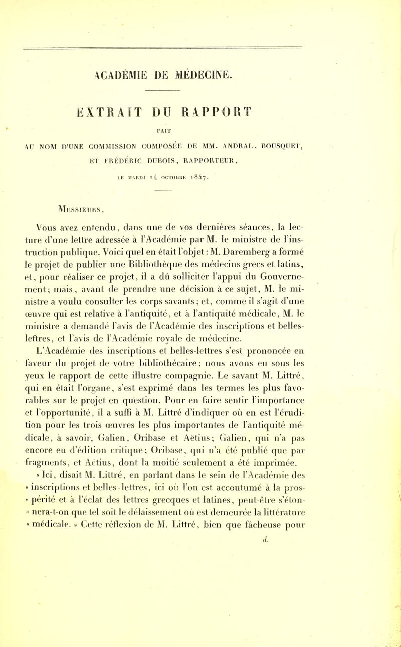 ACADÉMIE DE MEDECINE. EXTRAIT Dü RAPPORT FAIT AU NOM D’UNE COMMISSION COMPOSEE DE MM- ANDRAL, BOUSQUET, ET FRÉDÉRIC DUBOIS, RAPPORTEUR, LE MARDI 24 OCTOBRE l84y. Messieurs, Vous avez entendu, dans une de vos dernières séances, la lec- ture d’une lettre adressée à l’Académie par M. le ministre de l’ins- truction publique. Voici quel en était l’objet : M. Daremberg a formé le projet de publier une Bibliothèque des médecins grecs et latins, et, pour réaliser ce projet, il a dû solliciter l’appui du Gouverne- ment; mais, avant de prendre une décision à ce sujet, M. le mi- nistre a voulu consulter les corps savants ; et, comme il s’agit d’une œuvre qui est relative à l’antiquité, et à l’antiquité médicale, M. le ministre a demandé l’avis de l’Académie des inscriptions et belles- lettres, et l’avis de l’Académie royale de médecine. L’Académie des inscriptions et belles-lettres s’est prononcée en faveur du projet de votre bibliothécaire; nous avons eu sous les yeux le rapport de cette illustre compagnie. Le savant M. Littré, qui en était l’organe, s’est exprimé dans les termes les plus favo- rables sur le projet en question. Pour en faire sentir l’importance et l’opportunité, il a suffi à M. Littré d’indiquer où en est l’érudi- tion pour les trois œuvres les plus importantes de l’antiquité mé- dicale , à savoir, Galien, Oribase et Aëtius ; Galien, qui n’a pas encore eu d’édition critique; Oribase, qui n’a été publié que par fragments, et Aëtius, dont la moitié seulement a été imprimée. « Jci, disait M. Littré, en parlant dans le sein de l’Académie des « inscriptions et belles-lettres, ici où l’on est accoutumé à la pros- « périté et à l’éclat des lettres grecques et latines, peut-être s’éton- » nera-t-on que tel soit le délaissement où est demeurée la littérature « médicale. » Cette réflexion de M. Littré, bien que fâcheuse pour