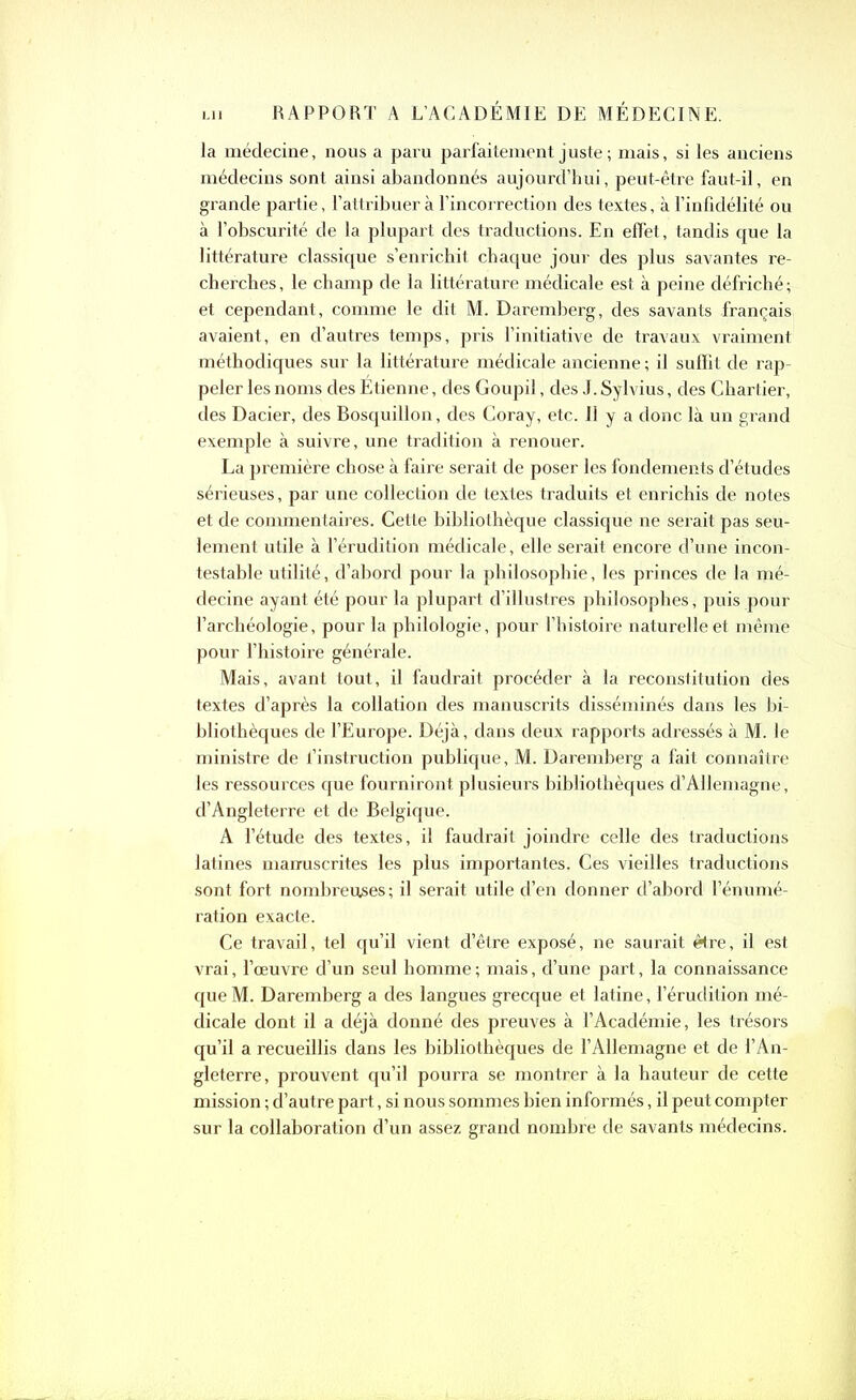 la médecine, nous a paru parfaitement juste ; mais, si les anciens médecins sont ainsi abandonnés aujourd’hui, peut-être faut-il, en grande partie, l’attribuer à l’incorrection des textes, à l’infidélité ou à l’obscurité de la plupart des traductions. En effet, tandis que la littérature classique s’enrichit chaque jour des plus savantes re- cherches, le champ de la littérature médicale est à peine défriché; et cependant, comme le dit M. Daremberg, des savants français, avaient, en d’autres temps, pris l’initiative de travaux vraiment méthodiques sur la littérature médicale ancienne ; il suffit de rap- peler les noms des Étienne, des Goupil, des J. Sylvius, des Chartier, des Dacier, des Bosquillon, des Coray, etc. Il y a donc là un grand exemple à suivre, une tradition à renouer. La première chose à faire serait de poser les fondements d’études sérieuses, par une collection de textes traduits et enrichis de notes et de commentaires. Cette bibliothèque classique ne serait pas seu- lement utile à l’érudition médicale, elle serait encore d’une incon- testable utilité, d’abord pour la philosophie, les princes de la mé- decine ayant été pour la plupart d’illustres philosophes, puis pour l’archéologie, pour la philologie, pour l’histoire naturelle et même pour l’histoire générale. Mais, avant tout, il faudrait procéder à la reconstitution des textes d’après la collation des manuscrits disséminés dans les bi- bliothèques de l’Europe. Déjà, dans deux rapports adressés à M. le ministre de l’instruction publique, M. Daremberg a fait connaître les ressources que fourniront plusieurs bibliothèques d’Allemagne, d’Angleterre et de Belgique. A l’étude des textes, il faudrait joindre celle des traductions latines manuscrites les plus importantes. Ces vieilles traductions sont fort nombreuses; il serait utile d’en donner d’abord l’énumé- ration exacte. Ce travail, tel qu’il vient d’être exposé, ne saurait être, il est vrai, l’œuvre d’un seul homme ; mais, d’une part, la connaissance que M. Daremberg a des langues grecque et latine, l’érudition mé- dicale dont il a déjà donné des preuves à l’Académie, les trésors qu’il a recueillis dans les bibliothèques de l’Allemagne et de l’An- gleterre, prouvent qu’il pourra se montrer à la hauteur de cette mission ; d’autre part, si nous sommes bien informés, il peut compter sur la collaboration d’un assez grand nombre de savants médecins.