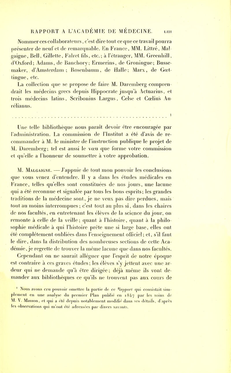 Nommer cés collaborateurs, c’est dire tout ce que ce travail pourra présenter de neuf et de remarquable. En France, MM. Littré, Mal gaigne, Bell, Gillette, Falret fds, etc.; à l’étranger, MM. Greenhill, d’Oxford; Adams, de Banchory; Ermerins, de Groningue; Busse- maker, d’Amsterdam ; Rosenbaum, de Halle ; Marx, de Gœt- tingue, etc. La collection que se propose de faire M. Daremberg compren- drait les médecins grecs depuis Hippocrate jusqu’à Actuarius, et trois médecins latins, Scribonius Largus, Celse et Cœlius Au- rélianus. Une telle bibliothèque nous paraît devoir être encouragée par l’administration. La commission de l’Institut a été d’avis de re- commander à M. le ministre de l’instruction publique le projet de M. Daremberg; tel est aussi le vœu que forme votre commission et qu’elle a l’honneur de soumettre à votre approbation. M. Malgaigne. — J’appuie de tout mon pouvoir les conclusions que vous venez d’entendre. Il y a dans les études médicales en France, telles qu’elles sont constituées de nos jours, une lacune qui a été reconnue et signalée par tous les bons esprits; les grandes traditions de la médecine sont, je ne veux pas dire perdues, mais tout au moins interrompues ; c’est tout au plus si, dans les chaires de nos facultés, en entretenant les élèves de la science du jour, on remonte à celle de la veille ; quant à l’histoire, quant à la philo- sophie médicale à qui l’histoire prête une si large base, elles ont été complètement oubliées dans l’enseignement officiel; et, s’il faut le dire, dans la distribution des nombreuses sections de cette Aca- démie , je regrette de trouver la même lacune que dans nos facultés. Cependant on ne saurait alléguer que l’esprit de notre époque est contraire à ces graves études; les élèves s’y jettent avec une ar- deur qui ne demande qu’à être dirigée ; déjà même ils vont de- mander aux bibliothèques ce qu’ils ne trouvent pas aux cours de 1 Nous avons cru pouvoir omettre la partie de ce Happorl qui consistait sim- plement en une analyse du premier Plan publié en 1847 Par *es soins de M. V. Masson, et qui a été depuis notablement modifié dans ses détails, d’après les observations qui m’ont été adressées par divers savants.