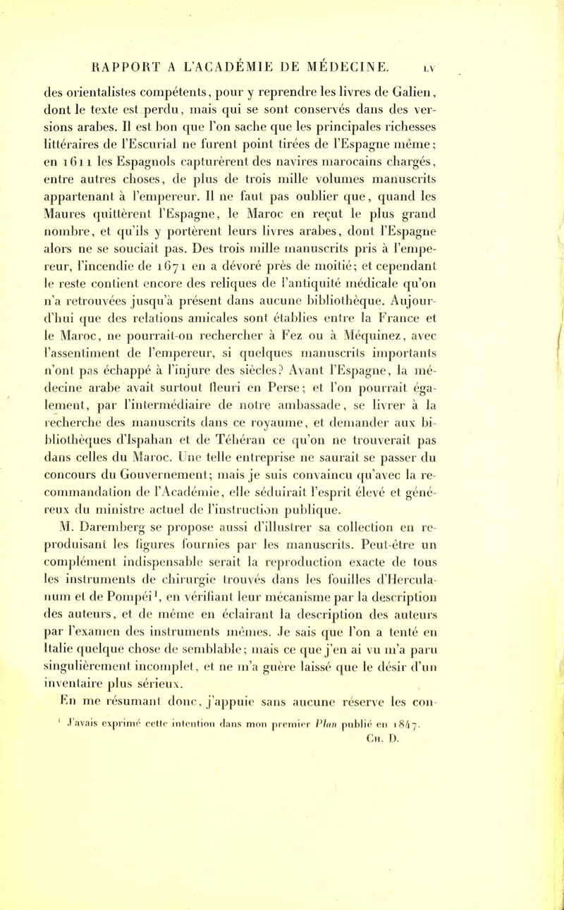 LV des orientalistes compétents, pour y reprendre les livres de Galien, dont le texte est perdu, mais qui se sont conservés dans des ver- sions arabes. Il est bon que l’on sache que les principales richesses littéraires de i’Escurial ne furent point tirées de l’Espagne même ; en 1611 les Espagnols capturèrent des navires marocains chargés, entre autres choses, de plus de trois mille volumes manuscrits appartenant à l’empereur. Il ne faut pas oublier que, quand les Maures quittèrent l’Espagne, le Maroc en reçut le plus grand nombre, et qu’ils y portèrent leurs livres arabes, dont l’Espagne alors ne se souciait pas. Des trois mille manuscrits pris à l’empe- reur, l’incendie de 1671 en a dévoré près de moitié; et cependant le reste contient encore des reliques de l’antiquité médicale qu’on n’a retrouvées jusqu’à présent dans aucune bibliothèque. Aujour- d’hui que des relations amicales sont établies entre la France et le Maroc, ne pourrait-on rechercher à Fez ou à Méquinez, avec l’assentiment de l’empereur, si quelques manuscrits importants n’ont pas échappé à l’injure des siècles? Avant l’Espagne, la mé- decine arabe avait surtout fleuri en Perse; et l’on pourrait éga- lement, par l’intermédiaire de notre ambassade, se livrer à la recherche des manuscrits dans ce royaume, et demander aux bi- bliothèques d’Ispahan et de Téhéran ce qu’on ne trouverait pas dans celles du Maroc. Une telle entreprise ne saurait se passer du concours du Gouvernement; mais je suis convaincu qu’avec la re- commandation de l’Académie, elle séduirait l’esprit élevé et géné- reux du ministre actuel de l’instruction publique. M. Daremberg se propose aussi d’illustrer sa collection en re- produisant les figures fournies par les manuscrits. Peut-être un complément indispensable serait la reproduction exacte de tous les instruments de chirurgie trouvés dans les fouilles d’Hercula- num et de Pompéi1, en vérifiant leur mécanisme par la description des auteurs, et de même en éclairant la description des auteurs par l’examen des instruments mêmes. Je sais que l’on a tenté en Italie quelque chose de semblable ; mais ce que j’en ai vu m’a paru singulièrement incomplet, et ne m’a guère laissé que le désir d’un inventaire plus sérieux. En me résumant donc, j’appuie sans aucune réserve les con- 1 J’avais exprimé cette intention dans mon premier Plan publié en 184 7- Ch. D.