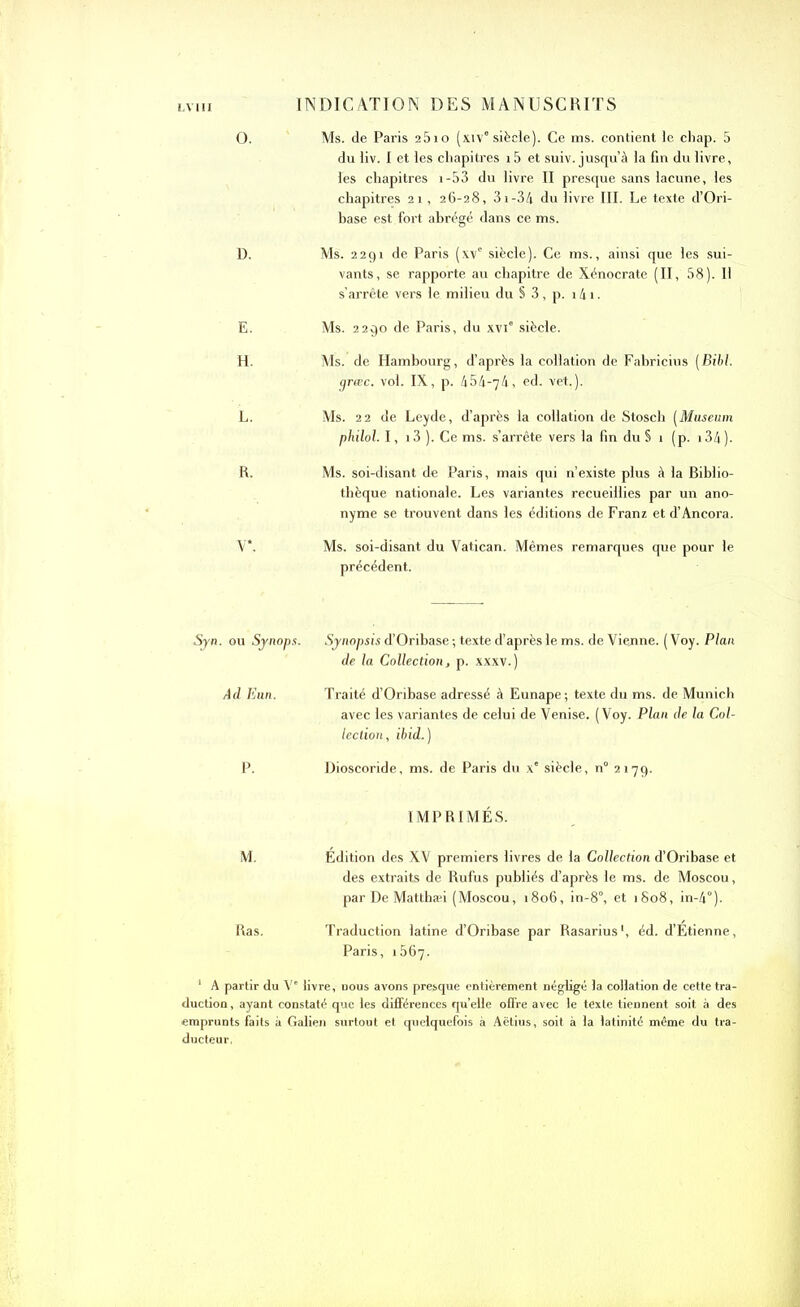 INDICATION DES MANUSCRITS O. Ms. de Paris 2510 (xiv8 siècle). Ce ms. contient le chap. 5 du liv. I et les chapitres i5 et suiv. jusqu’à la fin du livre, les chapitres i-53 du livre II presque sans lacune, les chapitres 21, 26-28, 3i-34 du livre III. Le texte d’Ori- base est fort abrégé dans ce ms. D. Ms. 2291 de Paris (xv8 siècle). Ce ms., ainsi que les sui- vants, se rapporte au chapitre de Xénocrate (II, 58). II s’arrête vers le milieu du § 3, p. 141. E. Ms. 2290 de Paris, du xvi8 siècle. H. Ms. de Hambourg, d’après la collation de Fabricius (Bibl. grœc. vol. IX, p. 454-74, ed. vet.). L. Ms. 22 de Leyde, d’après la collation de Stosch (Muséum philol. I, i3 ). Ce ms. s’arrête vers la fin du § 1 (p. 134 )- R. Ms. soi-disant de Paris, mais qui n’existe plus à la Biblio- thèque nationale. Les variantes recueillies par un ano- nyme se trouvent dans les éditions de Franz et d’Ancora. V*. Ms. soi-disant du Vatican. Mêmes remarques que pour le précédent. Syn. ou Synops. Synopsis d’Oribase ; texte d’après le ms. de Vienne. ( Voy. Plan de la Collection, p. xxxv.) Ad Eun. Traité d’Oribase adressé à Eunape; texte du ms. de Munich avec les variantes de celui de Venise. (Voy. Plan de la Col- lection, ibid.) P. Dioscoride, ms. de Paris du xe siècle, n° 2179. IMPRIMÉS. M. Édition des XV premiers livres de la Collection d’Oribase et des extraits de Rufus publiés d’après le ms. de Moscou, par De Matthæi (Moscou, 1806, in-8°, et 1808, in-4°). Ras. Traduction latine d’Oribase par Rasarius1, éd. d’Étienne, Paris, 1567. 1 A partir du V' livre, uous avons presque entièrement négligé la collation de cette tra- duction, ayant constaté que les différences quelle offre avec le texte tiennent soit à des emprunts faits à Galien surtout et quelquefois à Aëtius, soit à la latinité même du tra- ducteur,