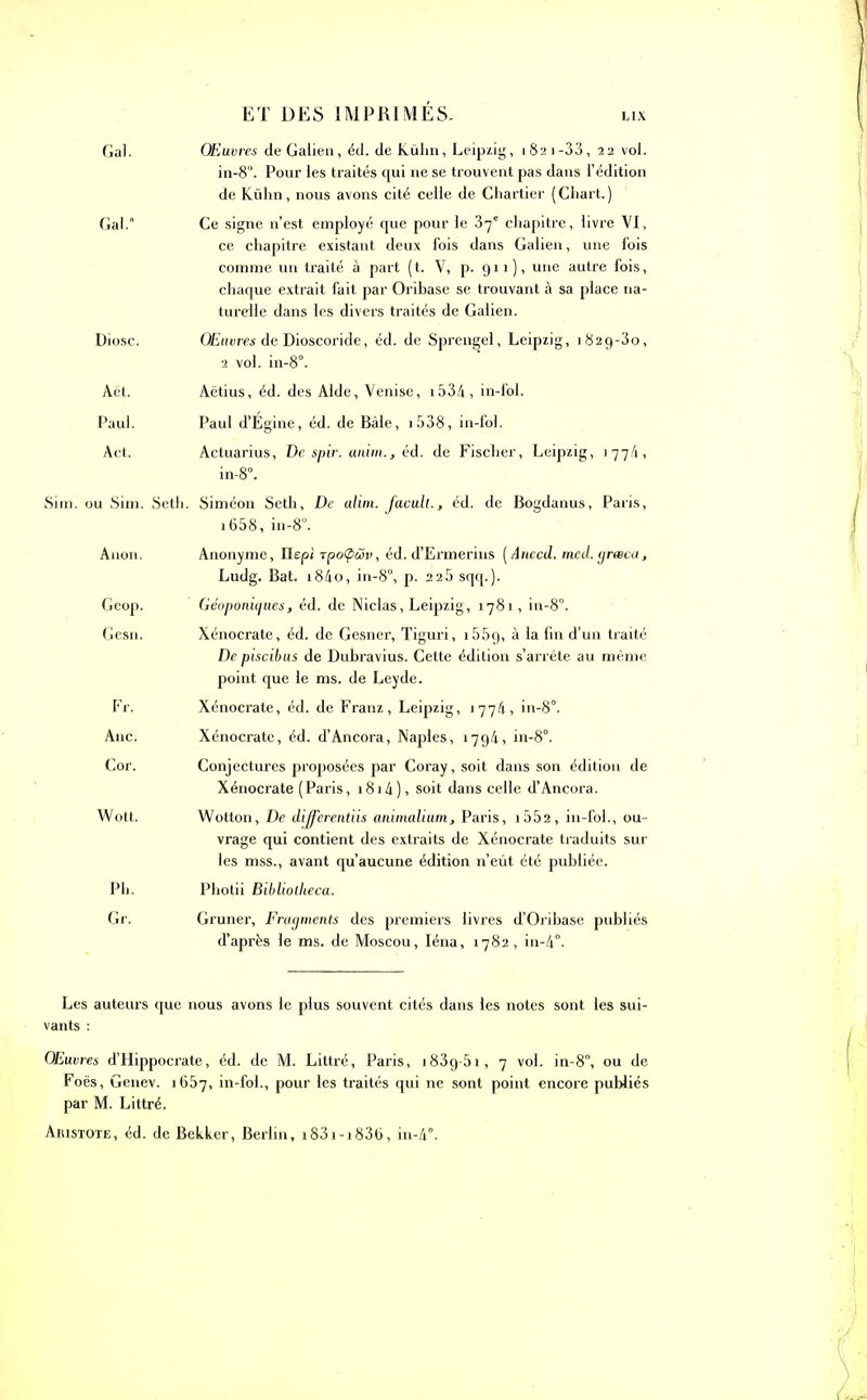 Gai. Œuvres de Galien, éd. de Kühn, Leipzig, 1821 -33, 22 vol. in-8°. Pour les traités qui ne se trouvent pas dans l’édition de Kühn, nous avons cité celle de Chartier (Chart.) Gai. Ce signe n’est employé que pour le 37e chapitre, livre VI, ce chapitre existant deux fois dans Galien, une fois comme un traité à part (t. V, p. 911)) une autre fois, chaque extrait fait par Oribase se trouvant à sa place na- turelle dans les divers traités de Galien. Diosc. Œuvres de Dioscoride, éd. de Sprengel, Leipzig, i82g-3o, 2 vol. in-8°. Aët. Aëtius, éd. des Aide, Venise, i534, in-fol. Paul. Paul d’Égine, éd. de Bâle, i538, in-fol. Act. Actuarius, De spir. anim., éd. de Fischer, Leipzig, 1774, in-8°. LSim. ou Sim. Seth. Siméon Seth, De alim. Jacult., éd. de Bogdanus, Paris, 1658, in-8°. Auon. Anonyme, Ilepi rpoCptSv, éd. d’Ermerins ( âuccd. mcd.grwca, Ludg. Bat. i84o, in-8°, p. 225 sqq.). Geop. Géoponiques, éd. de Niclas, Leipzig, 1781, in-8°. Gesn. Xénocrate, éd. de Gesner, Tiguri, i55g, à la fin d’un traité De piscibus de Dubravius. Cette édition s’arrête au même point que le ms. de Leyde. Fr. Xénocrate, éd. de Franz, Leipzig, 1774, in-8°. Ane. Xénocrate, éd. d’Ancora, Naples, 1794, in-8°. Cor. Conjectures proposées par Coray, soit dans son édition de Xénocrate (Paris, 1814), soit dans celle d’Ancora. Wott. Wotton, De differentiis ammalium, Paris, i552, in-fol., ou- vrage qui contient des extraits de Xénocrate traduits sur les mss., avant qu’aucune édition n’eût été publiée. Ph. Photii Bibliollieca. Gr. Gruner, Fragments des premiers livres d’Oribase publiés d’après le ms. de Moscou, Iéna, 1782, in-4°. Les auteurs que nous avons le plus souvent cités dans les notes sont les sui- vants : Œuvres d’Hippocrate, éd. de M. Littré, Paris, i83g-5i, 7 vol. in-8°, ou de Foës, Genev. 1657, in-fol., pour les traités qui ne sont point encore publiés par M. Littré. Aristote, éd. de Bekker, Berlin, i83i-i836, in-4°.