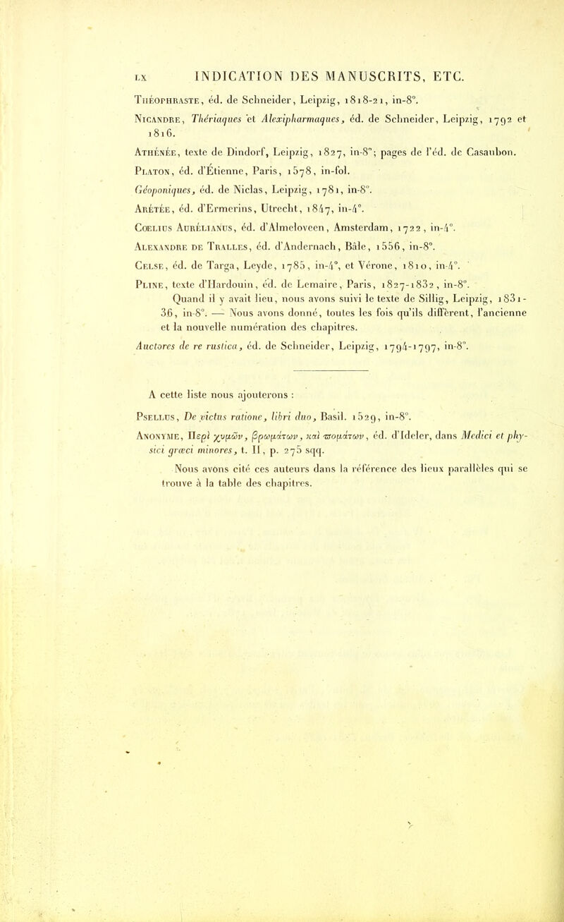 Théophraste, éd. de Schneider, Leipzig, 1818-21, in-8°. Nicandre, Thériaques et Alexipharmaques, éd. de Schneider, Leipzig, 1792 et 1816. Athénée, texte de Dindorf, Leipzig, 1827, in-8; pages de l’éd. de Casauhon. Platon, éd. d’Etienne, Paris, 1878, in-foi. Géoponiques, éd. de Niclas, Leipzig, 1781, in-8°. Arétée, éd. d’Ermerins, Utrecht, 1847, >n-4°. Coelius Aürélianüs, éd. d’Aimeloveen, Amsterdam, 1722, in-4°. Alexandre de Tralles, éd. d’Andernach, Bâle, i556, in-8°. Celse, éd. de Targa, Leyde, 1785, in-4°, et Vérone, 1810, in-4°- Pline, texte d’Hardouin, éd. de Lemaire, Paris, 1827-1882, in-80. Quand il y avait lieu, nous avons suivi le texte de Sillig, Leipzig, i83i- 36, in-8°. —Nous avons donné, toutes les fois qu’ils diffèrent, l’ancienne et la nouvelle numération des chapitres. Auctores de re rustica, éd. de Schneider, Leipzig, 1794-1797, in-8”. A cette liste nous ajouterons : Psellds, De victus ratione, libri duo, Basil. 1829, in-8°. Anonyme, Ilepl ’/yq-üv, (Spwpdrap, uai xsoptnwv, éd. d’Ideler, dans Medici et phj- sici græci minores, t. II, p. 275 sqq. Nous avôns cité ces auteurs dans la référence des lieux parallèles qui se trouve à la table des chapitres.