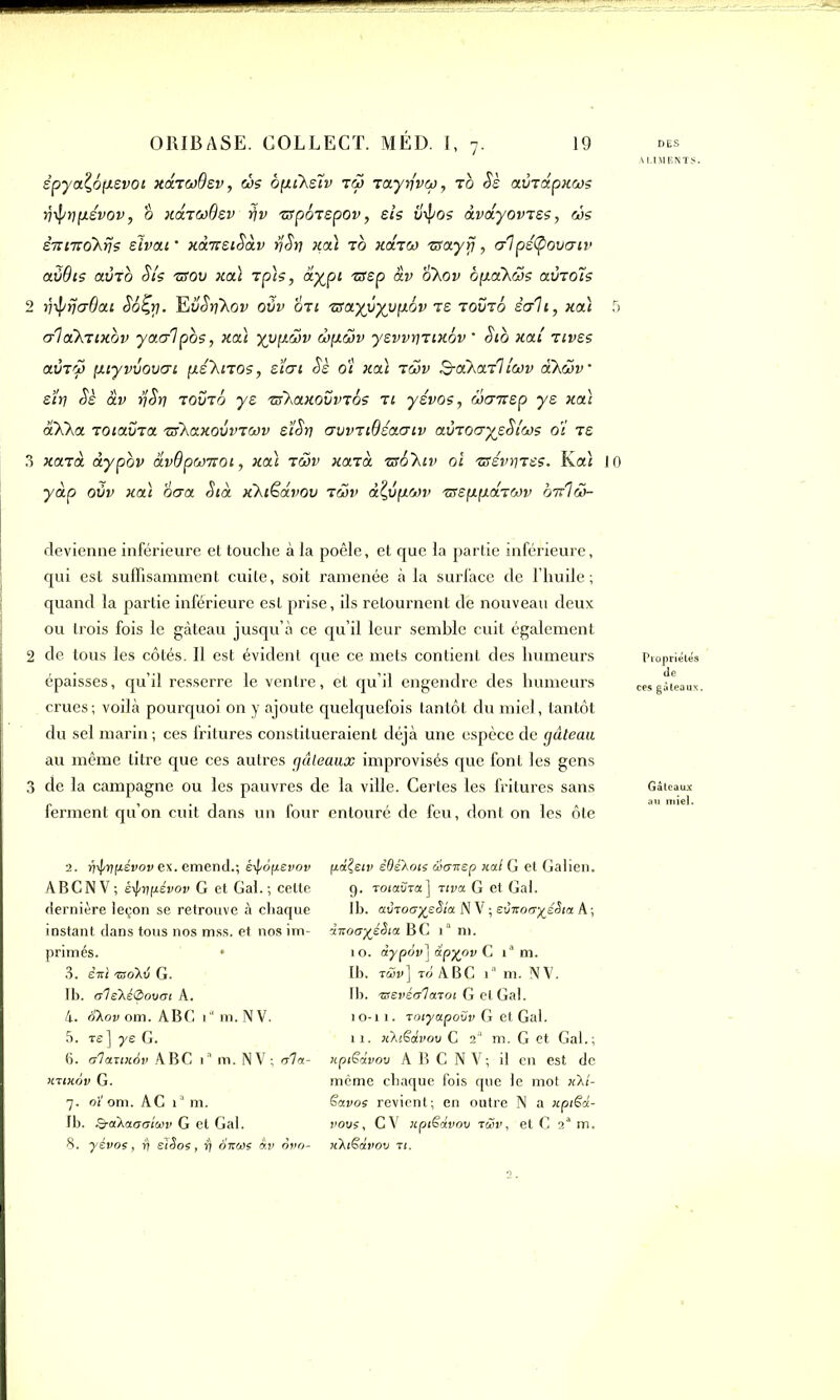 êpya^ôfievot xaTcoder, ms ôfiiXetv tm TayrfvM, to Sè avrapxMs ijif/rj pievov, â xixTadsv tfv ttpÔTspov, eis u\pos àvayovTss, ms è-nmok^s elvar xà-KeiSàv r/Sy xa} to xcltm ttayrj, erlpéfpovaiv aSBis aÙTO Sis ttov xoà tpis, àypi ttsp àv okov bpcCkMS avTols 2 yipijaOai So^y. TStëSriXov ovv oti tta.yvyvp.6v te tooto èc/li, xa.} 5 aloCkrixbv yac/lpos, xa) yvp.Mv m^mv ysvvriTixôv ■ Stb xai rives avTM fjuyvvoua-i p.é'knos, s tut Sè ot xa} t mv SdXar'liMv oXmv eïy Sè àv rjSr) tooto y s ttXaxovvrôs t i yévos, Mcnrep ye xa} aXXa TOiavTa ttkaxoùvrMv stSy auvTtBéaaiv avr ocrysSIms oï ts 3 xarà àypbv àvOpMiroi, xa} tmv xarà ttbkiv oï ttévyTes. Ka'i JO yàp oüv xa} ocra Sià xkiêâvov tmv à^vfiMv ttspipdTMv ottIm- ALIMENTS. devienne inférieure et touche à la poêle, et que la partie inférieure, qui est suffisamment cuite, soit ramenée à la surface de l’huile; quand la partie inférieure est prise, ils retournent dé nouveau deux ou trois fois le gâteau jusqu’à ce qu’il leur semble cuit également 2 de tous les côtés. Il est évident que ce mets contient des humeurs Propriétés épaisses, qu’il resserre le ventre, et qu’il engendre des humeurs ces gâteaux, crues; voilà pourquoi on y ajoute quelquefois tantôt du miel, tantôt du sel marin ; ces fritures constitueraient déjà une espèce de gâteau au même titre que ces autres gâteaux improvisés que font les gens 3 de la campagne ou les pauvres de la ville. Certes les fritures sans Gâteaux ferment qu’on cuit dans un four entouré de feu, dont on les ôte 2. fi^ypévov ex. emend.; éifoptevoi» ABCNV; êyprjfiévov G et Gai.; cette dernière leçon se retrouve à chaque instant dans tous nos mss. et nos im- primés. • 3. èitï ®oXtl G. Ib. ale\é<2>ovoi A. 4. dXov ont. ABC i“ m. N V. 5. re] -ye G. 6. olaxtxâv ABC l'm. NV; ala- kuxov G. 7. oi' om. AC ia m. Ib. Q-akaaatciiv G et Gai. 8. yévos, fl eïêos, fj âisws àv ôvo- pâÇeiv êdêXots taoxep jcal G et Galien. 9. TotaÜTa] Tiva G et Gai. Ib. av-roayeSta N V ; eùiroayéStct A ; dvoayéSta. B C 1 ° m. 10. dypov] àpyov C ia m. Ib. tüv] to ABC ia m. NV. Ib. Tsevéa^lmoi G et Gai. 10-11. Toiyapovv G et Gai. 11. iiXiëdvov C 2'1 m. G et Gai.; iiptëdvov ABCNV; il en est de même chaque fois que le mot xXt- ëavos revient; en outre N a npiëd- vovs, CV icptëàvov rüv, et C 2a m. xktëdvov ti.