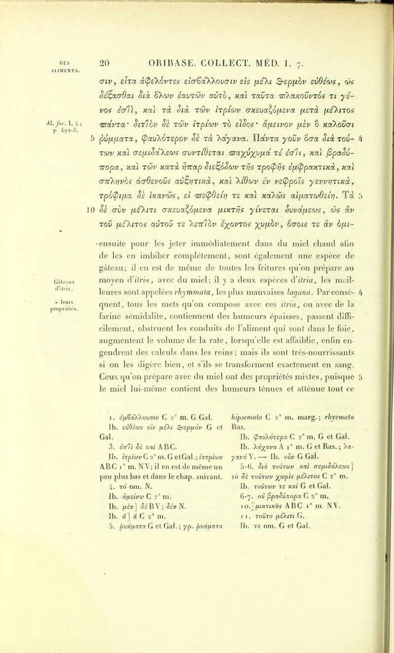 ALIMENTS. Al.fac. I, 4 ; ]>. 495-3. - leurs propriétés. atv, sIta txÇ’e'XovTss elcrëdXbovatv sis pé\i B-sppov svdéoos, ws Ss^aaOat Std S'Xojv èav’twv avzb, xaï tolvto. rz\axovvz6s t: ys- vos êcrlï, xaï ta Std tmv hpt'cov crKsvoi.l6p.eva pstd pé'knos zravza * Stilbv Sè -iwv hpt'cov t b slSos - apstvov pèv o xakovcri 5 pvppara, (pav'Xorspov Sè t a \dyava. IlaWa yovv ocra Sia. t ov- 4 tcov xaï crspiSd'kecos avvziOsiai 'ttayyyypd ts écrit, xaï [3paSv- TTopa, xaï tcov xarà faap Ste^SScov tfjs TpoÇifjs êp(ppaxTtxd, xaï crirfavos àcrOsvovs av^rwxà, xaï ~hi6cov èv vsfypoïs yswi)iixd, Tpôfytpa Sè ixaveos, si /tse(pOstri ts xaï xa'Xcos aïpaTcoOsiri. Toc 5 10 Sè crùv pé'ki’tt crxsvaÇopsva ptxrrjs yivsiai Svvdpecos, cSs av t ov pé’Xnos avT ov t s 'Ksirlov syovTos yvpbv, 6 crois ts àv opt- • ensuite pour les jeter immédiatement dans du miel chaud afin de les en imbiber complètement, sont également une espèce de gâteau.; il en est de même de toutes les fritures qu’on prépare au moyen à'itria, avec du miel; il y a deux espèces à'itria, lés meil- leures sont appelées rhymmata, les plus mauvaises lagana. Parconsé- 4 quent, tous les mets qu’on compose avec ces itria, ou avec de la farine sémidalite, contiennent des humeurs épaisses, passent diffi- cilement, obstruent les conduits de l’aliment qui sont dans le foie, augmentent le volume de la rate, lorsqu’elle est affaiblie, enfin en- gendrent des calculs dans les reins; mais ils sont très-nourrissants si on les digère bien, et s’ils se transforment exactement en sang. Ceux qu’on prépare avec du miel ont des propriétés mixtes, puisque 5 le miel lui-même contient des humeurs ténues et atténue tout ce i. èpëahXovmv C 2“ m. G Gai. Ib. evdéue eîs pèfo Q-sppov G et Gai. 3. écrit Sè xat ABC, Ib. hpltovG 2l * 3 4 5'm.GetGal.;i<xTp/&)y ABC 1 m. NV; il en est de même un peu plus bas et dans le chap. suivant. 4. id om. N. Ib. dpeivco C 2a m. Ib. pi»] SéBY; Sév N. Ib. S] â C 2“ m. 5. pvrfpara G et Gai. ; yp. pvrjpctra hipsemata C 2“ m. marg. ; rhyemata Ras. Ib. cpctxPArepa C 2“ m. G et Gai. Ib. ’Xayava A i“ m. G et Ras. ; Xa- yavd Y.— Ib. oZv G Gai. 5- 6. Stà tovtùjv xat crsptSaXseas] 70 Sè 70VT01V %Cdpis péXlTOS C 2a m. Ib. toZtuv ts xal G et Gai. 6- 7. oti fipaSixopa C 2“ m. 10. ’fptxftxrjs ABC ia m. NV. 11. tovto pé'Xnt G. Ib. Te om. G et Gai.