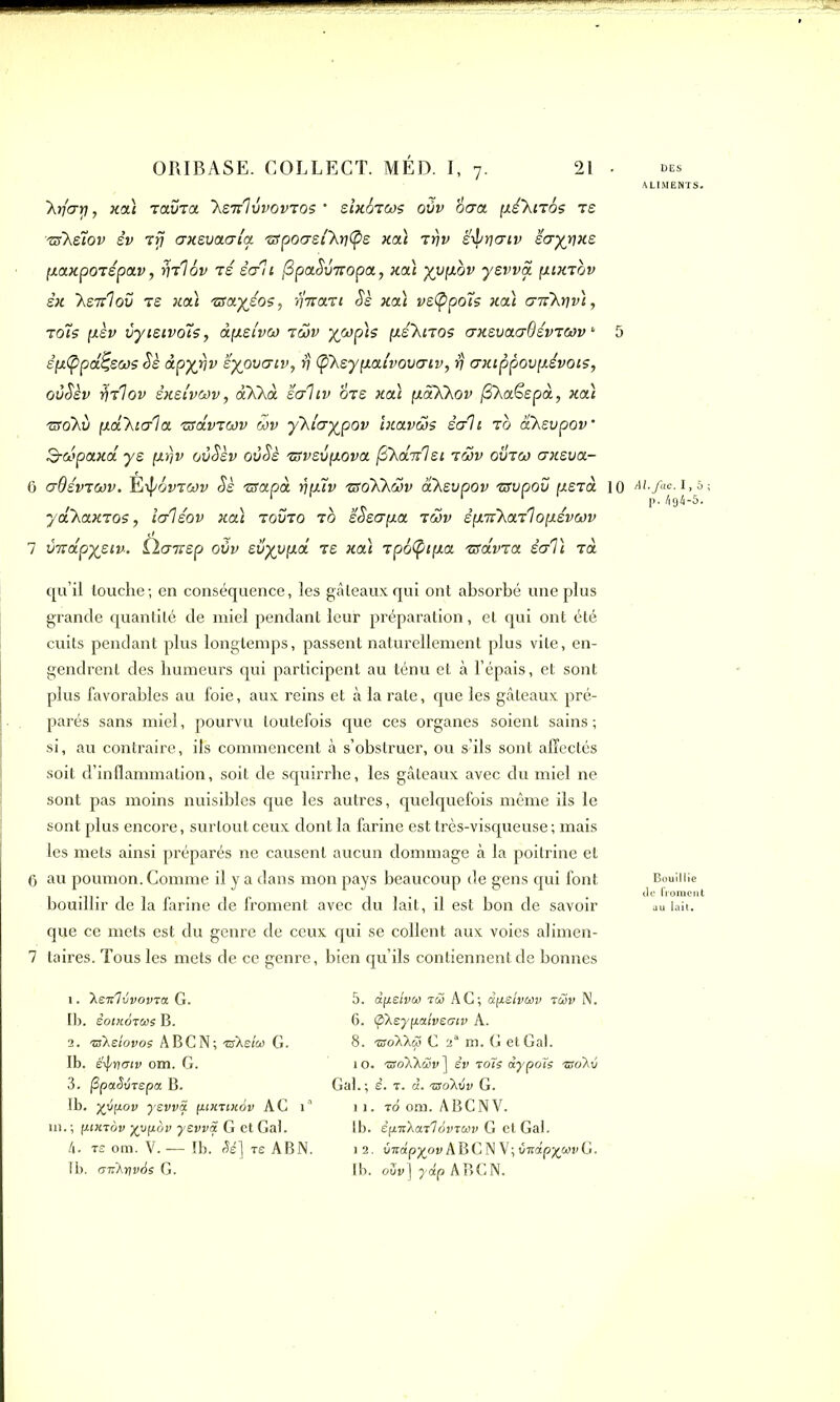ALIMENTS. Xifari, xa) Tavra ’Xstï'Ivvovtos * sïxotws oSv titra [xé’Xnos ts tsKsiov êv t fi trxsvatria 'sspotrsikytys xa) tt)v ëfin/icrtv stryrixs paxpOTspav, rjrlov ts str'ii [Spafiinropa, xa) yvpov yswa pixTov sx 'hsTtlov ts xa) zsayso?, fi’iraTt fis xa) vstypoïs xa) cnikriv), t ois p.sv vyisivoîs, apsivct) rcov yjap'is p.é'hnos trxsvacrdévTCûv * 5 sp(ppassas fis àpyrjv sypvaiv, fj (pheypaîvovatv, fi axtppovfxévois, oûfièv firlov èxsivoôv, aKhà scrltv tirs xa) paXhov (Shaëspà, xa) Tiïoki) pahitrla rsâvTWv 5>v yhlcryjpov ïxavws ètrli t0 ahsvpov Scopaxa ys prjv oôfièv ovfiè Tiïvsvfxova /3AaV7e< twv ovtco crxsva- 6 erQévTOûV. Èi-^ÔVTWV fis TSapOt fipiV TSOKKWV CtkSVpOV TSVpOV pSTa 10 Al.fac. 1 ,â ycl'haxTos, itrlsov xa) tovto t0 sfiscrpa twv sp.TihaT']opsvwv 7 vTvapysiv. Ùairsp oùv svyypa ts xa) Tpti(ptp.a rsâvTa strVi Ta qu’il touche ; en conséquence, les gâteaux qui ont absorbé une plus grande quantité de miel pendant leur préparation, et qui ont été cuits pendant plus longtemps, passent naturellement plus vite, en- gendrent des humeurs qui participent au ténu et à l’épais, et sont plus favorables au foie, aux reins et à la rate, que les gâteaux pré- parés sans miel, pourvu toutefois que ces organes soient sains ; si, au contraire, ifs commencent à s’obstruer, ou s’ils sont affectés soit d’inflammation, soit de squirrhe, les gâteaux avec du miel ne sont pas moins nuisibles que les autres, quelquefois même ils le sont plus encore, surtout ceux dont la farine est très-visqueuse ; mais les mets ainsi préparés ne causent aucun dommage à la poitrine et 6 au poumon. Comme il y a dans mon pays beaucoup de gens qui font bouillir de la farine de froment avec du lait, il est bon de savoir que ce mets est du genre de ceux qui se collent aux voies alimen- 7 taires. Tous les mets de ce genre, bien qu’ils contiennent de bonnes 1. ’hSTc'livovvx G. Ib. ëoikAtus B. 2. 'Bhelovos ABC N; ®Xe/<w G. Ib. éfipncriv om. G. 3. PpaSvTspct B. Ib. yjipov yevvS. [uxtixAv AG 1 ni. ; ptxTÔv xypov yevviï G et Gai. 4. te om. V. — Ib.' Sé] re ABN. Ib. oiihinvAs G. 5. dpelvù) tÆ AG; dpsivwv rœv N. 6. (phsypaivsGtv A. 8. TsoXhcS G 2“ m. G et Gai. 10. 'sroXXwv ] êv toTs dypoïs -tsoA-j Gai. ; s. t. d. isoXAv G. 11. to om. ABC NV. Ib. êfiirhaTlovTCov G et Gai. 12. vndpypv ABC N V; Zudpywv G. Ib. oZv] ydp ABGN. Bouillie 1 au lait.
