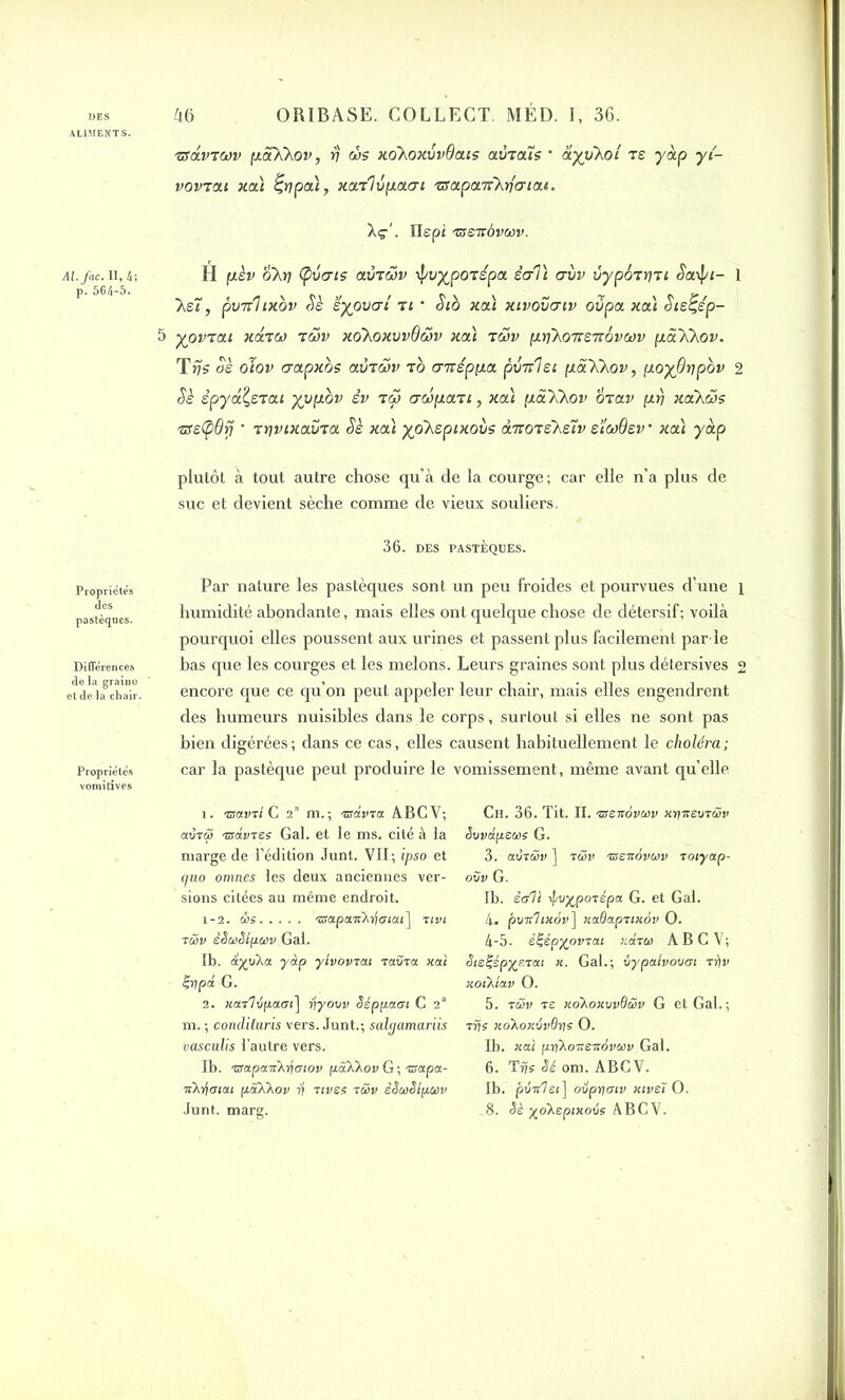 ALIMENTS. Al.fac. 11,4; p. 564-5. Propriétés des pastèques. Différences de la graine et de la chair. Propriétés vomitives 46 ORIBASE. COLLECT. MÉD. I, 36. zrdvTCov (xôtXXov, rj ùs xo'hoxvvQais aviaîç ' ayiikoi rs -ydp y{- vovtxi xa) Çrjpa), xarlupaai 'csxpcafXrimau. . Ilepi TSSTrôvMv. H (J-èv &h7 (pvcris avTÔSv tpuypOTspa èal) criiv vypoTtjri £a\f/i- 1 Xe7, pvnhxov Sè ëyovai ti • Sto xa) xivovcxiv oùpa xa) Sie^ép- 5 yoviai xoltco tôjv xoXoxvvQ&v xa) t&v p.rj'ko'Kenôvœv paXkov. Trjs oè oiov crapxbs avriSv to cnrépua pvnlei pà'KXov, fj.oy6r]pbv 2 ciè épydÇeTai yypov êv to aoipart, xa) pa'k'Xov mav (irj xclKws 'tseÇiOfj • TuivixauroL Sè xa) yoXepixovs d-noiehslv eïaQev • xa) y dp plutôt à tout autre chose qu’à de la courge ; car elle n’a plus de suc et devient sèche comme de vieux souliers. 36. DES PASTÈQUES. Par nature les pastèques sont un peu froides et pourvues d’une i humidité abondante, mais elles ont quelque chose de détersif ; voilà pourquoi elles poussent aux urines et passent plus facilement par-le bas que les courges et les melons. Leurs graines sont plus détersives 2 encore que ce qu’on peut appeler leur chair, mais elles engendrent des humeurs nuisibles dans le corps, surtout si elles ne sont pas bien digérées; dans ce cas, elles causent habituellement le choléra; car la pastèque peut produire le vomissement, même avant qu’elle 1. zsainl G 2 m.; 'BdvTa ABCV; aura 'zsd.vtes Gai. et le ms. cité à la marge de l’édition Junt. VII; ipso et (juo omnes les deux anciennes ver- sions citées au même endroit. 1-2. ws ®apaw^r(<7<ai] nvt t&v êSuSlpiav Gai. Ib. y dp ylvovtcu -rama, xai Çypâ G. 2. xarlépacri] rjyovv Séppaai C 2a m. ; conclituris vers. Junt.; salgamariis vasciilis l’autre vers. Ib. 'iïapaTcktfmov fjtâXXov G ; 'zsapa- liXifmai pSXkov yi tivss rây êSœêlpcov Ch. 36. Tit. II. 'iïenovwv Jojireo-rây Svvdpeitie G. 3. aurai» ] ran 'ssenovcov toiyap- ovv G. Ib. ètfll ^vypa-répa G. et Gai. 4. pwirfixov] xaOapTixôv O. 4-5. è^épyovTcu xdra ABCV; èi&i-épyF.xctt x. Gai.; vypalvovat ttiv xoïKiav O. 5. ray ts xdXoxvvBüv G et Gai.; Trjs xoXoxévOri; O. Ib. xaî frnXoïreirdywy Gai. 6. Tr?s Sé om. ABCV. Ib. pt!ir7ei] oupr/criv xivsi O.