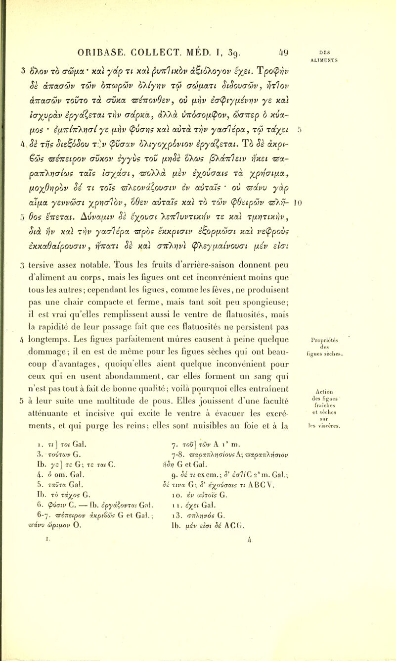 ALIMENTS 3 &\ov to (T&îfia’ xa) yap ti xa) poirhxbv à^ioXoyov sysi. Tpo(pfjv Sè èjvxfj&v tcjv biiwpwv okiyqv tçj crcipLcm SiSovadv, ^tIov OŒCtrywv tovto Ta crvxa tsÉtiovQev, où prjv éa(piyp.évr]v y s xaî layypàv êpyâlsrat Ttjv crâpxà, àXkà ùnôaop.tyov, ücnrsp b xva- p.os ’ êp.'ïïi'TkrjŒL ye p.Yjv (pvcrris xa) aùrà rrjv yaalspa, tw Taiysi 5 4 Sè Tris SiE^ôSov t:]v (pvcrav oKiyoypbviov êpya^STai. To Se àxpt- Güs TSÉTesipov uvxov iyyi/s t ou pLt)Sè okas (SkaTil eiv rjxet TSa- paiikiqtjiwç ra'is Itrydai, TgoXkè. p.èv èyoùaais Ta yprfcrip.a, poyOripbv Sé ti tocs Tsksova^ovaiv èv avTais ' où zsdvv yàp alpa yevvwai yprjalov, oôev aÙT ois xa) t b twv (pOeipâv TiïXiJ- 10 5 6os et: et ai. Avvapiv Ss Eyouai 'kEra\vvTixr\v te xa) TpLWTtxrjv, S toi rjv xa) Tyv yaalépa TSpos éxxptcrtv é^oppôjai xa) vs(ppoùs êxxaOatpouaiv, rjnaTi Sè xa) a-jikriv) (pXeyp.a{vovcri [xév sicri 3 tersive assez notable, tous les fruits d’arrière-saison donnent peu d’aliment au corps, mais les figues ont cet inconvénient moins que tous les autres ; cependant les figues, comme les fèves, ne produisent pas une cliair compacte et ferme, mais tant soit peu spongieuse; il est vrai qu’elles remplissent aussi le ventre de flatuosités, mais la rapidité de leur passage fait que ces flatuosités ne persistent pas 4 longtemps. Les figues parfaitement mûres causent à peine quelque dommage ; il en est de même pour les figues sèches qui ont beau- coup d’avantages, quoiqu’elles aient quelque inconvénient pour ceux qui en usent abondamment, car elles forment un sang qui n’est pas tout à fait de bonne qualité ; voilà pourquoi elles entraînent 5 à leur suite une multitude de pous. Elles jouissent d’une faculté atténuante et incisive qui excite le ventre à évacuer les excré- ments, et qui purge les reins; elles sont nuisibles au foie et à la i. ti ] toi Gai. 3. ToStCiIV G. Ib. ys] ts G; te tu C. 4. à om. Gai. 5. TaCka G a). Ib. to Tâyos G. 6. (pimv C. — Ib. êpytxÇovTai Gai. 6-7. Tsèitetpov dxpiGéos G et Gaf ; TScivv àiptpov O. 7. tou] tûv A 1 m. 7-8. ®apairÂrja7ousA; TSa.po.iîk-l\aiov iiSri G et Gaf 9. Se ti exem.; <5’ êcrllC 2’m. Gai.; Sé Tira G; èyoéoaiis ti ABCV. 10. êv avTOÏs G. 11. éyei Gaf i3. CTTiXr/utis G. Ib. pév efot Sé ACG. Propriétés figues sèches. Action des figues les viscères.