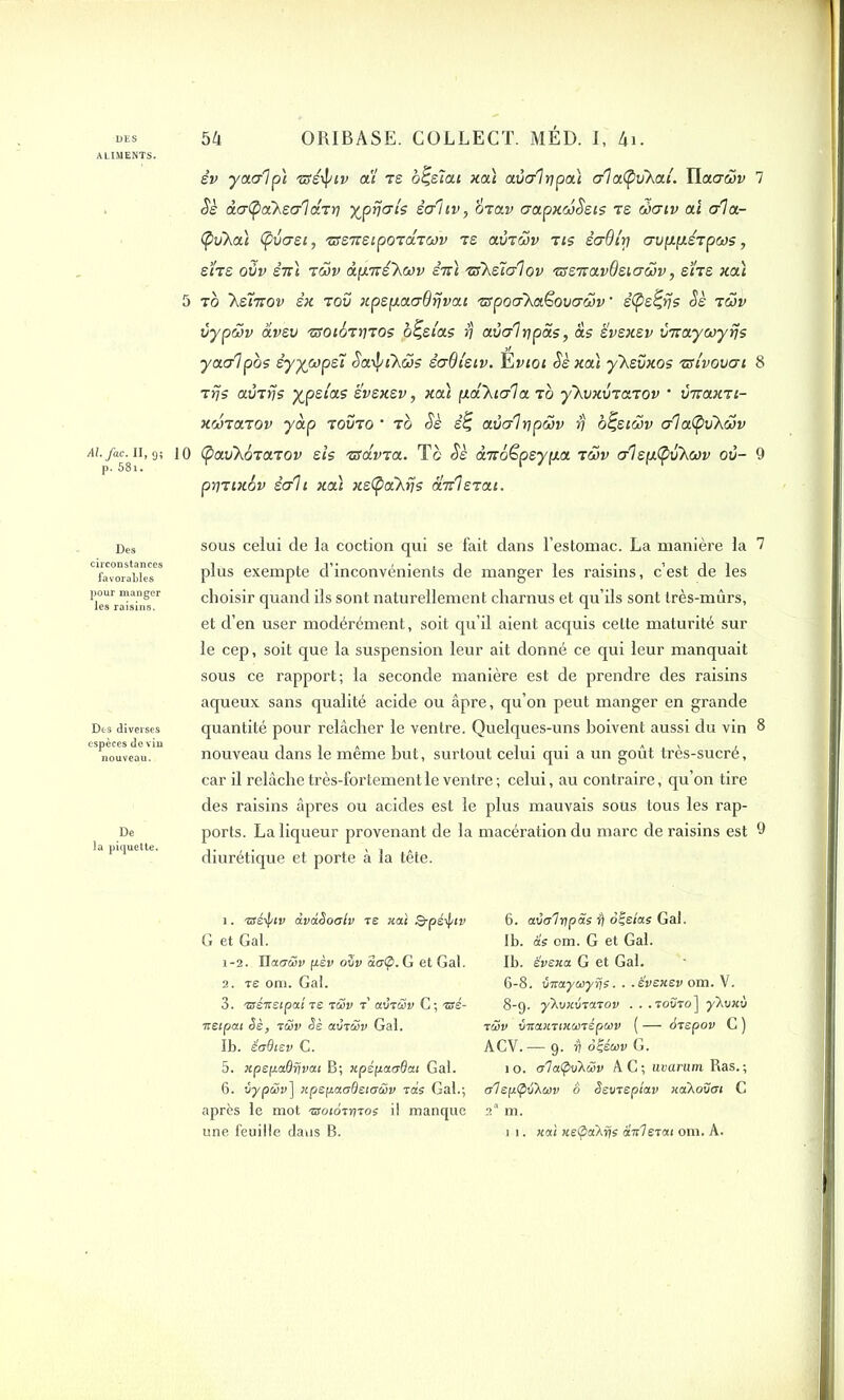 ALIMENTS. sv yaalpl zsé^iv ai te b^sîai xa) aùalrjpa) a'iatyvhai. Hacr&v 7 Sè àatyàhsalcirrj ypfjals sahv, mav aapxwSsis te waiv ai ala- (pvXai (fvast, 'sss'xsipo'câiwv te avtwv tis êadi'rj crvp.p.é’ipws, BITS oZv £7Ti TWV àp.Tté~hWV E7Z7 'U5\z~ia1ov tssTravdsiaÔJv, shs xa) 5 to 'hsmov êx t00 xpspaaOfjvai zrpoa’Xaëovacov • stys%rjs Sè aœv vypwv àvsv 'ttotoTyros o^si'as fj avcrl ri pas, as ïvsxsv vnaycoyfjs yaalpos êyywpsï Sa-iyiKüs sadi'siv. Evioi Sè xa) y'Xsvxos zsivovai 8 arjs avrrjs yjpslas svsxsv , xa) p.â’Xialaab ykvxvTaiov • îmaxTi- xanaaov yàp tovto * tg Sè s£ avalrjpâv S b^stav alatyvXcov 9; 10 (pavkbaaaov sis 'zsavaa. T c Sè àmo^psypa t S>v alsplpvXœv ov- 9 prnixôv sait xa) xstya'hys a’KÏs’cai. Des circonstances favoraLles pour manger les raisins. Des diverses espèces devin nouveau. De la piquette. sous celui de la coction qui se fait dans l’estomac. La manière la 7 plus exempte d’inconvénients de manger les raisins, c’est de les choisir quand ils sont naturellement charnus et qu’ils sont très-mûrs, et d’en user modérément, soit qu’il aient acquis cette maturité sur le cep, soit que la suspension leur ait donné ce qui leur manquait sous ce rapport; la seconde manière est de prendre des raisins aqueux sans qualité acide ou âpre, qu’on peut manger en grande quantité pour relâcher le ventre. Quelques-uns boivent aussi du vin 8 nouveau dans le même but, surtout celui qui a un goût très-sucré, car il relâche très-fortement le ventre; celui, au contraire, qu’on tire des raisins âpres ou acides est le plus mauvais sous tous les rap- ports. La liqueur provenant de la macération du marc de raisins est 9 diurétique et porte à la tête. 1. isé^tv dvdSoalv te xat Q-péij/iv G et Gai. 1-2. liaGwv ft-èv ouv aa(p. G et Gai. 2. te om. Gai. 3. 'sséxstpai te twv t’ avrcSv C; ssé- ■xetpat Sè, tüv Sè avrÆp Gai. Ib. éudiev C. 5. xpepaOrivai B; xpépacrdat Gai. 6. vypüv] xpspacrBeicrwv vas Gai.; après le mot txotorritos il manque une feuille dans B. 6. aval v p as â ôçetas Gai. Ib. as om. G et Gai. Ib. ëvexa. G et Gai. 6-8. Siraywyris. . ■ evexev om. V. 8-9. yhvxviaiov . . .toùto] yXuxu iS>v vTtaxnxunépwv ( — Srspov C ) ACV.— 9. Ü ôÇéwv G. 1 o. a'IatpvXwv A C ; uvarum Ras. ; a1ep<PSXcav 6 Ssvrepiav xaKovot C 2'1 2 3 * 5 6 m. 1 1. xat xe<pa\rjs dit! et ai om. A.