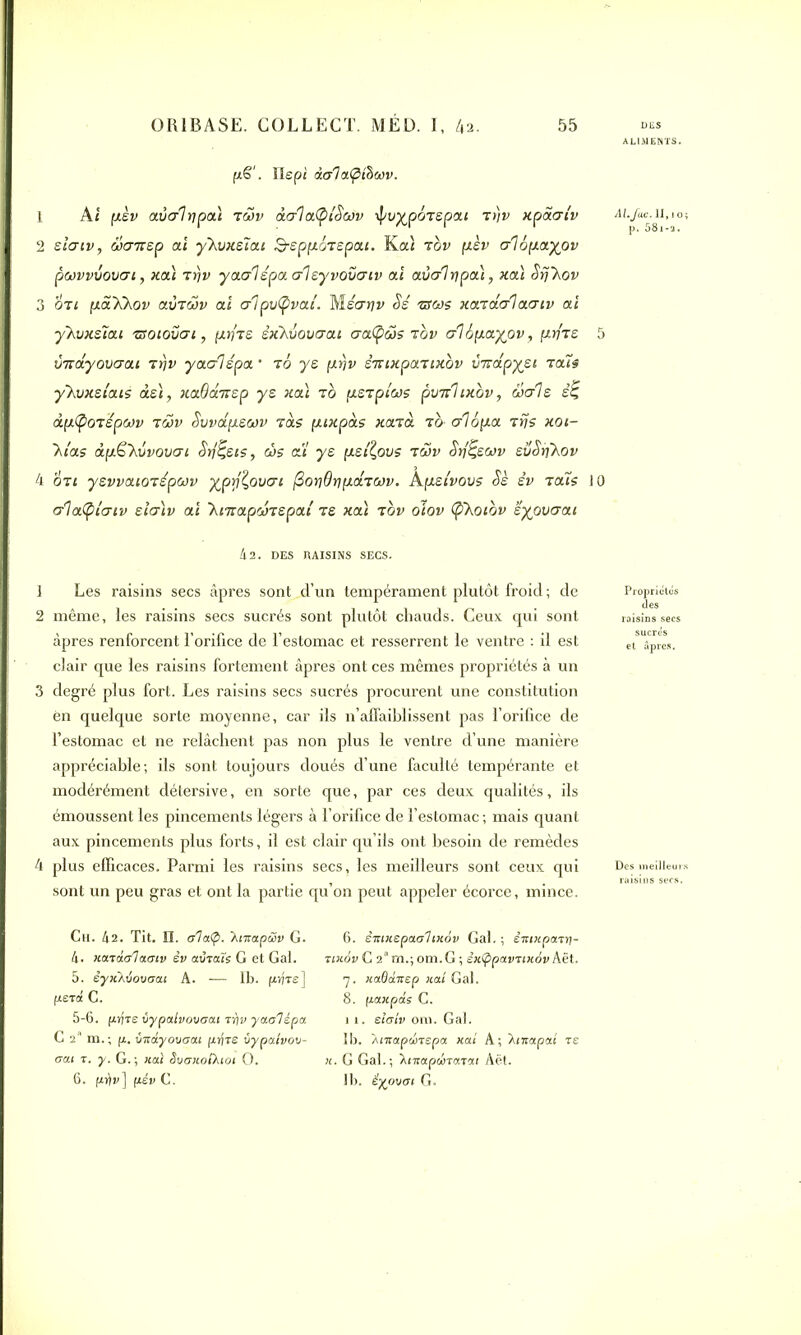 lLIMENTS. f*§'. Xlepi dala^thonv. 1 Ai (J.èv aval ri pal iwv àalafytScov ipvypoTepai ir)v xpaaiv 2 sîcrtv, üaizsp ai y'Xvxeîai 3-epp.ozepai. Kal tgv pèv al6p.ayov pwvvvovai, xal rrjv yaalépa aleyvovatv al aval ripai, xal Srj'Xov 3 OTi [xa'XXov aÙTohi ai alpvtyvai. Méarjv Se zscos xazdalaatv ai yhvxsïai 'ssoiovat, fxriTS êxXvovaai aaCpas rov al6p.ayov, \xyiz 5 imâyovaai arjv yaalépa • t0 ye firjv STiixpaTixbv v-rtapyei aais ykvxztais dsl, xaQdnep y s xal t b [xeapiws pvTrhxbv, diale s£ àpifyoaspwv t5>v Svvapeoûv Tas puxpàs xarà tô- a1op.a rrjs xoi- 7,ias àp&'kvvovai Srj^eis, côs ai ye pietÇovs twv Srf^eoov evSrjkov 4 or: ysvvaioiépwv yprfÇovai ^oydripidacov. A peivovs Se êv t aïs JO alatpiaiv eialv ai 'kmapwtspai te xal tov oiov (pkoibv ëyovaai Al.fac. 1I,io; p. 58i-a. h 2. DES RAISINS SEC S. 1 Les raisins secs âpres sont d’un tempérament plutôt froid ; de 2 même, les raisins secs sucrés sont plutôt chauds. Ceux qui sont âpres renforcent l’orifice de l’estomac et resserrent le ventre : il est clair que les raisins fortement âpres ont ces mêmes propriétés à un 3 degré plus fort. Les raisins secs sucrés procurent une constitution en quelque sorte moyenne, car ils n’affaiblissent pas l’orifice de l’estomac et ne relâchent pas non plus le ventre d’une manière appréciable; ils sont toujours doués d’une faculté tempérante et modérément détersive, en sorte que, par ces deux qualités, ils émoussent les pincements légers à l’orifice de l’estomac ; mais quant aux pincements plus forts, il est clair qu’ils ont besoin de remèdes 4 plus efficaces. Parmi les raisins secs, les meilleurs sont ceux qui sont un peu gras et ont la partie qu’on peut appeler écorce, mince. Proprietcs îles Ch. 42. Tit. II. ala<p. 'Kntapwv G. 4. Ka.tdala.aiv èv aurais G et Gaf. 5. iyxAÛovaai A. -— lb. pÿre] perd C. 5-6. prjre vypalvovaat ryv yaalépa C 2a m.; p. vxdyovaai pijre ùypaivou- aai r. y. G. ; liai SvaxolXtoi O. 6. pév C. 6. eiriKSpaahxov Gai. ; èitixpart)- rtxôv G 2am.; om.G; êxÇ>pavrtx6v Aët. 7. xaOaxep naî Gaf. 8. ftaxpds C. 11. elaiv om. Gaf. Ib. Amapdirepa. xal A; 7.tnapat re x. G Gaf.; \tnapdirarai Aët. lb. êyouai G.