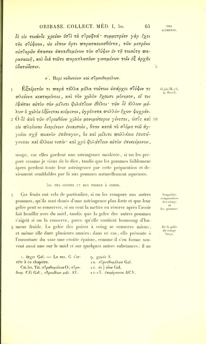 <$e sis TOidvSs xpei'av ècrî\ rà crlpvtyvd • crvfifieTpi'av yàp sysi Tris crlvipecos, ws slirov âpTi 'aapaaxsvaaOévTa, twv [xsTpiws avalripav d-nctuav AnoTtQepiévwv trjv alô^nv èv rfj TOtavTy iza- paaxsvfi, xcù Stà toîjto TScxpcnikr\<yiwv yivop.évc*)v t ois è% àpyrjs vSondSscnv. v . Hspi miihcoviwv xal a'ipovdop.tfkwv. 1 È^aipsrov ti zfctpà. taKXa [xrfXa tovtois ÙTcdpysi c/lv-iptv te Ai.f<u.ii,t3; TSkeiova. xexTnpiévois, xcu tov yiiXov eypvcri p.6vi(iov, et tts êÿrfaas avrov ervv p.é'Kni (poXarlsiv èOekoi ’ 'cwv Sè aXhwv prj- ’Xci)v à yykbs o^vvstcu xsifxsvos, CypoTtna TSoKkriv ’èywv ÿvypdv. 2 O Sè Ano tcüv c/lpovOlwv ydkos [lovip-dnepos yivsTcu, dois xcu 10 sis TSkelovais Stapiéveiu sviavrovs, brav xcltu t o crlSpa t oîj àry- yeiov a y fi tsvxvov srdTcayov, os xcu fxskiTi TSoKkdxis èjrtmf- yvvTcu xcu aXhois Ticrt'v xcà %ptj ÇvXdj'lstv avTov èntxelpievov, usage, car elles gardent une astringence modérée, si on les pré- pare comme je viens de le dire, tandis que les pommes faiblement âpres perdent toute leur astringence par cette préparation et de- viennent semblables par là aux pommes naturellement aqueuses. 5o. DES. COINGS ET DES POIRES À COING. ] Ces fruits ont cela de particulier, si on les compare aux autres pommes, qu’ils sont doués d’une astringence plus forte et que leur gelée peut se conserver, si on veut la mettre en réserve après l’avoir fait bouillir avec du miel, tandis que la gelée des autres pommes s’aigrit si on la conserve, parce quelle contient beaucoup d’hu- 2 meur froide. La gelée des poires à coing se conserve mieux; et même elle dure plusieurs années ; dans ce cas, elle présente à l’ouverture du vase une croûte épaisse, comme il s’en forme sou- vent aussi une sur le miel et sur quelques autres substances ; il ne Propriétés comparatives des coings des pommes. De la gelée de coings longs. i. ïayei Gai. — Le ms. G s’ar- 9. yypAs A. rête à ce chapitre. 10. <t7povdopijXwv Gai. CH.5o.Tit. c/JpuÔopîj^uvO; al pu- 12. ô's] oïov Gai. dtop. CG Gai.; r/1 po'jQtoiv prfù. AV. 12-i3. èittplyvwca.1 ACV.