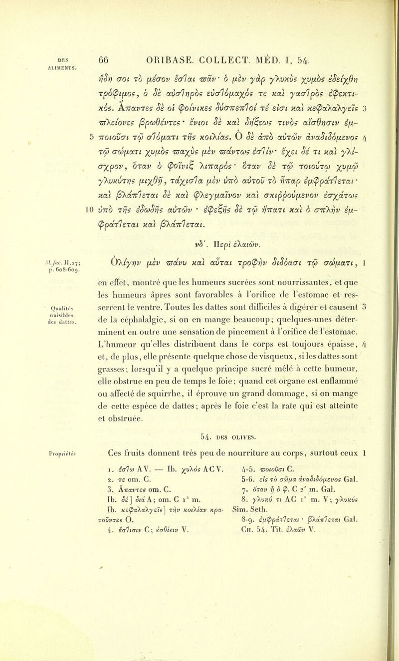 ALIMENTS. M-M- II..7! p. 608-609. Qualités nuisibles des dattes. rjSt] crot zb pserov salait nsav • b pèv yàp yXvxùs yvpbs sSslyOv zp6(Ç>tpos, b Sè avcrlripbs svcrlé payés zs xcà yaalpos s(psxzt- xos. Anavzss Ss oi (potvtxss Svcrnenloi zs siat xa't xs(paXaXysts 3 zsXstovss (2pcü6évzss * ’évtot Ss xa) Sfâsws ztvos ataOriatv êp- 5 7Totovai tôj crlépazt zrjs xotkias. Ô Ss an0 avTcov dvaStSépsvos 4 tw crwpazt yvpos mayvs pèv zsavzws sol iv ■ syst Sé zt xcà yki- aypov, èzav b (poUvi^ 'htnapôs’ Üzav Sè zS> zotovzw yvpoS yXvxvzrjs ptyûîj, zaytala pèv vno avzov zo fjnap spCppazIszar xcà fiXanlszat Ss xa\ <pXsypa7vov xa't axtppovpsvov scrydzws 0 vno zrjs êScoSrjs avzwv * s(ps£rjs Sè zS> r/nazt xa't b crnkrjv èp- (ppazlszat xa't (SXanlszat. v§‘. Ilept êXatüv. Ùkiyrjv psv zsclvv xat avzat zpofyrjv StSéacrt zS> acopazt, 1 en effet, montré que les humeurs sucrées sont nourrissantes, et que les humeurs âpres sont favorables à l’orifice de l’estomac et res- serrent le ventre. Toutes les dattes sont difficiles à digérer et causent 3 de la céphalalgie, si on en mange beaucoup; quelques-unes déter- minent en outre une sensation de pincement à l’orifice de l’estomac. L’humeur qu’elles distribuent dans le corps est toujours épaisse, 4 et, de plus, elle présente quelque chose de visqueux, si les dattes sont grasses ; lorsqu’il y a quelque principe sucré mêlé à cette humeur, elle obstrue en peu de temps le foie; quand cet organe est enflammé ou affecté de squirrhe, il éprouve un grand dommage, si on mange de cette espèce de dattes; après le foie c’est la rate qui est atteinte et obstruée. 54- DES OLIVES. Ces fruits donnent très peu de 1. Ma A Y. — Ib. x?UsACV. 2. ts om. C. 3. Âtcuvtes om. C. Ib. <$^] Sia A-, om. C ia m. Ib. jte^aXaXyeTs] vfiv xotXlav xpa- rOVVTËi O. nourriture au corps, surtout ceux 1 4- 5. TBOlOVCrl C. 5- 6. eie t6 aüpa dvaSiSopevos Gai. 7. Stoiv | ô p. C 2’ m. Gai. 8. yXuxo « AC ia m. V; ÿhvxvs Sim. Seth. 8-9. èpCppdt'l&iui • jSXotir7eTai Gai.