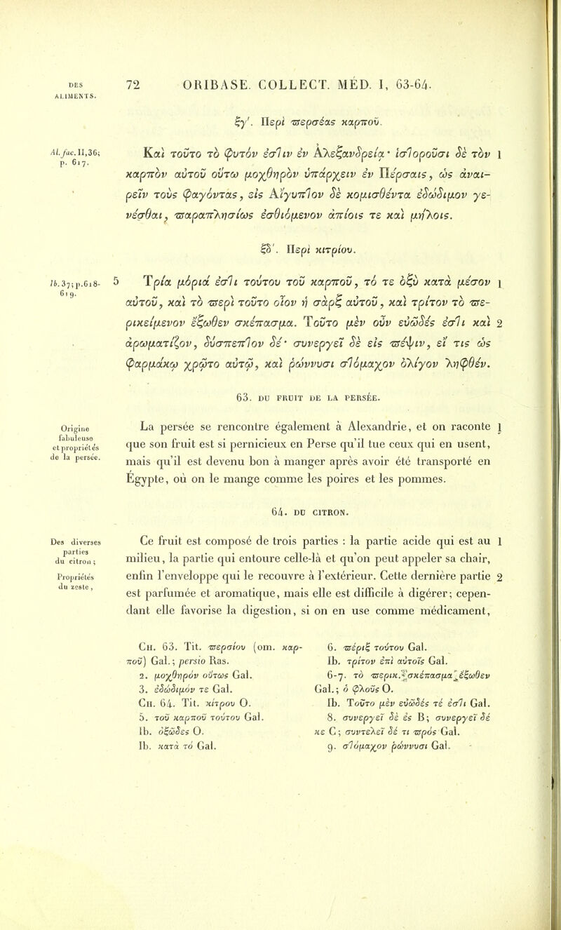 LIMENTS. Al. facM,36; P. 617. Uj/. Ilepi 'isspaéa.s xetperov. Ka< touto t0 (pviov soiiv êv A’XeÇtxvSpeior icrlopovat Sè TOU 1 xapnov auToü ovtco poy9vpbv vnapyeiv êv Tlépcrous, c!>s dvou- peiv tovs (payôvr as, sis Myvirtov Sè xoptcr9évia êSaiStpov ye- véçrdou, 'Gra.pa'rrXritjtcos è<j9iopevov dix lots ts «ai prfXots. |§'. flapi xirptov. 76.37; p.6i 8> 619. 5 Tp/a pbptd écrit toutou tou xapirov, t0 te ô£ù «aTa ptécrou 1 aÛTOu, «ai to •arep} touto olov >7 <ràp£ aÙTOu, «ai tpitov t0 ®e- ptxe.ip.evov e^w9ev axeiracrpa. Touto pieu oüu evdSés èah «al 2 àpcoparilov, Svcnxeirlov Sé‘ crvvepyéi Sè sis isrêiptv, ei tis <ys (pappdxco yjpqno aÛTçS, «ai paivvvat cri6payav okiyov ~kr)(p9év. 63. DU FRÜIT DE LA PERSÉE. Origine fabuleuse et propriétés de la persée. La persée se rencontre également à Alexandrie, et on raconte 1 que son fruit est si pernicieux en Perse qu’il tue ceux qui en usent, mais qu’il est devenu bon à manger après avoir été transporté en Egypte, où on le mange comme les poires et les pommes. 64- DD CITRON. Des diverses parties du citron ; Propriétés Ce fruit est composé de trois parties : la partie acide qui est au 1 milieu, la partie qui entoure celle-là et qu’on peut appeler sa chair, enfin l’enveloppe qui le recouvre à l’extérieur. Cette dernière partie 2 est parfumée et aromatique, mais elle est difficile à digérer; cepen- dant elle favorise la digestion, si on en use comme médicament. Ch. 63. Tit. «epo/ov (om. ««p- 6. nsépt^ roirov Gai. Ttov) Gai. ; persio Ras. Ib. rpkov èni avrois Gai. 2. poyO-opov oütus Gai. 6-7. to rsepix^axénaopa^é^udev 3. èSciiSipov ts Gai. Gai.; ô <p\ovs 0. Ch. 64. Tit. xkpov 0. Ib. Tovto pèv evéSSés ré èali Gai. 5. tou xapnov tovtov Gai. 8. ovvepyeL Sè ês B; ovvepyeï Sé Ib. oÇüSes 0. xe C; ovvrekeï Sé rt -apos Gai. Ib. xarà to Gai. 9. alopayov p(hvvvai Gai.