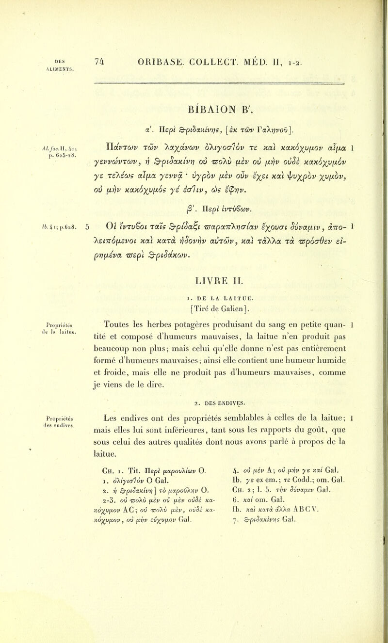 ALIMENTS. ALjacAl, 4oï p. 625-28. lb, 4i ; p.628. de la laitue. Propriétés des endives. BIBAION B'. a!. Ilepî Q-pthaxtvvjs, [ex rwv TaX^voti]. IldvTcov t£>v ~ka.ya.vwv bkiyocrlov te xa) xax6yup.ov aipa 1 ysvvoovTWv, rj S-piSaxt'vr] où TBokii pèv où fxrjv oùSè xaxoyvpLov ys Tskécos aî(jta yevva • ùypov pèv oùv ’éyet xai ypoypov yvpov, où fiijv xa.x6yup.6s yé èahv, ws ë<pr]v. j3‘. Uspi ivrbëav. 5 Oi ïvTvëoi 'tais B-pi'Safy 'iïapa'rikqalav eyovai Svvap.iv, àno- 1 ~kenr6p.evot xaï xaid ySovrjv aùrwv, xai râkka rà zfpôaôev d- pnpéva 'asp) B-piSaxwv. LIVRE IL 1. DE LA LAITUE. [Tiré de Galien]. Toutes les herbes potagères produisant du sang en petite quan- 1 tité et composé d’humeurs mauvaises, la laitue n’en produit pas beaucoup non plus ; mais celui qu’elle donne n’est pas entièrement formé d’humeurs mauvaises ; ainsi elle contient une humeur humide et froide, mais elle ne produit pas d’humeurs mauvaises, comme je viens de le dire. 2. DES ENDIVES. Les endives ont des propriétés semblables à celles de la laitue ; 1 mais elles lui sont inférieures, tant sous les rapports du goût, que sous celui des autres qualités dont nous avons parlé à propos de la laitue. Ch. 1. Tit. Ilepi papovXlav O. 1. oXtyialov O Gai. 2. 17 Q-ptSaxîvri] to papov}.ïjv O. 2-3. ov -sroXù pèv ov pèv ovSè xa- xoyvpov AC; ov ®oXt) pèv, ovêè xa- 4. ov pév A; ov pifv ye km Gai. Ib. y s ex em, ; tê Codd.; om. Gai. Ch. 2; 1. 5. ttiv Silvapiv Gai. 6. xod om. Gai. lb. xaï xatà aXXa ABCV.