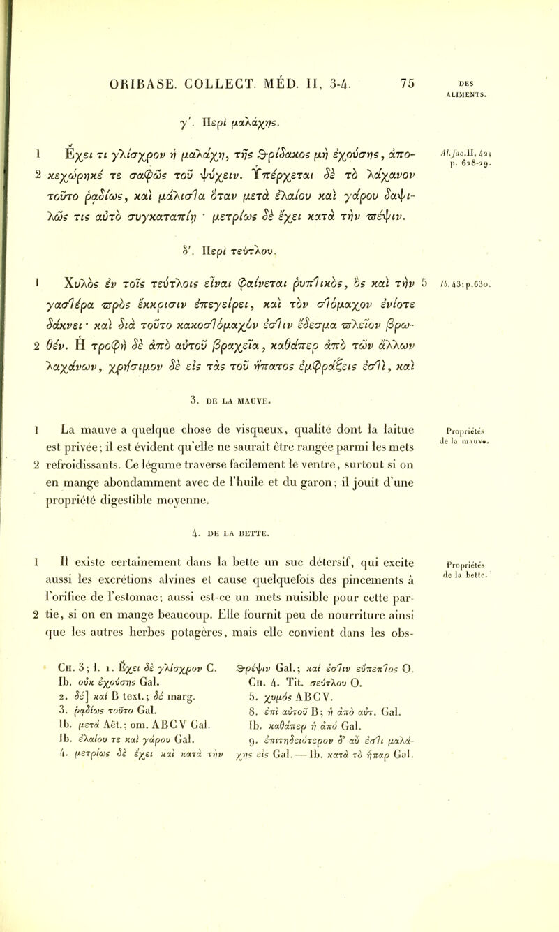 y1. Ilepi pctkâyqs. 1 Ëysi ti ykicrypov rj poCkctyn, Trçs SptSaxos prj êypûar)s, diro- 2 xsywprjxé ts craCpœs tou if/u^eii». XnépyeTat Sè tq 'kdyjxvov touto paSicos, xoà paVaala otolv psTûl shatou xai yapov Saipi- Xc3s tis atÎTO auyxaTaiûirt * pSTpicos Sè ’éyei Kcnd rrjv Tssipiv. §'. Ilepi tsvt\ov. 1 XuXos eu toîs tsutKois eîi>a< (pctiveTOU pwjihxbs, os xai Ttjv 5 yac/lépa zspos ëxxpiaiv èicsyslpsi, xai top aiôpayov sviots Sctxvsi • xai Sia toüto xaxoc/l 6pay6v èdliv sSscrpa -nfhsïov j3pw- 2 6év. H tpo(prj Sè duo aÔTOu (3payera, xaOansp dicb tcov aKhœv 'kayavotv, yprfcrtpov Sè sis tàs tou r}Tta.TOs êp(ppa£sis ècrli, xai 3. DE LA MAUVE. 1 La mauve a quelque chose de visqueux, qualité dont la laitue est privée; il est évident qu’elle ne saurait être rangée parmi les mets 2 refroidissants. Ce légume traverse facilement le ventre, surtout si on en mange abondamment avec de l’huile et du garon; il jouit d’une propriété digestible moyenne. 4. DE LA BETTE. 1 II existe certainement dans la bette un suc détersif, qui excite aussi les excrétions alvines et cause quelquefois des pincements à l’orifice de l’estomac; aussi est-ce un mets nuisible pour cette par- 2 tie, si on en mange beaucoup. Elle fournit peu de nourriture ainsi que les autres herbes potagères, mais elle convient dans les obs- Ch. 3; 1. i. Ë^ei Sè yKia^pov C. Ib. ovx êxpvays Gai. 2. Sè] xal B text. ; Sé marg. 3. pctSlws tovto Gai. lb. psTtt Aët.; om. ABC V Gai. 1b. e’Xaiov ts xal yàpov Gai. 4. fJ-STplais Sè êyei xal xènà -rrjv Q-péij/iv Gai.; xai èahv eüxenlos O. Ch. 4. Tit. osvtXov O. 5. x^ABCV. 8. ênl avTov B; rj dvo avT. Gai. lb. xadanep jj àito Gai. g. iniTtiSetoTepov S’ au èah pakà- yy\s sis Gai. -—lb. xajâ to îjnap Gai. ALIMENTS. Al.Ja.cM, 4a; p. 638-29. lb.k 3ip.63o. Propriétés de la mauve. Propriétés de la bette.