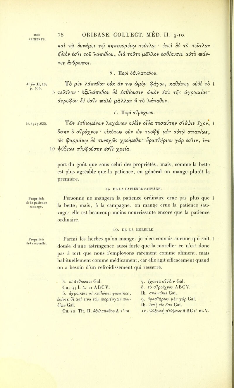 ALIMENTS. Al.Jac.ll, 48; p. 635. /&.49;p.635. Propriétés delà patience sauvage. Propriétés delà inorelle. 78 ORIBASE. COLLECT. MED. II, 9-10. xaï Trj Suvapst tS> xr)neuopévw tevtXw • stts) Sè Tb tëÜtXov rjSiôv écrit tou 'homâQov, Stà tovto paXhov ècrB lover tv ainb tsolv- TSS âvOpWTTOl. 6'. Ilepi ôÇvha.irâOov. To (xèv 'hdma.Bov oùx âv tis wpov (pdyot, xaBdnep oùSè tb I 5 tsütXov • o^uha-raBov Sè ècrBlouatv wpbv ên) Tris dypotxias’ &tpo(pov Sé écrit zso~hu pahhav S to hditaBov. t'. Ilepi (flpbyvov. Twv écrBtopévwv haydvwv oùSèv oiSa TocravTtjv crlû^nv ëyov, 1 oarjv b alpvyvos • eixoTWs oüv ws Tpo(prj pèv autw cnravtws, ws (pappdxw Sè cruveyws ypwpeOa’ Spairlrfptov ydp êcrhv, tva 10 ÿu^ews cr1u(poucrrjs ècrVt yjpzia. port du goût que sous celui des propriétés : mais, comme la bette est plus agréable que la patience, en général on mange plutôt la première. 9. DE LA PATIENCE SAUVAGE. Personne ne mangera la patience ordinaire crue pas plus que 1 la bette; mais, à la campagne, on mange crue la patience sau- vage; elle est beaucoup moins nourrissante encore que la patience ordinaire. 10. DE LA MORELLE. Parmi les herbes qu’on mange, je n’en connais aucune qui soit 1 douée d’une astringence aussi forte que la morelle ; ce n’est donc pas à tort que nous l’employons rarement comme aliment, mais habituellement comme médicament ; car elle agit efficacement quand on a besoin d’un refroidissement qui resserre. 3. 01 dvdpunt01 Gai. Ch. 9; i. 4.. ri ABCV. 5. dypotxias ai xirlëiaai ywatxes, èvlore Sè xal riva r&v nseptépyecv riïai- SIcdv Gai. 7. êyovra dî\i-\iv Gai. 8. ro e/lpoîyvov ABCV. Ib. ernaviânie Gai. 9. Spaaliipiov pèv ydp Gai. Ib. JW] sis Sera Gai.