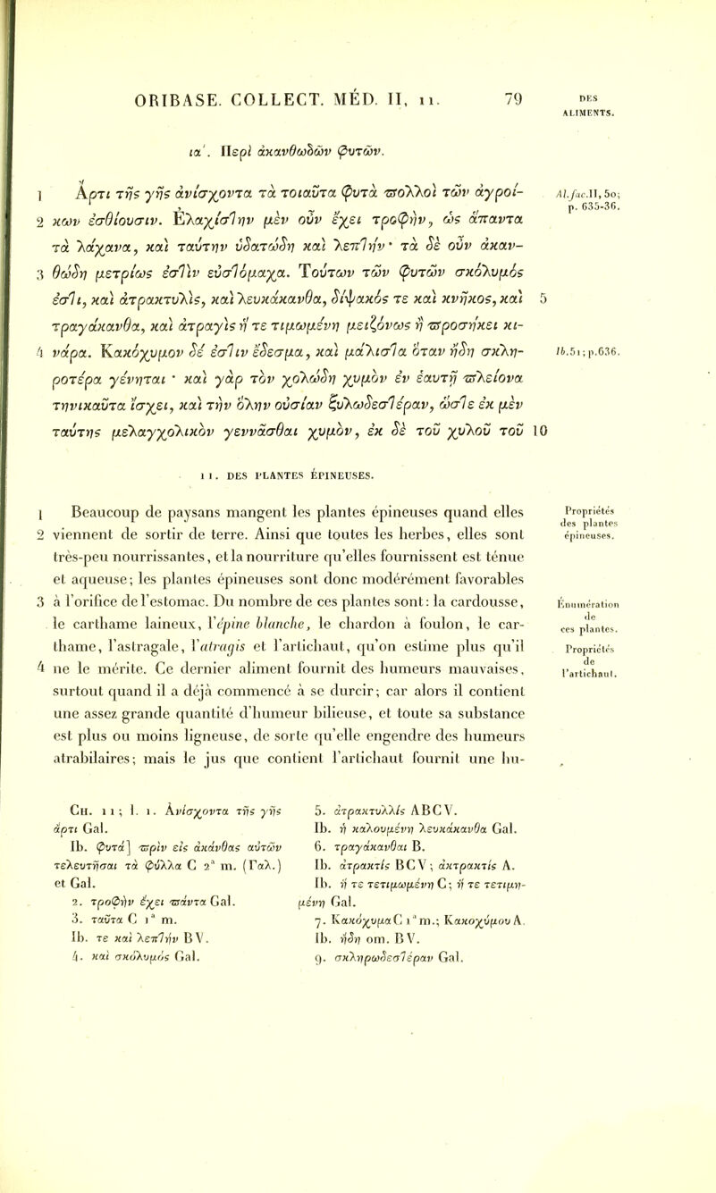 ta'. Ilepi ànavQwhwv (puTwv. 1 Apzi Trjs y fis dvicryovTa Ta TOtaura (pu Ta tx oKkoi twv àypol- 2 xwv êaQ louer tv. ÏÏXa.yjlo'lyv pcèv oûv eyet Tpo(prjv, ùs anavra là hayava, xa) raimiv ùSatcSSti xa) ~heTvlriv' Ta Sè oûv àxav- 3 QeSSrj nsTplo)s ècrViv suerlopaya. Toutojv twv Ç>utwv erxohupcSs écrit, xa) àTpaxTV~h)s, xa) ~hevxd.xa.vQa, Slipaxos ts xa) xvfjxos, xa) 5 TpaydxavOa, xa) drpayts fi ts Ttpwp.évti [xst^ovws v xfpocrrjxei xt- 4 vdpa. Kax6yy[xov Si ècrltv ëSscrpa, xa) pcahiala oiav fjSrj crxhri- pOTspa yévr]Tai ’ xa) yàp tov yphoiSrj yypcbv êv èauTrj exhelova TYjvixavja ïeryet, xa) rfjv ohriv ovcrlav £uhwSecrl épav, werle èx pcèv rainri? pehayyo~htxov yevvaerQat yupbv, èx Sè tou yuhoû tou 10 1 1. DES PLANTES ÉPINEUSES. 1 Beaucoup de paysans mangent les plantes épineuses quand elles 2 viennent de sortir de terre. Ainsi que toutes les herbes, elles sont très-peu nourrissantes, et la nourriture qu’elles fournissent est ténue et aqueuse; les plantes épineuses sont donc modérément favorables 3 à l’orifice de l’estomac. Du nombre de ces plantes sont : la cardousse, le carthame laineux, l'épine blanche, le chardon à foulon, le car- thame, l’astragale, Yatragis et l’artichaut, qu’on estime plus qu’il 4 ne le mérite. Ce dernier aliment fournit des humeurs mauvaises, surtout quand il a déjà commencé à se durcir ; car alors il contient une assez grande quantité d’humeur bilieuse, et toute sa substance est plus ou moins ligneuse, de sorte qu’elle engendre des humeurs atrabilaires; mais le jus que contient l’artichaut fournit une hu- Ch. il ; 1. î. kvlayovia rr?s yrje dpn Gai. Ib. (pura] rspiv e/s dxavOae aurait rehevrrjoai rà Ç>tiXXa G 2“ m. (TaX.) et Gai. 2. rpo<Sf)v £%ei 'ssdvca Gai. 3. TavTa G ia m. 1b. re «ai Xeir7»jp BV. 4. «ai txxohvpos Gai. 5. drpaxTvhhls ABCV. Ib. v xahovpévy havK0.ica.vOa Gai. 6. tpaydxavOai B. Ib. arpaxils BCV; àxrpaxrîe A. Ib. rf re isripcapévu) C ; rf Te TSTipn- pévrj Gai. 7. Ka«o^vpaC i°m.; Ka.xoxyp.ov A. Ib. fjSri om. BV. 9. (TxhyipwSeoTépav Gai. ALIMENTS. d/./ac.II,5o; p. 635-36. i6,5i;p.636. Propriétés des plantes Enumération <le Propriétés de Partichaul.