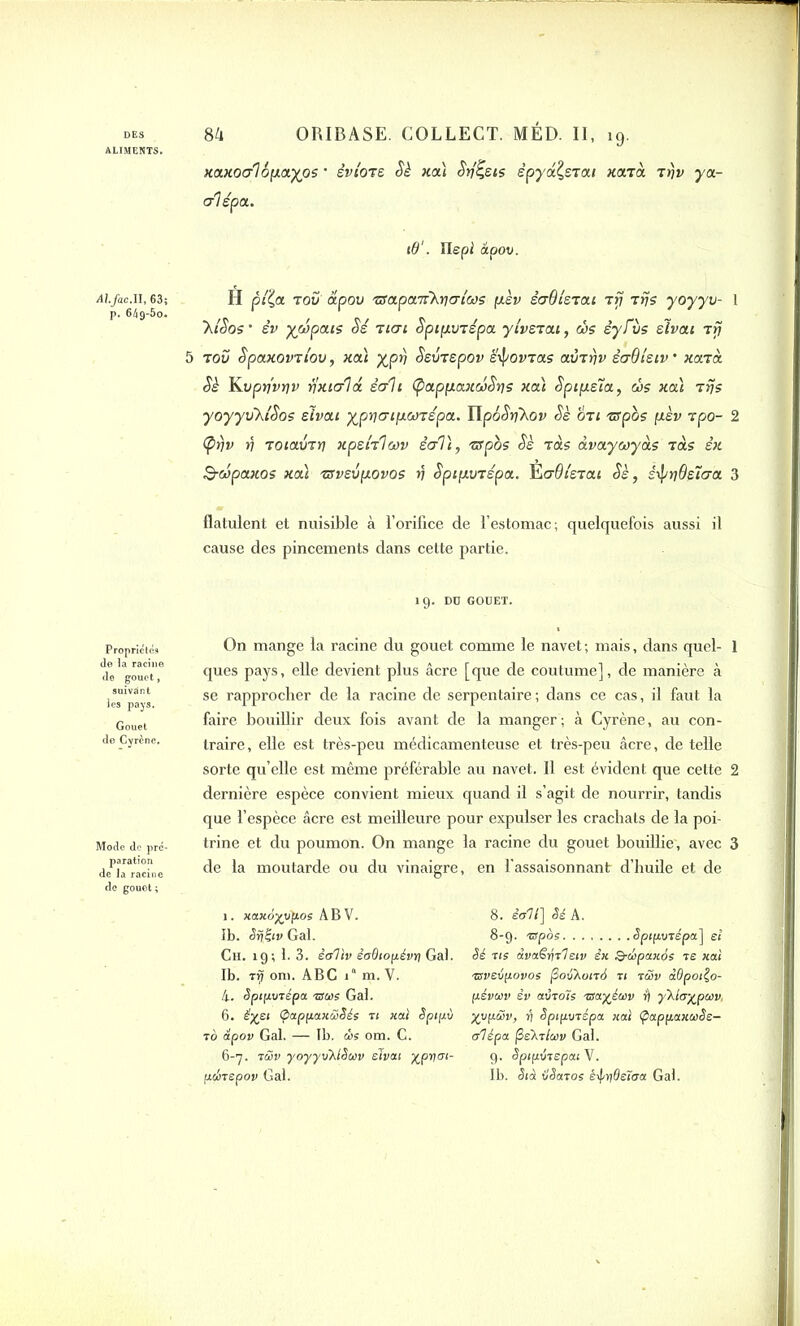 ALIMENTS. Alfac.U, 63; p. 64 9-5o« Propriétés de la racine de gouct , suivant de Cyrène. Mode de pré- paration de la racine de gouet; xaxoalopayos ' èvioTe Sè xa) Srj^eis ëpyd^STai xarà Tr)v ya- rrlépa. i0‘. Ilepi apov. H pll,a. tov apov TSapaTrkycriws psv èaOistai Trj Tris yoyyv- 1 ~klSos • èv yjvpais Sé tien Spip.VTspa ytvsTat, ris èyfiis elvai rfj 5 tov Spaxovriou, xa) yprj SsvTspov è'ipovTas avTrjv ènOlsiv ’ xaTa. Sè Kvpyvriv yxtcrhx êah (pappaxwSris xa) Sptpela, ris xa) Trjs yoyyvkiSos elvai ypr)mp.wTspa. IlpôSrjXov Sè oti Tffpos pèv tpo- 2 (prjv v ToiavTt] xpefolav êcrl), Tffpos Sè Tas àvaywyàs Tas èx S-wpaxos xa) Tsvevpovos rj SpipvTépa. l^aOleTai Sè, stpwÛetrra 3 flatulent et nuisible à l’orifice de l’estomac; quelquefois aussi il cause des pincements dans cette partie. 19. DU GOUET. On mange la racine du gouet comme le navet ; mais, dans quel- 1 ques pays, elle devient plus âcre [que de coutume], de manière à se rapprocher de la racine de serpentaire ; dans ce cas, il faut la faire bouillir deux fois avant de la manger; à Cyrène, au con- traire, elle est très-peu médicamenteuse et très-peu âcre, de telle sorte qu’elle est même préférable au navet. Il est évident que cette 2 dernière espèce convient mieux quand il s’agit de nourrir, tandis que l’espèce âcre est meilleure pour expulser les crachats de la poi- trine et du poumon. On mange la racine du gouet bouillie', avec 3 de la moutarde ou du vinaigre, en l’assaisonnant d’huile et de 1. xaxo^vfios ABV. ïb. Sfêiv Gai. Ch. 19; 1. 3. è&liv êoOtofiévn Gai. Ib. t rj oni. ABC ia m. V. 4. Sptpvrépa mue Gai. 6. êyet (pappaxùSée ri xai Spipù ro apov Gai. — Tb. ùe om. C. 6-7. rüv yoyyvAlSuv elvai ypyoï- pibrepov Gai. 8. èolt] Sé A. 8-9. mpoe Sptpvrépa] et Sé ns àvaSiqrl eiv èx Q-cSpaxée te xai mvevpovoe (SoyAonà ri rwv àdpoiÇo- flévuv èv air ois mayéuv r) ykla%pu v, yvfxüv, ri Spipurépa xai ÇappaxuSe- alépa fielrluv Gai. g. Spipérepai V. Ib. Stà xlSaroe é\prideïira Gai.