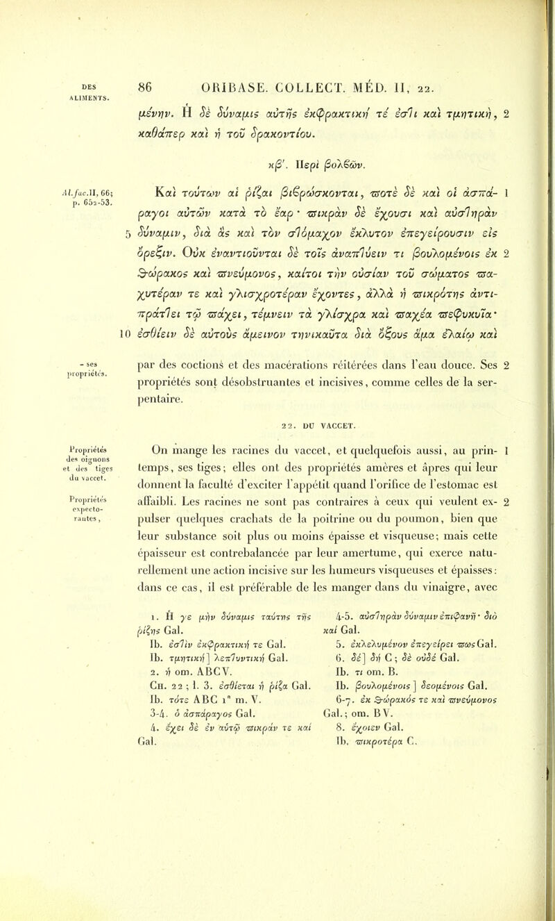 ALIMENTS. psvyv. fl Sè Svvapis avrfis èxtypaxrtxri ré èc/li xa) rpynxfj, 2 xaOânsp xoà v rov Spaxovn'ov. x(3'. IIspi jSoXëwv. Ai.fac.il, 66; Ka< rovroov ai pilât Biëpcoaxovrai, rsorè Sè xa) oi àairâ- 1 p. 652-53. > ' ' payot avrwv xarà rb èap * zuxpàv Sè syovai xoà avalypàv 5 Svvap.iv, S ta as xa) rov al 6 paya v sxkvrov snsysipovaiv sis ope^tv. Ovx évavrtovvrai Sè rots àvanlvsiv r 1 (3ovXopévois ex 2 S-cépaxos xaï rsvsvpovos, xai'rot rrjv ovat'av rov awparos rsa- yyrépav r s xa) y'Kiayporépav syovrss, aXkà y rsixporys àvn- ■u pari si ry> rsayst, répvsiv rà y'hiayjpa xaï rsayéa rffs(pvxvia 10 saOistv Sè avrovs àpsivov ryvtxavra Stà o^ovs àpa skaloi xa) par des codions et des macérations réitérées dans l’eau douce. Ses 2 propriétés sont désobstruantes et incisives, comme celles de la ser- pentaire. 22. DO VACCET. propriétés On mange les racines du vaccet, et quelquefois aussi, au prin- 1 et Je$° tiges temps, ses tiges ; elles ont des propriétés amères et âpres qui leur donnent la faculté d’exciter l’appétit quand l’orifice de l’estomac est Propriétés affaibli. Les racines ne sont pas contraires à ceux qui veulent ex- 2 expecto- 1 A routes, puiser quelques crachats de la poitrine ou du poumon, bien que leur substance soit plus ou moins épaisse et visqueuse; mais cette épaisseur est contrebalancée par leur amertume, qui exerce natu- rellement une action incisive sur les humeurs visqueuses et épaisses: dans ce cas, il est préférable de les manger dans du vinaigre, avec 1. H ye pf)v S6va[11s ravrrie rrje pilys Gai. Ib. èaViv ixÇipaxnxij re Gai. Ib. rpyrixti] Aen'lvvTixri Gai. 2. v om. ABCV. Ch. 22 ; 1. 3. èadierai r) pila Gai. Ib. ràre ABC 1 m. V. 3-4. <5 duTcdpayos Gai. 4. é^ei Sè iv aùtifi zuupàv rs xai Gai. 4-5. aÙG'lypàv Svvaptv êitiÇ>avrj • Sio xai Gai. 5. êxXeXvpévov èneysipet «wsGal. 6. <îi] Sij C ; Sè ovSé Gai. Ib. t 1 om. B. Ib. /3ovXopévoie ] Seopévois Gai. 6-7. êx Q-cipaxàe re xai rsveipovos Gai.; om. BV. 8. ê'j(ptev Gai. Ib. mtxporépa C.