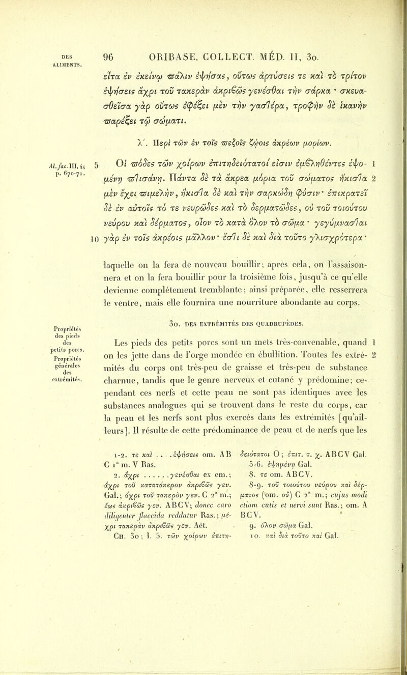 ALIMENTS. Al./ac. III, 4! p. 670-71. 1 Propriétés des pieds des petits porcs. Propriétés générales des extrémités. sha sv sxstvcp tscCKiv ê^rfa-as, ovtojs dpTvcrsts ts xat rè TpiTOv ê-tytftjsis aypi tou taxspàv dxpi€cos ysvéaBai rtjv crdpxa. • axeua- crBsia-a y dp ovtws ê(pé£ei psv Trjv yaalépa, Tpofyriv Sè Ixavrjv zrapé^ei T<p crwpaTi. A'. Ilepi twv èv tots 'assois Zcbots inpéwv fwpiwv. 5 Oi zfôSss twv yplpwv èTznt)SeiéTa.Toi slcrtv êp^XrjdsvTss sipo- 1 ps'vtj 'srlicravrj. Viavra Sè Ta axpea pépia t ou crcipaTOS rixicrlà. 2 pèv ’éyei zupLs'Xfjv, rlxiala. Sè xcà tfjv crapxwSr] (pvatv * sTttxpaTSÏ Sè èv a.v’toîs to ts vsupwSes xcà tb SsppaTwSss, où tou toioutou veupou xa) SéppaTOS, olov to xo.Ta o\ov to awpa ■ ysyvpvaalai 0 y dp sv toi s dxpéois pScXXov’ écrit Sè xcà Sid touto y'kicrypoTspa ' laquelle on la fera de nouveau bouillir; après cela, on l’assaison- nera et on la fera bouillir pour la troisième fois, jusqu’à ce qu’elle devienne complètement tremblante ; ainsi préparée, elle resserrera le ventre, mais elle fournira une nourriture abondante au corps. 3o. DES EXTRÉMITÉS DES QUADRUPÈDES. Les pieds des petits porcs sont un mets très-convenable, quand 1 on les jette dans de l’orge mondée en ébullition. Toutes les extré- 2 mités du corps ont très-peu de graisse et très-peu de substance charnue, tandis que le genre nerveux et cutané y prédomine; ce- pendant ces nerfs et cette peau ne sont pas identiques avec les substances analogues qui se trouvent dans le reste du corps, car la peau et les nerfs sont plus exercés dans les extrémités [qu’ail- leurs]. Il résulte de cette prédominance de peau et de nerfs que les 1-2. ts xai ... .êif/ifeeis om. AB Seiôiaroi O; èitn. t. £. ABCV Gai. C i“m. V Ras. 5-6. é-frçfiévij Gai. 2. éi%pt yevéoOat ex em,; 8. ve om. ABCV. ■iyjpi t ou xcncndxepov àxpiëwe yev. 8-9. tou toioutou vevpov xai Sép- Gal.; <ïj£p» tou Taxspov yev. C 2“ m.; patoe (’om. ou) G 2a m.; cujus modi Sue dxpiëüe yev. ABCV; donec caro etiam cutis et nervi sunt Ras.; om. A diligenter Jlaccida reddatur Ras. ; pé- B C V. ypi raxepàv dxptëüe yev. Aët. 9. SXov aüpa Gai.