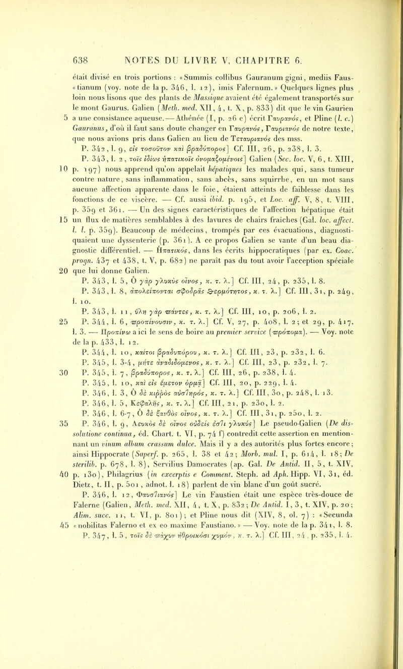 était divisé en trois portions : «Summis collibus Gauranum gigni, mediis Faus- «tianum (voy. note de la p. 346, 1. 12), imis Falernum.» Quelques lignes plus loin nous lisons que des plants de Massique avaient été également transportés sur le mont Gaurus. Galien (Meth■ med. XII, 4, t. X, p. 833 ) dit que le vin Gaurien 5 a une consistance aqueuse. — Athénée (I, p. 26 e) écrit Ta.vpa.v6s, et Pline (Z. c.) Gauranus, d’où il faut sans doute changer en Tavpavôs, Tavptavos de notre texte, que nous avions pris dans Galien au lieu de Teravptavos des mss. P. 342,1. g, eh rocrovrov xaï fipaSinopos] Cf. III, 26, p. 238, 1. 3. P. 343,1. 2 , toïs iSiois yiturtxo'ïs ovopaÇopévotS] Galien [Sec. loc. V, 6, t. XIII, 10 p. 197) nous apprend qu’on appelait hépatiques les malades qui, sans tumeur contre nature, sans inflammation, sans abcès, sans squirrhe, en un mot sans aucune affection apparente dans le foie, étaient atteints de faiblesse dans les fonctions de ce viscère. — Cf. aussi ibid. p. ig5, et Loc. aff. V, 8, t. VIII, p. 359 et 361. —Un des signes caractéristiques de l’affection hépatique était 15 un flux de matières semblables à des lavures de chairs fraîches (Gai. loc. affect. I. Z. p. 359). Beaucoup de médecins, trompés par ces évacuations, diagnosti- quaient une dyssenterie (p. 361). A ce propos Galien se vante d’un beau dia- gnostic différentiel. — Êxanxos, dans les écrits hippocratiques (par ex. Coac. progn. 43y et 438, t. V, p. 682) ne paraît pas du tout avoir l’acception spéciale 20 que lui donne Galien. P. 343, 1. 5, Ô yàp y~Kvxvs olvos, x. t. X.] Cf. III, 24, p. 235,1. 8. P. 343,1. 8, diroXelnovrat crlpoSpas Q-epp6ryros, x. r. X.] Gf. III, 31, p. 2 4g , 1. 10. P. 343, 1. 11, dXï) yàp asdvres, x. t. X,.] Cf. III, 10, p. 206, 1. 2. 25 P. 344, 1- 6, aspoTcivovoiv, x. t. X.] Cf. V, 27, p. 4o8, 1. 2 ; et 29, p. 417, 1. 3. — Hponlvoi a ici le sens de boire au premier service (aspoiropa). — Voy. note de la p. 433,1. 12. P. 344, 1. 10, xaiTot fipaSvnàpov, x. t. X.] Cf. III, 23, p. 232, 1. 6. P. 345, 1. 3-4, pifre àvaStSopevos, x. t. X.] Cf. III, 23, p. 232, 1. 7. 30 P. 345, 1. 7, (SpaSvxopos, x. t. X.] Cf. III, 26, p. 238, 1. 4- P. 345, 1. 10, xal eh éperon oppa] Cf. III, 20, p. 229, 1. 4. P. 346, 1. 3, Ô Sè xippos avcr'lypàs, x. r. X.] Cf. III, 3o, p. 248,1. i3. P. 346,1. 5, KeÇiaXjjs, x. t. X.] Cf. III, 21, p. 2 3o, 1. 2. P. 346, 1. 6-7,0 Sè ÇavQos olvos, x. r. X.] Cf. III, 3i,p. 25o, 1. 2. 35 P. 346, 1. 9, Aevxos Sè olvos o-iSeis écrit yXuwés] Le pseudo-Galien (De dis- solutione continua, éd. Chart. t. VI, p. qâ f) contredit cette assertion en mention- nant un vinum album crassum dulce. Mais il y a des autorités plus fortes encore ; ainsi Hippocrate (Saperf. p. 265, 1. 38 et 42; Morb. mul. I, p. 6j4, 1. 18; De sterilib. p. 678, 1. 8), Servilius Damocrates (ap. Gai. De Antid. II, 5, t. XIV, 40 p. i3o), Philagrius (in excerptis e Comment. Steph. ad Aph. Hipp. VI, 3i, éd. Dietz, t. II, p. 5oi, adnot. 1. 18) parlent de vin blanc d’un goût sucré. P. 346, 1. 12, Oavaltavos] Le vin Faustien était une espèce très-douce de Falerne (Galien, Metb. med. XII, 4, t. X, p. 832 ; De Antid. I, 3, t. XIV, p. 20 ; Alim. suce. 11, t. VI, p. 801); et Pline nous dit (XIV, 8, ol. 7) : «Secunda 45 (- nobiiitas Falerno et ex eo maxime Faustiano. » —-Voy. note de lap. 341, h 8. P. 347, h 5, rois Sè xsàyyv ydpotxotri yypov, n. t. X.] Cf. III, 24 , p. 235,1. 4-