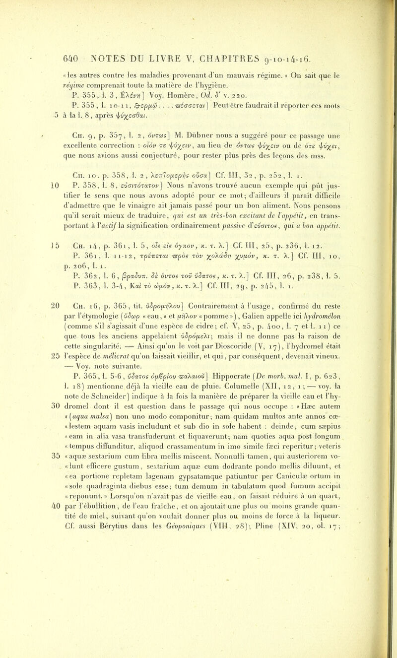 «les autres contre les maladies provenant d’un mauvais régime. » On sait que le régime comprenait toute la matière de l’hygiène. P. 355, 1. 3, ÉXévrj] Voy. Homère, Od. S' v. 220. P. 355 , 1. 10-11, &epp.tjô....'zséauerai] Peut-être faudrait-il reporter ces mots -5 à la 1. 8, après Ch. 9, p. 357, 1. 2, duras] M. Dübner nous a suggéré pour ce passage une excellente correction : olov te i|/ti%eiv , au lieu de duras ij/é^Eiv ou de ots ^v%£i, que nous avions aussi conjecturé, pour rester plus près des leçons des mss. Ch. 10. p. 358, 1. 2, ’Xcv'lop.eprie oStra] Cf. III, 32, p. 252, 1. 1. 10 P. 358, 1. 8, evarrdTaroî»] Nous n’avons trouvé aucun exemple qui pût jus- tifier le sens que nous avons adopté pour ce mot; d’ailleurs il paraît difficile d’admettre que le vinaigre ait jamais passé pour un bon aliment. Nous pensons qu’il serait mieux de traduire, gui est un très-ion excitant de l’appétit, en trans- portant à l’actinia signification ordinairement passive (ïeiiotroe, gui a bon appétit. 15 Ch. i4, p- 361, 1. 5, oie eîe ôyxov, x. r. X.] Cf. III, 25, p. 2 36, 1. 12. P. 36i, 1. n-12, rpénerai rspoe tov yoXœSn] yypôv, x. t. X.] Cf. III, 10, p. 206, I. î. P. 362, 1. 6, fipaSvn. Sè Svroe t ov itèaroe, x. t. X.] Cf. III, 26, p. 238, 1- 5. P. 363, 1. 3-4, Kaî to dpàv, x. t. X.] Cf. III, 29, p. 245, 1. 1. 20 Ch. 16, p. 365, fit. v<5pop}Xou] Contrairement à l’usage, confirmé du reste par l’étymologie (vSap « eau, » et prjXou «pomme»), Galien appelle ici Ivydromélon (comme s’il s’agissait d’une espèce de cidre; cf. V, 2 5, p. 4oo, 1. 7 et 1. 11) ce que tous les anciens appelaient vSpopékr, mais il ne donne pas la raison de cette singularité. — Ainsi qu’on le voit par Dioscoride (V, 17), l’hydromel était 25 l’espèce de mélicrat qu’on laissait vieillir, et qui, par conséquent, devenait vineux. — Voy. note suivante. P. 365,1. 5-6, ilSaxoe Spëptov ®aXa(oü] Hippocrate (De morb. mul. I, p. 623, 1. 18) mentionne déjà la vieille eau de pluie. Columelle (XII, 12, 1 ; — voy. la note de Schneider ) indique à la fois la manière de préparer la vieille eau et l’hy- 30 dromel dont il est question dans le passage qui nous occupe : «Hæc autem «.(agua mulsa) non uno modo componitur; nam quidam multos ante annos cœ- «lestem aquam vasis includunt et sub dio in sole habent : deinde, cum sæpius «eam in alia vasa transfuderunt et liquaverunt; nam quoties aqua post longum « tempus diffunditur, aliquod crassaméntum in imo simile fæci reperitur ; veteris 35 «aquæ sextarium cum libra mellis miscent. Nonnulli tamen, qui austeriorem vo- «lunt efficere gustum, sextarium aquæ cum dodrante pondo mellis diluunt, et « ea portione repletam lagenam gypsatamque patiuntur per Caniculæ ortum in «sole quadraginta diebus esse; tum demum in tabulatum quod fumum accipit «reponunt. » Lorsqu’on n’avait pas de vieille eau, on faisait réduire à un quart, 40 par l’ébullition, de l’eau fraîche, et on ajoutait une plus ou moins grande quan- tité de miel, suivant qu’on voulait donner plus ou moins de force à la liqueur. Cf. aussi Bérytius dans les Géoponigues (VIII, 28); Pline (XIV, 20, ol. 17;