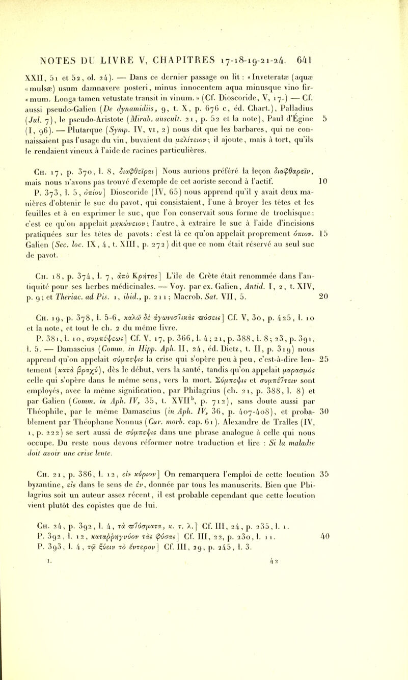 XXII, 5i et 5a, ol. 24). — Dans ce dernier passage 011 lit : «Inveteratæ (aquæ omulsæ) usum damnavere posteri, minus innocentem aqua minusque vino fir- ntmm. Longa tamen vetustate transit in vinum. » (Cf. Dioscoride, V, 17.) —Cf. aussi pseudo-Galien (De dynamidiis, 9, t. X, p. 676 c, éd. Chart.), Palladius [Jul. 7), le pseudo-Aristote (Mirab. auscult. 21, p. 52 et la note), Paul d’Égine 5 (I, (j6). —Plutarque (Symp. IV, VI, 2) nous dit que les barbares, qui ne con- naissaient pas l’usage du vin, buvaient du fie’Xhetov-, il ajoute, mais à tort, qu’ils le rendaient vineux à l’aide de racines particulières. Ch. 17, p. 370,1. 8, SiaÇiOelpai] Nous aurions préféré la leçon StaÇiQapeîv, mais nous 11’avons pas trouvé d’exemple de cet aoriste second à l’actif. 10 P. 373, I. 5 , ottiov] Dioscoride (IV, 65) nous apprend qu’il y avait deux ma- nières d’obtenir le suc du pavot, qui consistaient, l’une à broyer les têtes et les feuilles et à en exprimer le suc, que l’on conservait sous forme de trocbisque : c’est ce qu’on appelait pyxœvsiov ; l’autre, à extraire le suc à l’aide d’incisions pratiquées sur les têtes de pavots : c’est là ce qu’on appelait proprement otuov. 15 Galien (Sec. loc. IX, 4, t. XIII, p. 272 ) dit que ce nom était réservé au seul suc de pavot. Ch. 18, p. 374, 1. 7, dito Kprirrjs] L’île de Crète était renommée dans l’an- tiquité pour ses berbes médicinales. — Voy. par ex. Galien, Antid. I, 2 , t. XIV, p. 9 ; et Theriac. ad Pis. 1, ibid., p. 2 11 ; Macrob. Sat. VII, 5. 20 Ch. 19, p. 378, 1. 5-6, xaiXâj Sè àyaivialtxàs asooeis] Cf. V, 3o, p. 425, 1. 10 et la note, et tout le ch. 2 du même livre. P. 381,1. 10, mipxéipeus] Cf. V, 17, p. 366,1. 4 ; 21, p. 388,1. 8 ; 23, p. 391, 1. 5. — Damascius (Comm. in Hipp. Apli. II, 24, éd. Dietz, t. II, p. 319) nous apprend qu’on appelait crtipneipis la crise qui s’opère peu à peu, c’est-à-dire len- 25 tement (xaràt (Zpcr/v), dès le début, vers la santé, tandis qu’on appelait papaapos celle qui s’opère dans le même sens, vers la mort. Svp-ire-ij/is et avpxèlTSiv sont employés, avec la même signification, par Philagrius (ch. 21, p. 388, 1. 8) et par Galien (Comm. in Apli. IV, 35, t. XVII1’, p. 712), sans doute aussi par Théophile, par le même Damascius (in Aph. IV, 36, p. 407-408), et proba- 30 blement par Théophane Nonnus (Cur. morb. cap. 61 ). Alexandre de Tralles (IV, 1, p. 222) se sert aussi de avpneipis dans une phrase analogue à celle qui nous occupe. Du reste nous devons réformer notre traduction et lire : Si la maladie doit avoir une crise lente. Ch. 21, p. 386, 1. 12, eh xtipiov] On remarquera l’emploi de cette locution 35 byzantine, eh dans le sens de êv, donnée par tous les manuscrits. Rien que Phi- lagrius soit un auteur assez récent, il est probable cependant que cette locution vient plutôt des copistes que de lui. 40 Ch. 24, p. 392, 1. 4, tA •zsldapona, x. t. A.] Cf. III, 24, p. 2 35,1. 1. P. 3g2 , 1. 12, xarappriyvvov Tas (plieras] Cf. III, 22, p. a3o,l. 11. P. 3g3, 1. 4, TCfi Çveiv to êvrepov] Cf. III, 29, p. 245, 1. 3.