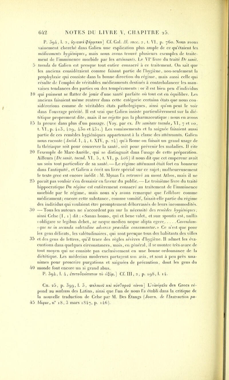 P. 394, 1. 2, vyietvà (pdpfiaxa] Cf. Gai. Al. suce. 2, t. VI, p. 760. Nous avons vainement cherché dans Galien une explication plus ample de ce qu’étaient les médicaments hygiéniques, mais nous avons trouvé plusieurs exemples de traite- ment de l’imminence morbide par les atténuants. Le VI0 livre du traité De sanit. 5 tuenda de Galien est presque tout entier consacré à ce traitement. On sait que les anciens considéraient comme faisant partie de l’hygiène, non-seulement la prophylaxie qui consiste dans la bonne direction du régime, mais aussi celle qui résulte de l’emploi de véritables médicaments destinés à contrebalancer les mau- vaises tendances des parties ou des tempéraments : or il est bien peu d’individus 10 qui puissent se flatter de jouir d’une santé parfaite où tout est en équilibre. Les anciens faisaient même rentrer dans cette catégorie certains états que nous con- sidérerions comme de véritables états pathologiques, ainsi qu’on peut le voir dans l’ouvrage précité. Il est vrai que Galien insiste particulièrement sur la dié- tétique proprement dite, mais il ne rejette pas la pharmaceutique : nous en avons 15 la preuve dans plus d’un passage. (Voy. par ex. De sanitate tuenda, VI, 7 et 10, t. VI, p. 4i3, 429, 43o et43i.) Les vomissements et la saignée faisaient aussi partie de ces remèdes hygiéniques appartenant à la classe des atténuants. Galien nous raconte (ântid. 1,4, t. XIV, p. 24) qu’à Rome on faisait un grand usage de la thériaque soit pour conserver la santé, soit pour prévenir les maladies. Il cite 20 l’exemple de Marc-Aurèle, qui se distinguait dans l’usage de cette préparation. Ailleurs (De sanit. tuend. VI, 5, t. VI, p. 4o6 ) il nous dit que cet empereur avait un soin tout particulier de sa santé. — Le régime atténuant était fort en honneur dans l’antiquité, et Galien a écrit un livre spécial sur ce sujet; malheureusement le texte grec est encore inédit : M. Mynas l’a retrouvé au mont Athos, mais il ne 25 paraît pas vouloir s’en dessaisir en faveur du public. ——Le troisième livre du traité hippocratique Du régime est entièrement consacré au traitement de l’imminence morbide par le régime, mais nous n’y avons remarqué que ïellébore comme médicament; encore cette substance, comme vomitif, faisait-elle partie du régime des individus qui voulaient être promptement débarrassés de leurs incommodités. 30 —Tous les auteurs ne s’accordent pas sur la nécessité des remèdes hygiéniques; ainsi Celse (I, 1 ) dit : «Sanus homo, qui et bene valet, et suæ spontis est, nullis « obligare se legibus debet, ac neque medico neque alipta egere_ Cavendum- « que ne in secunda valetudine adversæ præsidia consumantur. » Ce n’est que pour les gens délicats, les valétudinaires, qui sont presque tous des habitants des villes 35 et des gens de lettres, qu’il trace des règles sévères d’hygiène. Il admet les éva- cuations dans quelques circonstances, mais, en général, il se montre très-avare de tout moyen qui ne consiste pas exclusivement en une bonne ordonnance de la diététique. Les médecins modernes partagent son avis, et sont à peu près una- nimes pour proscrire purgations et saignées de précaution, dont les gens du 40 monde font encore un si grand abus. P. 3g4, 1. 4, ênnySeiàTaTov ro oftip.] Cf. III, 2, p. 198,1. i4. Ch. 25, p. 39g, 1. 3, isaXatov xai avtr'lripoû o’ivov] L’oiWpeXj des Grecs ré- pond au mulsum des Latins, ainsi que l’un de nous l’a établi dans la critique de la nouvelle traduction de Celse par M. Des Etangs ( Journ. de l’Instruction pu- 45 blique,n° 18,3 mars 1847, p. i46).