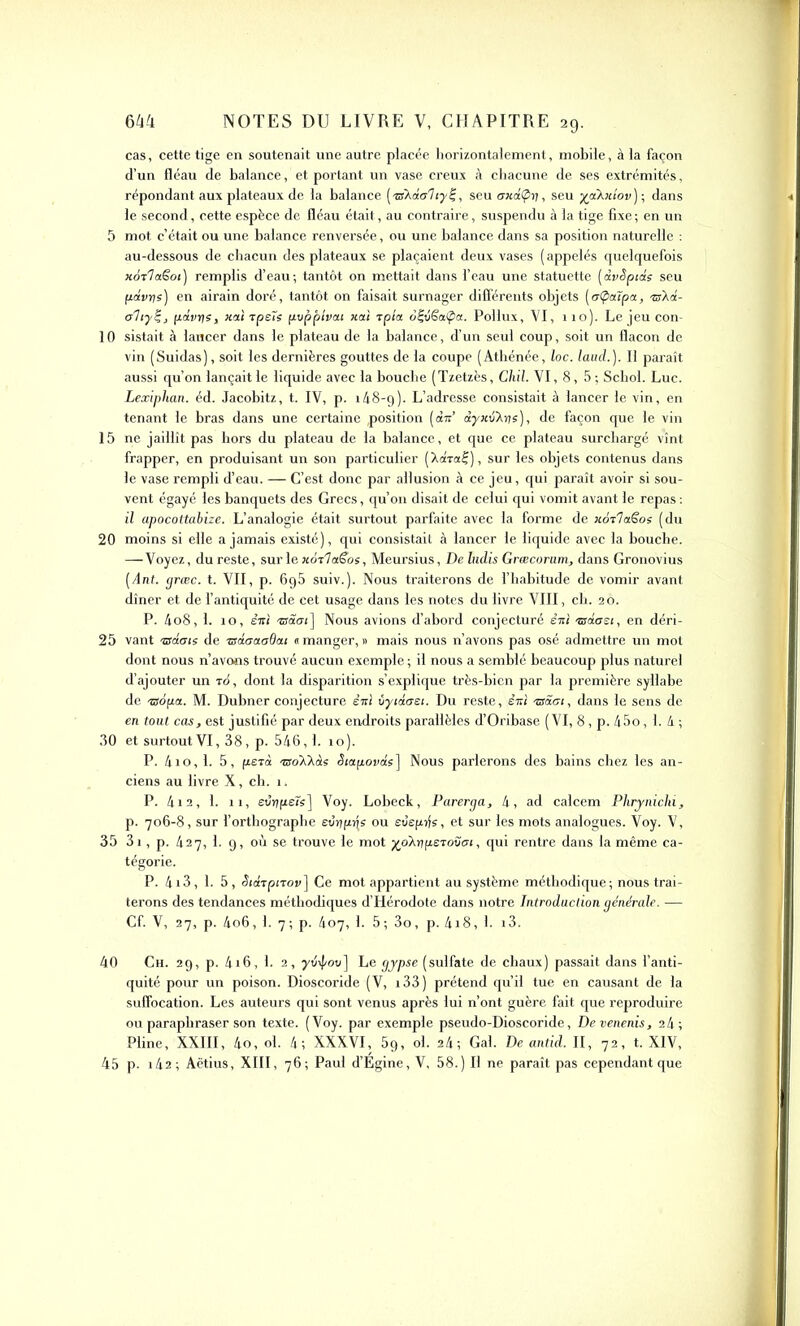 cas, cette tige en soutenait une autre placée horizontalement, mobile, à la façon d’un fléau de balance, et portant un vase creux à chacune de ses extrémités, répondant aux plateaux de la balance (tsXdo'hy!;, seu oxdÇy, seu yakictov); dans le second, cette espèce de fléau était, au contraire, suspendu à la tige fixe ; en un 5 mot c’était ou une balance renversée, ou une balance dans sa position naturelle : au-dessous de chacun dès plateaux se plaçaient deux vases ( appelés quelquefois xoTlaëot) remplis d’eau; tantôt on mettait dans l’eau une statuette (dvêpids seu pdvye) en airain doré, tantôt on faisait surnager différents objets (etpaîpa, ®Xa- oTiyt;, fiâvys, icai tpets pvppîvai xai tpîa d|vSa(pa. Pollux, VI, no). Le jeu con- 10 sistait à lancer dans le plateau de la balance, d’un seul coup, soit un flacon de vin (Suidas), soit les dernières gouttes de la coupe (Athénée, loc. laud.). Il paraît aussi qu’on lançait le liquide avec la bouche ( Tzetzès, Chil. VI, 8, 5 ; Schol. Luc. Lexiphan. éd. Jacobitz, t. IV, p. 1/18-9). L’adresse consistait à lancer le vin, en tenant le bras dans une certaine position (dit’ dyxtiX)js)i de façon que le vin 15 ne jaillît pas hors du plateau de la balance, et que ce plateau surchargé vînt frapper, en produisant un son particulier (Xaraf), sur les objets contenus dans le vase rempli d’eau. — C’est donc par allusion à ce jeu, qui paraît avoir si sou- vent égayé les banquets des Grecs, qu’on disait de celui qui vomit avant le repas : il apocottabize. L’analogie était surtout parfaite avec la forme de uoilaêos (du 20 moins si elle a jamais existé), qui consistait à lancer le liquide avec la bouche. —Voyez, du reste, sur le xoilaSos, Meursius, De ludis Grœcorum, dans Gronovius (Ant. græc. t. VII, p. 6g5 suiv.). Nous traiterons de l’habitude de vomir avant dîner et de l’antiquité de cet usage dans les notes du livre VIII, ch. 20. P. 4o8, 1. 10, êiti zsaai] Nous avions d’abord conjecturé êitl -esdasi, en déri- 25 vant zsdais de zsdaaadou «manger,» mais nous n’avons pas osé admettre un mot dont nous n’avons trouvé aucun exemple ; il nous a semblé beaucoup plus naturel d’ajouter un t6, dont la disparition s’explique très-bien par la première syllabe de •Sofia. M. Dubner conjecture èirl ùycaasi. Du reste, sui sâci, dans le sens de en tout cas, est justifié par deux endroits parallèles d’Oribase (VI, 8, p. 45o, 1. 4 ; 30 et surtoutVI, 38, p. 546,1. 10). P. 410, 1. 5, fiera soXXdî <5iaftovas] Nous parlerons des bains chez les an- ciens au livre X, ch. 1. P. 412, 1. 11, eurjfieîs] Voy. Lobeck, Parerga, 4, ad calcem Phrynichi, p. 706-8, sur l’orthographe evijfzqs ou evepije, et sur les mots analogues. Voy. V, 35 3i, p. 427, 1. 9, où se trouve le mot yoXypsToütu, qui rentre dans la même ca- tégorie. P. 4i3, 1. 5 , SidrpiTov] Ce mot appartient au système méthodique; nous trai- terons des tendances méthodiques d’Hérodote dans notre Introduction générale. •— Cf. V, 27, p. 4o6, 1. 7; p. 407, 1. 5; 3o, p. 4i8, 1. i3. 40 Ch. 29, p. 4i6, 1. 2, ythj/ov] Le gypse (sulfate de chaux) passait dans l’anti- quité pour un poison. Dioscoride (V, i33) prétend qu’il tue en causant de la suffocation. Les auteurs qui sont venus après lui n’ont guère fait que reproduire ou paraphraser son texte. (Voy. par exemple pseudo-Dioscoride, Devenenis, 24; Pline, XXIII, 4o, ol. 4; XXXVI, 5g, ol. 24; Gai. De antid. II, 72, t. XIV, 45 p. x42 ; Aëtius, XIII, 76; Paul d’Égine, V, 58.) Il ne paraît pas cependant que