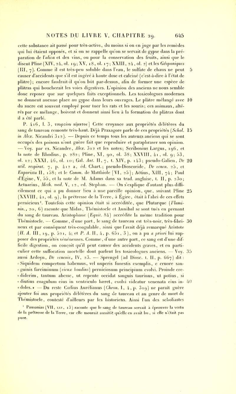 cette substance ait passé pour très-active, du moins si on en juge par les remèdes qui lui étaient opposés, et si on se rappelle qu’on se servait de gypse dans la pré- paration de ïalica et des vins, ou pour la conservation des fruits, ainsi que le disent Pline (XIV, 24, ol. 19 ; XV, 18, ol. 1 7 ; XXIII, 24 , ol. 2) et les Géoponiques (III, 7). Comme il est très-peu soluble dans l’eau, le sulfate de chaux ne peut causer d’accidents que s’il est ingéré à haute dose et calciné ( c’est-à-dire à l’état de plâtre); encore faudrait-il qu’on bût par-dessus, afin de former une espèce de plâtras qui boucherait les voies digestives. L’opinion des anciens ne nous semble donc reposer que sur quelques faits exceptionnels. Les toxicologues modernes ne donnent aucune place au gypse dans leurs ouvrages. Le plâtre mélangé avec du sucre est souvent employé pour tuer les rats et les souris ; ces animaux, alté- rés par ce mélange, boivent et donnent ainsi lieu à la formation du plâtras dont il a été parlé. P. 416 , 1. 3, tavpeiov aïfiatos ] Cette croyance aux propriétés délétères du sang de taureau remonte très-haut. Déjà Praxagore parle de ces propriétés (Schol. in Alex. Nicandri 3i2). —Depuis ce temps tous les auteurs anciens qui se sont occupés des poisons n’ont guère fait que reproduire et paraphraser son opinion. ■—Voy. par ex. Nicandre, Alex. 3i2 et les notes; Scribonius Largus, 196, et la note de Rhodius, p. 282; Pline, XI, 90, ol. 38; XXVIII, 4i , ol. 9; 53, ol. 12; XXXI, 46, ol. 10; Gai. Ant. II, 7, t. XIV, p. 143; pseudo-Galien, De util. respirât. 7, p. 4i2 a, éd. Chart.; pseudo-Dioscoride, De venen. 25, et Euporista II, r58; et le Comm. de Matthiole [VI, 25]; Aëtius, XIII, 74; Paul d’Égine, V, 55, et la note de M. Adams dans sa trad. anglaise, t. II, p. 23o; Actuarius, Meth. med. V, 1 2 , ed. Steplian. — On s’explique d’autant plus diffi- cilement ce qui a pu donner lieu à une pareille opinion, que, suivant Pline (XXVIII, 4i, ol. 9), la prêtresse de la Terre, à Egire, était à l’abri de ces effets pernicieux1. Toutefois cette opinion était si accréditée, que Plutarque (Flami- nin., 20, 6) raconte que Midas, Thémistocle et Annibal se sont tués en prenant du sang de taureau. Aristophane (Equil. 84) accrédite la même tradition pour Thémistocle. — Comme, d’une part, le sang de taureau est très-noir, très-fibri- neux et par conséquent très-coagulable, ainsi que l’avait déjà remarqué Aristote (H. A. III, 19, p. 521, 4; et P. A. Il, 4, p. 651, 3 ), on a pu a priori lui sup- poser des propriétés vénéneuses. Comme, d’une autre part, ce sang est d’une dif- ficile digestion, on conçoit qu’il peut causer des accidents graves, et en parti- culier cette suffocation mortelle dont parlent les toxicologues anciens. — Voy. aussi Ardoyn, De venenis, IV, 23. — Sprengel (ad Diosc. t. II, p. 667) dit: « Siquidem compertum habemus, vel nuperis funestis exemplis, e cruore san- « guinis farciminum (vieux boudins) perniciosum principium evolvi. Proinde cre- « diderim, tantum abesse, ut repente occidat sanguis taurinus, ut potius, si « diutius coagulum eius in ventriculo liæret, evolvi videatur venenata eius in- «doles. » —Du reste Cœlius Aurélianus (Chron. I, 4, p. 319) ne paraît guère ajouter foi aux propriétés délétères du sang de taureau et au genre de mort de Thémistocle, contesté d’ailleurs par les historiens. Ainsi l’un des scholiastes 1 Pausanias (VII, xxv, i3) raconte que le sang de taureau servait à éprouver la vertu de la prêtresse de la Terre, car elle mourait aussitôt quelle en avait bu, si elle n’était pas pure. 5 10 15 20 25 30 35 40