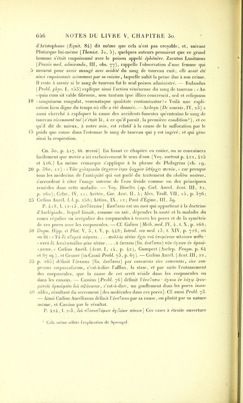 d’Aristophane (Eguit. 84) dit même que cela n’est pas croyable, et, suivant Plutarque lui-même ( Themist. 31, 5), quelques auteurs pensaient que ce grand homme s’était empoisonné avec le poison appelé éphémère. Zacutus Lusitanus (Praxis med. admiranda, III, obs. 77), rappelle l’observation d’une femme qui 5 mourut pour avoir mangé avec avidité du sang de taureau cuit; elle avait été ainsi empoisonnée sciemment par sa voisine, laquelle subit la peine due à son crime. Il reste â savoir si le sang de taureau fut le seul poison administré. — Rulandus (Probl. phjs. I, 2 53) explique ainsi l’action vénéneuse du sang de taureau : «An « quia cum sit valde fibrosus, non tantum ipse illico concrescit, sed et reliquum 10 «sanguinem coagulât, venenataque qualitate contaminatur ? » Voilà une expli- cation bien digne du temps où elle a été donnée. —Ardoyn (De venenis, IV, 23) a aussi cherché à expliquer la cause des accidents funestes qu’entraîne le sang de taureau récemment tué (c’était là, à ce qu’il paraît, la première condition1 ), et ce qu’il dit de mieux, à notre avis, est relatif à la cause de la suffocation par le 15 poids que cause dans l’estomac le sang de taureau qui y est ingéré, et qui gêne ainsi la .respiration. Ch. 3o, p. 417, tit. -aroToù] En lisant ce chapitre en entier, on se convaincra facilement que rsoràv a ici exclusivement le sens d'eau. ( Voy. surtout p. 422 , 425 et 426.) La même remarque s’applique à la phrase de Philagrius (ch. ig, 20 p. 38o, 12) : «Tüv yoAspixœv éayurov ïupu éjvypov ûèup-yei rsoiov, » car presque tous les médecins de l’antiquité qui ont parlé du traitement du choléra no stras. s’accordent à citer l’usage interne de l’eau froide comme un des principaux remèdes dans cette maladie. — Voy. Dioclès (ap. Cœl. Aurel. Acut. III, 51, p. 260); Celse, IV, 11; Arétée, Cur. Acut. II, 4; Alex. Trall. VII, i5, p. 376; 25 Cœlius Aurél. I. I. p. 258; Aëtius, IX, 12; Paul d’Égine, III, 3g. P. 418, 1. 1 2-13 , êvol dosotv] Evoluais est un mot qui appartient à la doctrine d’Asclépiade, lequel faisait, comme on sait, dépendre la santé et la maladie du cours régulier ou irrégulier des corpuscules à travers les pores et de la symétrie de ces pores avec les corpuscules. —Cf. Galien (Meth. med. IV, 4, t. X, p. 268; 30 Doym. Hipp. et Plat. V, 3, t. V, p. 448; Introd. seu med. i3, t. XIV, p. 728, où on lit : « T 4 Sè olspeà oelipuru.... tso’X'aùs ahlas êyei rov vnopéveiv nskdovu -adOri • « Konà Sè hoiikr}nw.oYiv ptuv uhtuv... .ri éxraots (lis. évoluais) tüv àyxuv èv dpuio6- «puoiv,» Cœlius Aurél. (Acut. I, i4, p. 42), Gumpert (Asclep. Fragm. p. 64 et 87 sq. ), et Gesner (in Cassii Probl. y 3, p. 67 ). — Cœlius Aurél. (Acut. III, 22, 35 p. 265) définit Yévruots (lis. évoluais) par concursus sive conventus, sive con- gressus corpusculorum, c’est-à-dire l’afflux, la stase, et par suite l’entassement des corpuscules, que la cause de cet arrêt réside dans les corpuscules ou dans les canaux. — Cassius (Probl. 76) définit Y évoluais • âyxos èv Xoytp 3-e<w- priroïs ùputcbpu'oi Siù otpijvcvoiv, c’est-à-dire, un gonflement dans les pores insen- 40 sibles, résultant du serrement [des molécules dans ces pores]. Cf. aussi Probl. y3. — Ainsi Cœlius Aurélianus définit Y évoluais par sa cause, ou plutôt par sa nature même, et Cassius par le résultat. P. 424,1. 2-3, Si à olevoa'îop.wv à.yfeia>v vriveiv] Ces vases à étroite ouverture 1 Cela même réfute l’explication de Sprengel.