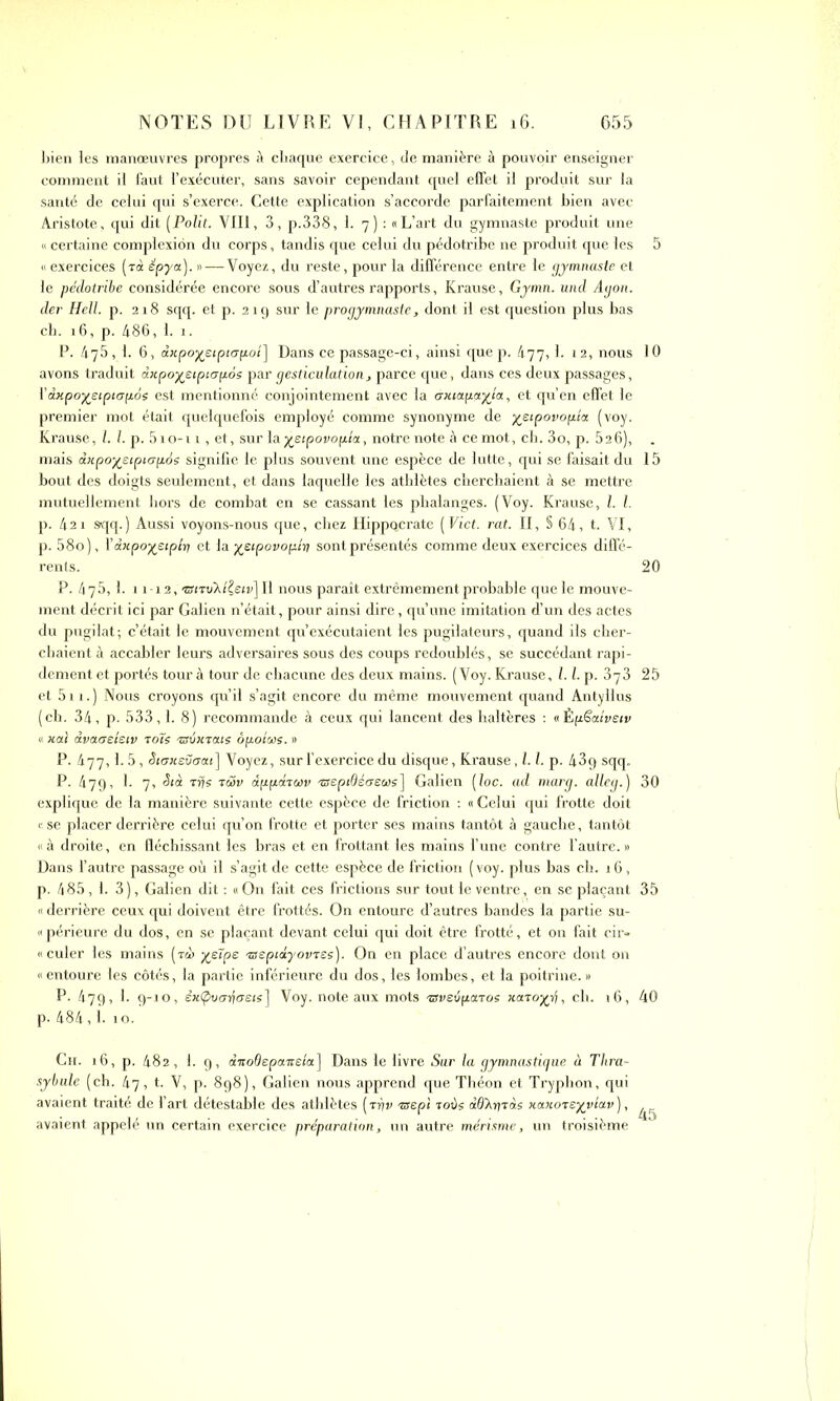 bien les manœuvres propres à chaque exercice, de manière à pouvoir enseigner comment il faut l’exécuter, sans savoir cependant quel effet il produit sur la santé de celui qui s’exerce. Cette explication s’accorde parfaitement bien avec Aristote, qui dit [Polit. VIII, 3, p.338, 1. 7) : «L’art du gymnaste produit une « certaine complexiôn du corps, tandis que celui du pédotribe ne produit que les « exercices (rà épya). »—-Voyez, du reste, pour la différence entre le gymnaste et le pédotribe considérée encore sous d’autres rapports, Krause, Gymn. und Agon. der Hell. p. 218 sqq. et p. 219 sur le progymnaste, dont il est question plus bas ch. 16, p. 486, 1. 1. P. 475, 1. 6, dxpoyeiptupoî] Dans ce passage-ci, ainsi quep. 477,1. 12, nous avons traduit dxpoyeipiapôs par gesticulation, parce que, dans ces deux passages, i' dxpoyeiptapos est mentionné conjointement avec la axia.pa.yja., et qu’en effet le premier mot était quelquefois employé comme synonyme de yeipovopîa (voy. Krause, l. I. p. 5io-i 1, et, sur la yeipovopia, notre note à ce mot, ch. 3o, p. 526), mais dxpo-yeipiapés signifie le plus souvent une espèce de lutte, qui se faisait du bout des doigts seulement, et dans laquelle les athlètes cherchaient à se mettre mutuellement hors de combat en se cassant les phalanges. (Voy. Krause, l. I. p. 421 sqq.) Aussi voyons-nous que, chez Hippo.crate [Vict. rat. II, § 64, t. VI, p. 58o), Ydxpoyetplri et la yeipovopiy sont présentés comme deux exercices diffé- rents. P. 475, i. 11-12, wiTuA/^sir] II nous paraît extrêmement probable que le mouve- ment décrit ici par Galien n’était, pour ainsi dire, qu’une imitation d’un des actes du pugilat; c’était le mouvement qu’exécutaient les pugilateurs, quand ils cher- chaient à accabler leurs adversaires sous des coups redoublés, se succédant rapi- dement et portés tour à tour de chacune des deux mains. (Voy. Krause, 1.1. p. et 511. ) Nous croyons qu’il s’agit encore du même mouvement quand Antyllus (ch. 34, p. 533,1. 8) recommande à ceux qui lancent des haltères : « Èpëatvetv « ;cal dvaaetetv toïs asémaie ôpolws. » P. 477,1. 5, Stoxevoai] Voyez, sur l’exercice du disque, Krause, 1.1. p. 43q sqq. P. 479, 1. 7, ëtà Trjs tiïv dppdtwv asepidéaews] Galien (loc. ad marg. alleg.) explique de la manière suivante cette espèce de friction : « Celui qui frotte doit « se placer derrière celui qu’on frotte et porter ses mains tantôt à gauche, tantôt « à droite, en fléchissant les bras et en frottant les mains l’une contre l’autre. » Dans l’autre passage où il s’agit de cette espèce de friction (voy. plus bas ch. 16, p. 485, 1. 3), Galien dit : «On fait ces frictions sur tout le ventre, en se plaçant « derrière ceux qui doivent être frottés. On entoure d’autres bandes la partie su- « périeure du dos, en se plaçant devant celui qui doit être frotté, et on fait eir- « culer les mains (t<ù yeïps aseptdyovtss). On en place d’autres encore dont on « entoure les côtés, la partie inférieure du dos, les lombes, et la poitrine. » P. 479, 1. 9-10, êxtpva^aeis] Voy. note aux mots tsveôpaToe xatoyji, ch. 16, p. 484, i. 10.' Ch. 16, p. 482, 1. 9, dizodepa-neia] Dans le livre Sur la gymnastique à Thra- sybule (ch. 47, t. V, p. 898), Galien nous apprend que Théon et Tryphon, qui avaient traité de l’art détestable des athlètes (tt/i> tsepi tous «fixeras xaxoatyviav ), avaient appelé un certain exercice préparation, un autre mérisme, un troisième 5 10 15 20 25 30 35 40 45