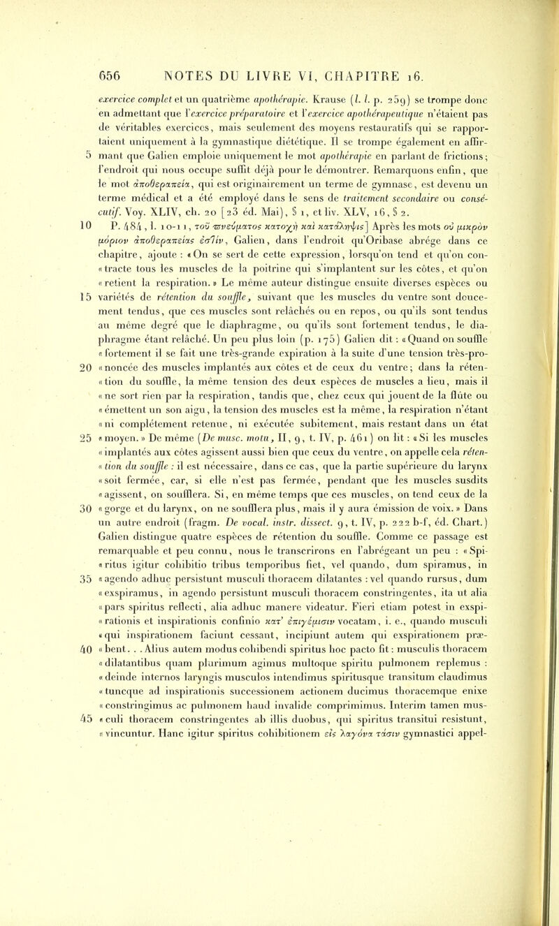 exercice complet et un quatrième apothérapie. Krause ( l. I. p. 2 5g) se trompe donc en admettant que Y exercice préparatoire et Y exercice ap o th érapeuticjue n’étaient pas de véritables exercices, mais seulement des moyens restauratifs qui se rappor- taient uniquement à la gymnastique diététique. Il se trompe également en affir- 5 mant que Galien emploie uniquement le mot apothérapie en parlant de frictions ; l’endroit qui nous occupe suffit déjà pour le démontrer. Remarquons enfin, que le mot dirodepaireta, qui est originairement un terme de gymnase, est devenu un terme médical et a été employé dans le sens de traitement secondaire ou consé- cutif. Voy. XLIV, cb. 20 [23 éd. Mai), § i, etliv. XLV, 16, § 2. 10 P. 484,1. 10-11, tou isveipcnos Haro^fi liai xard'/xdis] Après les mots où puipov popiov dnodspanetus ioliv, Galien, dans l’endroit qu’Oribase abrège dans ce chapitre, ajoute : « On se sert de cette expression, lorsqu’on tend et qu’on con- tracte tous les muscles de la poitrine qui s’implantent sur les côtes, et qu’on « retient la respiration. » Le même auteur distingue ensuite diverses espèces ou 15 variétés de rétention du souffle, suivant que les muscles du ventre sont douce- ment tendus, que ces muscles sont relâchés ou en repos, ou qu’ils sont tendus au même degré que le diaphragme, ou qu’ils sont fortement tendus, le dia- phragme étant relâché. Un peu plus loin ( p. 175) Galien dit : a Quand on souffle « fortement il se fait une très-grande expiration à la suite d’une tension très-pro- 20 «noncée des muscles implantés aux côtes et de ceux du ventre; dans la réten- «tion du souffle, la même tension des deux espèces de muscles a lieu, mais il «ne sort rien par la respiration, tandis que, chez ceux qui jouent de la flûte ou « émettent un son aigu, la tension des muscles est la même, la respiration n’étant « ni complètement retenue, ni exécutée subitement, mais restant dans un état 25 «moyen.» De même [De musc, motu, II, 9, t. IV, p. 46i) on lit : aSi les muscles « implantés aux côtes agissent aussi bien que ceux du ventre, on appelle cela réten- « don du soujfle : il est nécessaire, dans ce cas, que la partie supérieure du larynx «soit fermée, car, si elle n’est pas fermée, pendant que les muscles susdits «agissent, on soufflera. Si, en même temps que ces muscles, on tend ceux de la 30 « gorge et du larynx, on ne soufflera plus, mais il y aura émission de voix. » Dans un autre endroit (fragm. De vocal, instr. dissect. 9, t. IV, p. 222 b-f, éd. Chart.) Galien distingue quatre espèces de rétention du souffle. Comme ce passage est remarquable et peu connu, nous le transcrirons en l’abrégeant un peu : « Spi- « ritus igitur cobibitio tribus temporibus fiet, vel quando, dum spiramus, in 35 «agendo adhuc persistunt musculi thoracem dilatantes :vel quando rursus, dum « exspiramus, in agendo persistunt musculi thoracem constringentes, ita ut alia « pars spiritus reflecti, alia adhuc manere videatur. Fieri etiam potest in exspi- «rationis et inspirationis confinio nard èiuyépiaiv vocatam, i. e., quando musculi «qui inspirationem faciunt cessant, incipiunt autem qui exspirationem præ- 40 « bent. . . Abus autem modus cobibendi spiritus hoc pacto fit : musculis thoracem « dilatantibus quam plurimum agimus multoque spiritu pulmonem replemus : « deinde internos laryngis musculos intendimus spiritusque transitum claudimus « tuncque ad inspirationis successionem actionem ducimus thoracemque enixe « constringimus ac pulmonem haud invalide comprimimus. Intérim tamen mus- 45 «culi thoracem constringentes ab illis duobus, qui spiritus transitui resistunt, « vincuntur. Hanc igitur spiritus cohibitionem e/s \ayova rdaiv gymnastici appel-