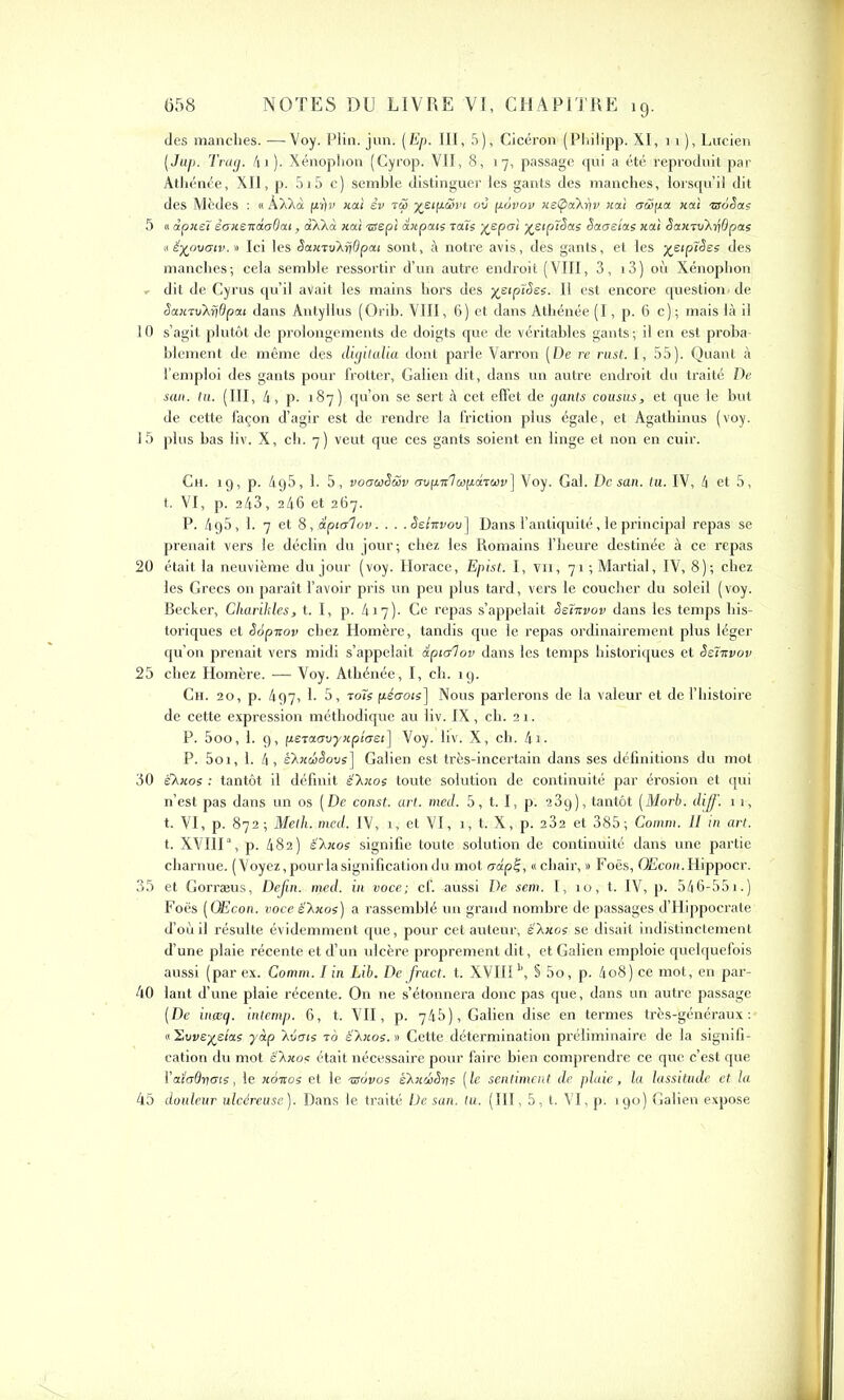 des manclies. —Voy. Plin. jun. (Ep. III, 5), Cicéron (Pbilipp. XI, 11), Lucien (Jup. Trap. 4i). Xénoplion (Cyrop. VII, 8, 17, passage qui a été reproduit par Athénée, XII, p. 515 c) semble distinguer les gants des manches, lorsqu’il dit des Mcdes : « ÀXXà fii}v xai èv rç5 où povov xetpaAriv xai aiSpà xai tuôêas 5 « àpxeï èaxcxàaOai, àXXà xai ■zsspi axpais raïs XePai X£lP^ae ^aaetas xai Saxiv'ArjOpas a êyjovaiv. » Ici les Saxrv'AriOpai sont, à notre avis, des gants, et les %etp7Ses des manches ; cela semble ressortir d’un autre endroit ( VIII, 3 , 13 ) où Xénoplion, , dit de Cyrus qu’il avait les mains hors des j^eipîAes. Il est encore question, de Sax-tvXÿdpai dans Antyllus (Orib. VIII, 6) et dans Athénée (I, p. 6 c) ; mais là il 10 s’agit plutôt de prolongements de doigts que de véritables gants ; il en est proba- blement de même des digitalia dont parle Varron (De re rust. I, 55). Quant à l’emploi des gants pour frotter, Galien dit, dans un autre endroit du traité De san. tu. (III, 4, p. 187) qu’on se sert à cet effet de gants cousus, et que le but de cette façon d’agir est de rendre la friction plus égale, et Agathinus (voy. 15 plus bas liv. X, ch. 7 ) veut que ces gants soient en linge et non en cuir. Ch. 19, p. 4g5, 1. 5, voauëüv avp.irtù)p.âTCi)v] Voy. Gai. De san. tu. IV, 4 et 5, t. VI, p. 243, 246 et 267. P. 4g5, 1. 7 et 8, dptalov. . . .Sehvov] Dans l’antiquité, le principal repas se prenait vers le déclin du jour-, chez les Romains l’heure destinée à ce repas 20 était la neuvième du jour (voy. Horace, Epist. I, vu, 71 ; Martial, IV, 8); chez les Grecs on paraît l’avoir pris vin peu plus tard, vers le coucher du soleil (voy. Becker, Charihles, t. I, p. 417). Ce repas s’appelait Seïxvov dans les temps his- toriques et èopnov chez Homère, tandis que le repas ordinairement plus léger qu’on prenait vers midi s’appelait ôlpialov dans les temps historiques et Selxvov 25 chez Homère. — Voy. Athénée, I, ch. 19. Ch. 20, p. 497, h 5, t ois péaots] Nous parlerons de la valeur et de l’histoire de cette expression méthodique au liv. IX, ch. 21. P. 5oo, 1. 9, p.eTaavyxpiaet] Voy. liv. X, ch. 4i- P. 5oi, 1. 4, ë'AxcbSovs] Galien est très-incertain dans ses définitions du mol 30 ëXxos : tantôt il définit é'X;tos toute solution de continuité par érosion et qui n’est pas dans un os (De const. art. med. 5, 1.1, p. 23g), tantôt (Morb. diff. 11, t. VI, p. 872 ; Meth. med. IV, 1, et VI, 1, t. X, p. 232 et 385; Comm. II in art. t. XVIII ', p. 482) ë'Axos signifie toute solution de continuité dans une partie charnue. (Voyez, pour la signification du mot capl, «chair, » Foës, GEcoïî.Hippocr. 35 et Gorræus, Dejin. med. in voce; cf. aussi De sem. I, 10, t. IV, p. 546-551.) Foës ( OEcon. voce élxoe) a rassemblé un grand nombre de passages d’Hippocrate d’où il résulte évidemment que, pour cet auteur; è'Axoç se disait indistinctement d’une plaie récente et d’un ulcère proprement dit, et Galien emploie quelquefois aussi (par ex. Comm. I in Lib. De fract. t. XVIIIb, § 5o, p. 4o8) ce mot, en par- 40 lant d’une plaie récente. On ne s’étonnera donc pas que, dans un autre passage (De inœcj. intemp. 6, t. VII, p. 745), Galien dise en termes très-généraux: « Suye^e/as yàp 'Avais t b é\xos. » Cette détermination préliminaire de la signifi- cation du mot ëXxos était nécessaire pour faire bien comprendre ce que c’est que Yaladrtois, le xoicos et le -zsavos eXxchSrts (le sentiment de plaie, la lassitude et la 45 douleur ulcéreuse). Dans le traité De san. lu. (III, 5, t. VI, p. 190) Galien expose