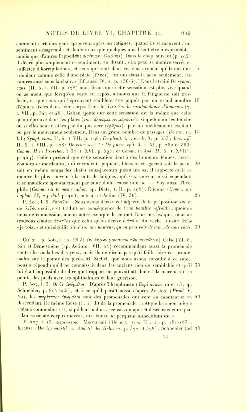 comment certaines gens éprouvent après les fatigues, quand ils se meuvent, un sentiment désagréable et douloureux que quelques-uns disent être inexprimable, tandis que d’autres l'appellent ulcéreux (è'XxuiSys). Dans le cbap. suivant (p. 195) il décrit plus amplement ce sentiment, en disant : «La peau se montre serrée et « affectée d’horripilations, et ceux qui sont dans cet état avouent qu’ils ont une ; 5 «douleur comme celle d’une plaie (éXxoe), les uns dans la peau seulement, les « autres aussi sous la chair. » (Cf. aussi IV, 2 , p. 2 36-37.) Dans le traité De sympt. ccius. (II, 5, t. VIT, p. 178) nous lisons que cette sensation est plus vive quand on se-meut que lorsqu’on reste en repos, à moins que la fatigue ne soit très- forte, et que ceux qui l’éprouvent semblent être piqués par un grand nombre 10 d’épines fixées dans leur corps. Dans le livre Sur la surabondance d’humeurs (7, t. VII, p. 547 et 48), Galien ajoute que cette sensation est la même que celle qu’on éprouve dans les plaies (rois fi'hxwp.évots pépeatv ), si quelqu’un les touche ou si elles sont irritées par du pus âcre (î%ciïpos), par un médicament excitant ou par le mouvement seulement. Dans un grand nombre de passages (De san. tu. 15 I, 1.; Sympt. caus. II, 6, t. VII, p. 198; Deplenit. 1. 1. et ch. 8, p. 553; Loc. aff. II, 8, t. VIII, p. 108; De venæ sect. 4; De puero epil. 3, t. XI, p. 260 et 363; Comm. II in Prorrhet. S 37, t. XVI, p. 592; et Comm. in Aph. Il, 5, t. XVII1', p. 45g), Galien prétend que cette sensation tient à des humeurs ténues, âcres, chaudes et mordantes, qui corrodent, piquent, blessent et agacent soit la peau, 20 soit en même temps les chairs sous-jacentes jusqu’aux os; il rapporte qu’il se montre le plus souvent à la suite de fatigues, qu’assez souvent aussi cependant il se manifeste spontanément par suite d’une cause interne. — Voy. aussi Théo- phile (Comm. sur le même aphor. ap. Dietz, t. II, p. 298) , Etienne (Comm. sur l’aphor. IV, 29, ibid. p. 4o3, note 4) et Aëtius (IV, 36). 25 P. 5oi, 1. 8, âTuoTclov] Nous avons dérivé cet adjectif de la préposition àico et de oV7os «cuit,» et traduit en conséquence de l’eau bouillie refroidie, quoique nous ne connaissions aucun autre exemple de ce mot. Dans nos lexiques nous ne trouvons d’autre duoicloe que celui qu’on dérive d’ebr6 et du verbe inusité 6-kIùi «je vois, » et qui signifie situé sur une hauteur, qu’on peut voir de loin, de tous côtés. 30 Ch. 2 1, p. 5o6,1. 10, 01 Sè èrtï axpeev yivop.cvot tùv Sa.x-rô'Xwv] Celse (VI, 6 , 34) et Démosthène (ap. Aëtium, VII, 44) recommandent aussi la promenade contre les maladies des yeux, mais ils ne disent pas qu’il faille faire ces prome- nades sur la pointe des pieds. M. Sichel, que nous avons consulté à ce sujet, nous a répondu qu’il ne connaissait dans les anciens rien de semblable et qu’il 35 lui était impossible de dire quel rapport on pouvait attribuer à la marche sur la pointe des pieds avec les ophthalmies et leur guérison. P. 607, 1. 3, 01 Sè àvépakoi] D’après Théophraste (Ilepi xoxwv i4 et i5, ap. Schneider, p. 8o4-8o5), et à ce qu’il paraît aussi d’après Aristote (Probl. V, 4o), les TSeplna-roi dvehpaXoc sont des promenades qui vont en montant et en 40 descendant. De même Celse (I, 1 ) dit de la promenade : « Atque hæc non utique «plana commodior est, siquidem melius ascensus quoque et descensus cum qua- « dam varietate corpus moveat, nisi tamen id perquam imbecillum est. » P. 507, 1. 13, 'srepintxToisJ Mercuriali (De art. qym. III, 2, p. i8i-i83), Krause (Die Gymnastik u. Atldetik der Hellenen, p. 377.et 378), Schneider (ad 45 43.