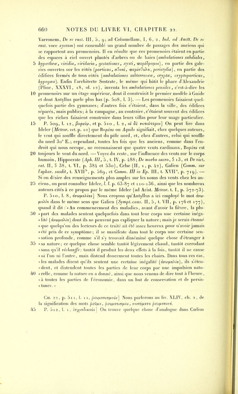 10 15 20 25 30 35 40 45 NOTES DU LIVRE VI, CHAPITRE 22. 660 Varronem, De re rusl. III, 5, 9; ad Coiumellam, I, 6, 2, Ind. ad Aactt. De re rust. voce xystum) ont rassemblé un grand nombre de passages des anciens qui se rapportent aux promenoirs. Il en résulte que ces promenoirs étaient en partie des espaces à ciel ouvert plantés d’arbres ou de haies (ambulation.es subdiales, ries ouvertes sur les côtés (pOrticus, a'ioai, TSepio'lvXa, pcristylia), en partie des édifices fermés de tous côtés (amlulationes subterraneœ, cryptas, cryptoporticus, hypogæa). Enfin l’architecte Sostrate, le même qui bâtit le phare d’Alexandrie (Pline, XXXVI, 18, ol. 12), inventa les ambulat.iories pensiles, c’est-à-dire les promenoirs sur un étage supérieur, dont il construisit le premier modèle àGnide et dont Antyllus parle plus bas (p. 5o8, 1. 3). — Les promenoirs faisaient quel- quefois partie des gymnases; d’autres fois c’étaient, dans la ville, des édifices sépax'és,'mais publics ; à la campagne, au contraire, c’étaient souvent des édifices que les riches faisaient construire dans leurs villas pour leur usage particulier. P. 5og, 1. 12, fiopelcp, et p. 5io , 1. 2, ol Sè voticinepoi] On peut lire dans Ideler (Meteor. vet. p. 10) que Bopécts ou Aguilo signifiait, chez quelques auteurs, le vent qui souffle directement du pôle nord, et, chez d’autres, celui qui souffle du nord 3o° E.; cependant, toutes les fois que les anciens, comme dans l’en- droit qui nous occupe, ne reconnaissent que quatre vents cardinaux, Bopéas est toujours le vent du nord. —Voyez du reste, sur l’influence des vents sur le corps humain, Hippocrate [Aph. III, 5, t. IV, p. 488 ; De morbo sacro, § 13, et De vict. rat. II, § 38, t. VI, p. 384 et 53o), Celse (II, 1, p. 42), Galien (Comm. sur l’aphor. susdit, t. XVII11, p. 569, et Comm. III in Ep. III, t. XVIIa, p. 719). — Si on désire des renseignements plus amples sur les noms des vents chez les an- ciens, on peut consulter Ideler, l. I. p. 63-87 et 1 io-i36, ainsi que les nombreux auteurs cités à ce propos par le même Ideler (ad Arist. Meteor. t. I, p. 572-73). P. 51o, 1. 8, àvwpaXias] Nous croyons qu’Antyllus a ici employé le mot âvu- paXla dans le même sens que Galien (Sympt.caus. II, 5, t. VII, p. 176 et 177), quand il dit Au commencement des maladies, avant d’avoir la fièvre, la plu- « part des malades sentent quelquefois dans tout leur corps une certaine inéga- « lité (âvwpaXta) dont ils ne peuvent pas expliquer la nature; mais je serais étonné «que quelqu’un des lecteurs de ce traité ait été assez heureux pour n’avoir jamais « été pris de ce symptôme ; il se manifeste dans tout le corps une certaine sen- « sation profonde, comme s’il s’y trouvait disséminé quelque chose d’étranger à «sa nature; ce quelque chose semble tantôt légèrement chaud, tantôt corrodant «sans qu’il réchauffe; tantôt il produit les deux effets â la fois, tantôt il ne cause « ni l’un ni l’autre, mais distend doucement toutes les chairs. Dans tous ces cas, «les malades disent qu’ils sentent une certaine inégalité [dvœpa^la), ils s’éten- « dent, et distendent toutes les parties de leur corps par une impulsion natu- « relie, comme la nature en a donné, ainsi que nous venons de dire tout à l’heure, «à toutes les parties de l’économie, dans un but de conservation et de persis- « tance. » Ch. 22, p. 5i 1, 1. 11, pevp.aTtop.oijs] Nous parlerons au liv. XLIV, ch. 2, de la signification des mots pevpa, psvpaTtopos, voorfpara pevpanxd. P. 512, 1. 1 , lo%taSixoijs] On trouve quelque chose d’analogue dans Cœlius