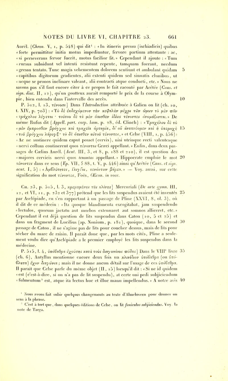 Aurel. (Chron. V, 1, p. 548) qui dit1 : «In itineris pressu (ischiadicis) quibus «forte permittitur initia motus impediuntur, fervore partium attestante : ac, «si perseverans fervor fuerit, motus facilior fit.» Cependant il ajoute : « Tum «rursus subsidunt vel intenti resistunt repente, tamquam fuerant, necdum « gressu tentato. Tune magis vehementem dolorem sentiunt et ambulant quidam 5 « capitibus digitorum gradientes, alii extenti quidem sed sinuatis clunibus, ut « neque se pronos inclinare valeant, alii contracti atque conducti, etc. » Nous ne savons pas s’il faut encore citer à ce propos le fait raconté par Arétée ( Caus. et sign. cliut. II, 12 ), qu’un goutteux aurait remporté le prix de la course à Olym- pie, bien entendu dans l’intervalle des accès. 10 P. 512, 1. 13, révovcri ] Dans Y Introduction attribuée à Galien on lit ( ch. 1 o, t. XIV, p. 703 ) : «To Sè èxSeyàpevov tr)v xetpaXriv p-éyjpi tœv wpwv to pèv ®Sv « Tpdyr\\os Xéyerai • toutou Sè Ta pèv âxtodev iSîct)e tévovTSs ovopdÇovTat. » De même Rufus dit (Appell. part. corp. hum. p. 28, éd. Clincb) : «Tpa^rjXou Sè to « pèv épxpoodev fipiyyos xai Tpayeîa dprr\pia., SC ou dvanvéopev xal ri ùnepoyi) 15 «tou fipdyyoo 'Kapuyë, • to Sè ÔittoQev aÛTov révovTse, » et Celse (VIII, 1, p. 456): « Ac ne sustinere quidem caput posset ( cervix ), nisi utrinque recti valentesque « nervi collum confinèrent quos TévovTas Græci appellant. » Enfin, dans deux pas- sages de Cœlius Aurél. (Acut. III, 3, et 8, p. 188 et 210), il est question des « majores cervicis nervi quos tenonlas appellant. » Hippocrate emploie le mot 20 Tévovres dans ce sens (Ep. VII, S 88, t. V, p. 446) ainsi qu’ Arétée (Caus. et sign. acut. I, 5) : «ÀpëAi/Tijres, ï’kiyroi, tsvovtwv j3dpea.» — Voy. aussi, sur cette signification du mot tsvovtss, Foës, OEcon. in voce. Ch. 23, p. 5i5, 1. 3, xpepapévris Tris xXlvys] Mercuriali (De arte gymn. III, 12 , et VI, 11, p. 2 32 et 377) prétend que les lits suspendus avaient été inventés 25 par Asclépiade, en s’en rapportant à un passage de Pline (XXVI, 8, ol. 3), où il dit de ce médecin : «Ita quoque blandimenta excogitabat, jam suspendendo «lectulos, quorum jactatu aut morbos extenuaret aut somnos alliceret, etc.» Cependant il est déjà question de lits suspendus dans Caton (10, 5 et 25) et dans un fragment de Lucilius (ap. Nonium, p. 181), quoique, dans le second 30 passage de Caton , il 11e s’agisse pas de lits pour coucher dessus, mais de lits pour sécher du marc de raisin. Il paraît donc que, par les mots cités, Pline a seule- ment voulu dire qu’Asclépiade a le premier employé les lits suspendus dans la médecine. P. 515,1. 4, vitdëaQpu èyoûans xard tous Siaytovlous TsdSas] Dans le VIIIe livre 35 (ch. 6), Antyllus mentionne encore deux fois un xXivlSiov vnoêadpa (ou vxo- Saxito.) éyov SiayrJivta ; mais il ne donne aucun détail sur l’usage de ces CirôSadpa. Il paraît que Celse parle du même objet (II, 15 ) lorsqu’il dit : « Si ne id quidem «est (c’est-à-dire, si on n’a pas de lit suspendu), at certe uni pedi subjiciendum «fulmentum2 est, atque ita lectus bue et illuc manu impellendus. » A notre avis 40 1 Nous avons fait subir quelques changements au texte d’Almeloveen pour donner un sens à la phrase. C’est à tort que , dans quelques éditions de Celse, on lit funiculus subjiciendus. Voy. la note de Targa.