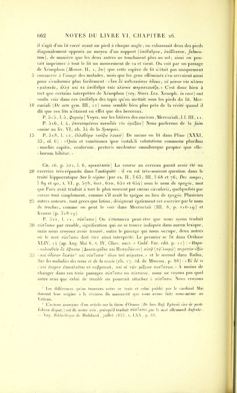 il s’agit d’un lit carré ayant un pied à chaque angle ; on exhaussait deux des pieds diagonalement opposés au moyen d’un support [vizoëadpov, vnoSXprov, fulmen- tum)', de manière que les deux autres ne touchaient plus au sol; ainsi on pou- vait imprimer à tout le lit un mouvement de va et vient, O11 voit par un passage de Xénoplion (Memor. Il, 1, 3o) que cette espèce de lit n’était pas uniquement 5 consacrée à l’usage des malades, mais que les gens efféminés s’en servaient aussi pour s’endormir plus facilement : «Iva §è Kadvnveicnjs riSéae, où pàvov ràs x'/Jvas epaXaxàs, oAXà liai rà ùiroëadpa ra7s iiXlvous rsapaansud^rj. » C’est donc bien à tort que certains interprètes de Xénophon (voy. Sturz Lex. Xenoph. in voce) ont voulu voir dans ces ùitàêadpa des tapis qu’on mettait sous les pieds du lit. Mer- 10 curiali (De arte gym. III, 12) nous semble bien plus près de la vérité quand il dit que ces lits n’étaient en effet que des berceaux. P. 5 j 5,1. 5, (popeicp ] Voyez, sur les litières des anciens, Mercuriali, 1.1. III, 11. P. 516, 1. 4, èmrerapévois kvvwSüs ràs opérais] Nous parlerons de la faim canine au liv. VI, ch. 34 de la Synopsis. 15 P. 518, 1. 12, èXXeëoptp Kov(poi Xeuw&>] De même on lit dans Pline (XXXI, 33, ol. 6) : «Quin et vomitiones ipsæ instabili volutatione commotæ pluribus « morbis capitis, oculorum, pectoris medentur omnibusque propter quæ elle- « borum bibitur. » Ch. 26, p. 821, 1. 6, xptKpXaala] La course au cerceau paraît avoir été un 20 exercice très-répandu dans l’antiquité : il en est très-souvent question dans le traité hippocratique Sur le régime (par ex. II, S 63; III, § 68 et 76; Des songes, § 89 et 90, t. VI, p. 578, 602, 620, 652 et 654) sous le nom de rpoyés, mot que Foës avait traduit à tort le plus souvent par cursus circularis, quelquefois par cursus tout simplement, comme s’il avait lu rpoyos au lieu de rpoyos. Plusieurs 25 autres auteurs, tant grecs que latins, désignent également cet exercice par le nom de trochus, comme on peut le voir dans Mercuriali (III, 8, p. 216-19) et Krause (p. 318-19). P. 52 2, 1. 11, oùolaoiv] On s’étonnera peut-être que nous ayons traduit 30 avalàatv par trouble, signification qui ne se trouve indiquée dans aucun lexique, mais nous croyons avoir trouvé, outre le passage qui nous occupe, deux autres où le mot aùalaats doit être ainsi interprété. Le premier se lit dans Oribase XLIV, i4 (ap. Ang. Mai 6, t. IV, Class. auct. e Codd. Val. edit. p. 11) : « tlapa- «iioXovOsïv oè ëtpaaav (Aloanoplèps ual HoaeiScbvios) avréS (tîj XoipÇ) rsopexov ot-vv 35 h<xI oêvvrjv Seivr/v’ xai oio'laotv’1 2 SXov tou ocopoiTos, » et le second dans Rufus, Sur les maladies des reins et de la vessie (ch. 17, éd. de Moscou, p. 88) : «E< Sé ri « xal ërepov èiUKCÎXenai rà velppntieà, xai a! rS>v ptÇeciiv avaldoets. « À moins de changer dans ces trois passages crvalaots en cnivraais, nous ne voyons pas quel autre sens que celui de trouble on pourrait attacher à oialaote. Nous croyons 1 Les différences qu’on trouvera entre ce texte et celui publié par le cardinal Mai doivent leur origine à la révision du manuscrit que nous avons faite nous-inême au Vatican. 2 L’auteur anonyme d’un article sur la thèse d'Osann (De loco Rufi Ephesii sive de peste Libyen disput.) est de notre avis, puisqu’il traduit criaiaois par le mot allemand Aufruhr. — Voy. nibliothcguc de Hufeland, juillet 1833 , t. LXX , p. 68.