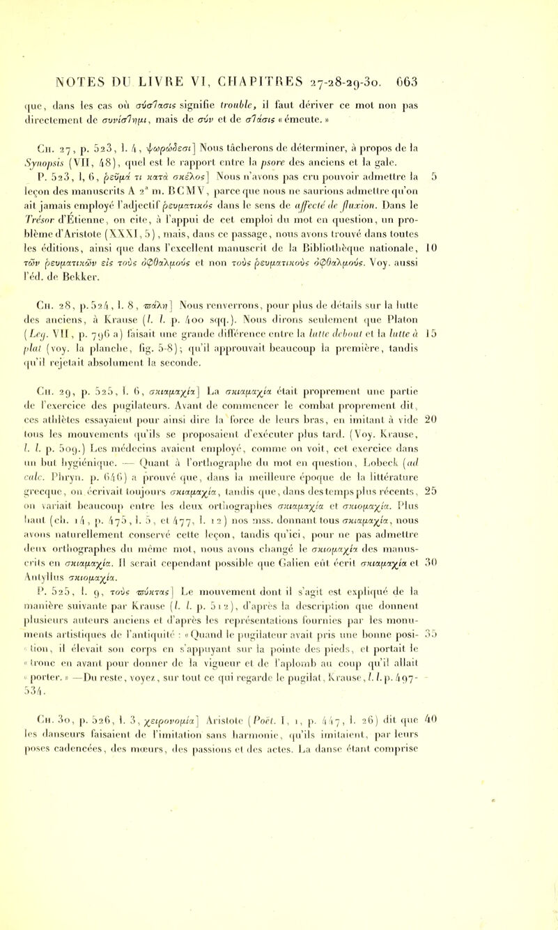 que, dans les cas où axial acné signifie trouble, il faut dériver ce mot non pas directement de {jovial y pi, mais de ovv et de aidais «émeute. » Ch. 27, p. 523, 1. 4, •J/uptbSeai] Nous tâcherons de déterminer, à propos de la Synopsis (VII, 48), quel est le rapport entre la psore des anciens et la gale. P. 523, 1, 6, pevfia ti nard axéXoe] Nous n’avons pas cru pouvoir admettre la leçon des manuscrits A 2a m. BCMV, parce que nous ne saurions admettre qu’on ait jamais employé l’adjectif pevpartxoe dans le sens de affecté de jluxion. Dans le Trésor d’Étienne, on cite, à l’appui de cet emploi du mot en question, un pro- blème d’Aristote ( XXX 1,5), mais, dans ce passage, nous avons trouvé dans toutes les éditions, ainsi que dans l’excellent manuscrit de la Bibliothèque nationale, rwv pevpartxœv sis roue ofpdaTipovs et non roue pevpanxoùe ôÇ>6d\povs. Voy. aussi l’éd. de Bekker. Ch. 28, p.524,1.8, -nraXr?] Nous renverrons, pour plus de détails sur la lutte des anciens, à Krause (/. I. p. 4oo sqq.). Nous dirons seulement que Platon (Ley. VII, p. 796 a) faisait une grande différence entre la lutte debout et la lutte à plat (voy. la planche, fig. 5-8); qu’il approuvait beaucoup la première, tandis qu’il rejetait absolument la seconde. Cii. 29, p. 525, I. 6, oxtapa%iz] La axiapa-ffia était proprement une partie de l’exercice des pugilateurs. Avant de commencer le combat proprement dit , ces athlètes essayaient pour ainsi dire la ' force de leurs bras, en imitant à vide tous les mouvements qu’ils se proposaient d’exécuter plus tard. (Voy. Krause, l. I. p. 5og.) Les médecins avaient employé, comme on voit, cet exercice dans un but hygiénique. — Quant à l’orthographe du mot en question, Lobeck [ad cale. Phryn. p. 646) a prouvé que, dans la meilleure époque de la littérature grecque, on. écrivait toujours antapayla., tandis que, dans des temps plus récents, on variait beaucoup entre les deux orthographes axia.pa.yia et antopayia. Plus haut (ch. 14, p. 476,1. 5 , et 477, I. 1 2 ) nos mss. donnant tous axtapayla, nous avons naturellement conservé cette leçon, tandis qu’ici, pour ne pas admettre deux orthographes du même mot, nous avons changé le axtopayia des manus- crits en amapayia. Il serait cependant possible que Galien eût, écrit amapayia et Antyllus axiopayla. P. 525, 1. 9, robe esvxras] Le mouvement dont il s’agit est expliqué de la manière suivante par Krause [l. I. p. 512), d’après la description que donnent plusieurs auteurs anciens et d’après les représentations fournies par les monu- ments artistiques de l’antiquité : « Quand le pugilateur avait pris une bonne posi- 1 tion, il élevait son corps en s’appuyant sur la pointe des pieds, et portait le « tronc en avant pour donner de la vigueur et de l’aplomb au coup qu’il allait « porter. » —Du reste, voyez, sur tout ce qui regarde le pugilat, Krause, 1.1. p. 497- 534. Ch. 3o, p. 826, 1. 3, yetpovopia] Aristote (Poêt. I, 1, p. 447, 1. 26) dit que les danseurs faisaient de l’imitation sans harmonie, qu’ils imitaient, parleurs poses cadencées, des mœurs, des passions et des actes. La danse étant comprise 10 15 20 25 30 40