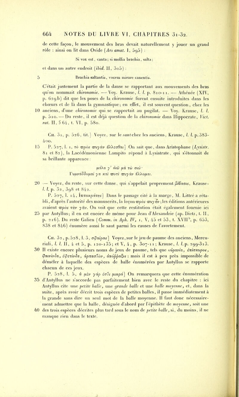 de cette façon, le mouvement des bras devait naturellement y jouer un grand rôle : ainsi on lit dans Ovide (drs amat. I, 595 ) : Si vox est, canta; si mollia brachia, sa!ta; et dans un autre endroit [ibid. II, 3o5) : 5 Brachia saltantis, vocem mirare canentis. C’était justement la partie de la danse se rapportant aux mouvements des bras qu’on nommait chironomie. —Voy. Krause, l. I. p. 810-11. — Athénée (XIV, p. 629b) dit que les poses de la chironomie furent ensuite introduites dans les chœurs et de là dans la gymnastique; en effet, il est souvent question, chez les 10 anciens, d’une chironomie qui se rapportait au pugilat. — Voy. Krause, l. I. p. 510.—Du reste, il est déjà question de la chironomie dans Hippocrate, Vict. rat. II, S 64, t. VI, p. 58o. Ch. 3i, p. 026, tit.] Voyez, sur lesautchez les anciens, Krause, l. I. p.383- 4oo. 15 P. 527, 1. î, ro ispos 'zsoyrtv aX As 06 ai] On sait que, dans Aristophane (Lysistr. 81 et 82), la Lacédémonienne Lampito répond à Lysistrate, qui s’étonnait de sa brillante apparence : paXa y’ oiâ pà mw • TvpvdSSopai ya liai >aoTÏ Tsvyàv aXXopai. 20 ■— Voyez, du reste, sur cette danse, qui s’appelait proprement jSiëaois, Krause> I. I. p. 32, 398 et 842. P. 527, 3. 14, l'niîonpâiris] Dans le passage cité à la marge, M. Littré a réta- bli , d’après l’autorité des manuscrits, la leçon ispos isvy^v ;les éditions antérieures avaient «pos •n)r yrjv. On voit que cette restitution était également fournie ici 25 par Antyllus; il en est encore de même pour Jean d’Alexandrie (ap. Dietz, t. II, p. 216). Du reste Galien (Comm. in Aph. IV, j, V, 45 et 53, t. XVIIb, p. 653, 838 et 846) énumère aussi le saut parmi les causes de l’avortement. Ch. 32 , p.528,1. 3, aÇaîpas] Voyez,sur le jeu de paume des anciens, Mercu- riali, l. 1. II, 4 et 5, p. i2o-i35; et V, 4, p. 307-11; Krause, l. I. p. 29g-3i3. 30 II existe encore plusieurs noms de jeux de paume, tels que uvpavla, ènlanvpos, ÇicuvivSa, ê<pETlvêa, àpitctal ov, àitoppai-is : mais il est à peu près impossible de démêler à laquelle des espèces de balle énumérées par Antyllus se rapporte chacun de ces jeux. P. 52 8, 1. 5, v pèv y dp êc/li pixpd] On remarquera que cette énumération 35 d’Antyllus ne s’accorde pas parfaitement bien avec le reste du chapitre ; ici Antyllus cite une petite balle, une grande balle et une balle moyenne, et, dans la suite, après avoir décrit trois espèces de petites balles, il passe immédiatement à la grande sans dire un seul mot de la balle moyenne. II faut donc nécessaire- ment admettre que la balle, désignée d’abord par l’épithète de moyenne, soit une 40 des trois espèces décrites plus tard sous le nom de petite balle, si, du moins, il ne manque rien dans le texte.