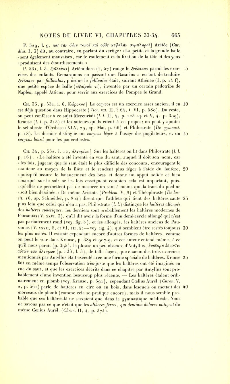 P. 529, 1. 9, xal r)]v otpiv tovoï xaï ovêè xe@xAr)v avinrXripoï] Arétée (Cur. dint. I, 3) dit, au contraire, en parlant du vertige : «La petite et la grande balle « sont également mauvaises, car le roulement et la fixation de la tête et des yeux « produisent des étourdissements. » P. 53i, 1. 3, B-v'Aaxos] Artémidore (I, 57) range le Q-vXaxoe parmi les exer- cices des enfants. Remarquons en passant que Rasarius a eu tort de traduire Q-vAxxos par J'olliculus, puisque le folliculus était, suivant Athénée (I, p. 14 f), une petite espèce de balle [otpaipiév ti), inventée par un certain pédotribe de Naples, appelé Atticus, pour servir aux exercices de Pompée le Grand. Ch. 33 , p. 53i, 1. 6, Kc!>pvxos] Le corycos est un exercice assez ancien; il en est déjà question dans Hippocrate ( Vict. rat. II, § 64, t. VI, p. 58o). Du reste, on peut conférer à ce sujet Mercuriali (l. I. II, 4, p. 123 sq. et V, 4, p. 3og), Krause (/. I. p. 3i3) et les auteurs qu’ils citent à ce propos; on peut y ajouter le scholiaste d’Oribase (XLV, 29, ap. Mai, p. 66) et Philostrate [De gymnast. p. 18). Le dernier distingue un corycos léger à l’usage des pugilateurs, et un corycos lourd pour les pancratiastes. Ch. 34, p. 532 ,1. 12 , aXTopluv] Sur les haltères on lit dans Philostrate (l. I. p. 16) : « Le haltère a été inventé en vue du saut, auquel il doit son nom, car «les lois, jugeant que le saut était le plus difficile des concours, encouragent le « sauteur au moyen de la flûte et le rendent plus léger à l’aide du haltère, «puisqu’il assure le balancement des bras et donne un appui solide et bien «marqué sur le sol; or les lois enseignent combien cela est important, puis- « qu’elles ne permettent pas de mesurer un saut à moins que la trace du pied ne «soit bien dessinée.» De même Aristote (Problem. V, 8) et Théophraste [De las- sit. 16, ap. Schneider, p. 8o4 ) disent que l’athlète qui tient des haltères saute plus loin que celui qui n’en a pas. Philostrate [l. I.) distingue les haltères allongés des haltères sphériques ; les derniers sont probablement les haltères modernes de Pausanias ( V, xxvi, 3 ), qu’il dit avoir la forme d’un demi-cercle allongé qui n’est pas parfaitement rond (voy. fig. 3 ), et les allongés, les haltères anciens de Pau- sanias (V, xxvii, 8, et VI, ni, 4; — voy. fig. 4), qui semblent être restés toujours les plus usités. II existait cependant encore d’autres formes de haltères, comme on peut le voir dans Krause, p. 38g et 907-g, et cet auteur entend même, à ce qu’il nous paraît (p. 3g5), la phrase un peu obscure d’Antyllus, Siatpopà Sé èoltv aoTcôv toSv oîXTrjpuv (p. 533, 1. 3), de telle façon, que chacun des trois exercices mentionnés par Antyllus était exécuté avec une forme spéciale de haltères. Krause fait en même temps l’observation très-juste que les haltères ont été imaginés en vue du saut, et que les exercices décrits dans ce chapitre par Antyllus sont pro- bablement d’une invention beaucoup plus récente, — Les haltères étaient ordi- nairement en plomb (voy. Krause, p. 3gi), cependant Cœlius Aurél. [Chron.Y, 2, p. 561) parle de haltères en cire ou en bois, dans lesquels on mettait des morceaux de plomb (comme cela se pratique encore), mais il nous semble pro- bable que ces haltères-là ne servaient que dans la gymnastique médicale. Nous ne savons pas ce que c’était que les altheres ferrei, qui dentium dolores mitigent du même Cœlius Aurél. (Chron. II, 4, p. 374 ). 5 10 15 20 25 30 35 40