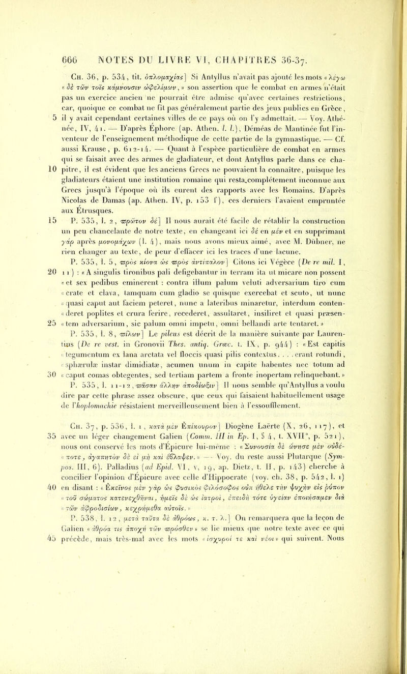 Ch. 36, p. 534, tit. ôn'Xopa^îas] Si Antylius n’avait pas ajouté les mots n\éyoi « Sè tûv toïs xdpvovcriv œÇièXipoiv, » son assertion que le combat en armes n’était pas un exercice ancien ne pourrait être admise qu’avec certaines restrictions, car, quoique ce combat ne fit pas généralement partie des jeux publics en Grèce, 5 il y avait cependant certaines villes de ce pays où on l’y admettait. — Voy. Athé- née, IV, 4i. — D’après Éphore (ap. Atben. 1. I.), Déméas de Mantinée fut l’in- venteur de 1’enseignement méthodique de cette partie de la gymnastique. — Cf. aussi Krause, p. 6i2-i4- — Quant à l’espèce particulière de combat en armes qui se faisait avec des armes de gladiateur, et dont Antylius parle dans ce cha- 10 pitre, il est évident que les anciens Grecs ne pouvaient la connaître, puisque les gladiateurs étaient une institution romaine qui resta_complétement inconnue aux Grecs jusqu’à l’époque où ils eurent des rapports avec les Romains. D’après Nicolas de Damas (ap. Atben. IV, p. i53 f), ces derniers l’avaient empruntée aux Etrusques. 15 P. 535, 1. 2, ispùiTov <5é] Il nous aurait été facile de rétablir la construction un peu chancelante de notre texte, en changeant ici Sé en pév et en supprimant ydp après povopdyoïv (1. 4), mais nous avons mieux aimé, avec M. Dübner, ne rien changer au texte, de peur d’effacer ici les traces d’une lacune. P. 535, 1. 5, tspos xtova ois nspos avrixaikov^ Citons ici Végèce (De re mil. I, 20 11 ) : « A singulis tironibus pâli defigebanlur in terram ita ut micare non possent i et sex pedibus eminerent : contra ilium palum veiuti adversarium tiro cum « crate et clava, tamquam cum gladio se quisque exercebat et scuto, ut nunc « quasi caput aut faciem peteret, nunc a lateribus minaretur, interdum conten- «deret poplités et crura ferire, recederet, assultaret, insiliret et quasi præsen- 25 «tem adversarium, sic palum omni impetü, omni bellandi arte tentaret. » P. 535, 1. 8, tsîXoiv] Le pileus est décrit de la manière suivante par Lauren- tius [De re vest. in Gronovii Thés, antiq. Grcec. t. IX, p. q44) : «Est capitis > tegumentum ex lana arctata vel floccis quasi pilis contextus.... erant rotundi, < sphærulæ instar dimidiatæ, acumen unum in capite liabentes nec totum ad 30 « caput comas obtegentes, sed tertiam partem a fronte inopertam relinquebant. » P. 535 , 1. 11-12 , 'zsâcrav dXkrtv dnoSioiÇiv] Il nous semble qu’Antylius a voulu dire par celte phrase assez obscure, que ceux qui faisaient habituellement usage de YIwplomachie résistaient merveilleusement bien à l’essoufflement. Ch. 37, p. 536, 1. 1 , xatà pèv Èmxovpov] Diogène Laërte (X, 26, 117), et 35 avec un léger changement Galien [Comm. III in Ep. I, § 4, t. XVII\ p. 52x ), nous ont conservé les mots d’Épicure lui-même : « Svvovcrla Sè c&vricre pèv ovSé- « 7tot£, àyairrytov Sè si pii nai ëSkaÿev.» —- Voy. du reste aussi Plutarque [Sym- pos. III, 6). Palladius (ad Epid. VI, v, 19, ap. Dietz, t. II, p. 143) cherche à concilier l’opinion d’Épicure avec celle d’Hippocrate (voy. ch. 38, p. 542,1. 1) 40 en disant : « Èxetvos pèv yàp ois (pvcwios (pù.oao(pos ovx rjôe'Xs rr\v ifivyi/v e/s püitov «tov achpcnos nareveyOrivai, rjpsïs Sè dis îaipo't, èneiSh tore ùyelav èitoiricapev Sià « rwv dÇipoSierloiv, ue%piipeOa avroïs. •> P. 538, 1. 12 , perd toUto. Sè dûpoois, x. r. A.] On remarquera que la leçon de Galien «ddpoa us ânoyy ràv ’zspôaQev t se lie mieux que notre texte avec ce qui 45 précède, mais très-mal avec les mots « îayypoi re xa! véotv qui suivent. Nous