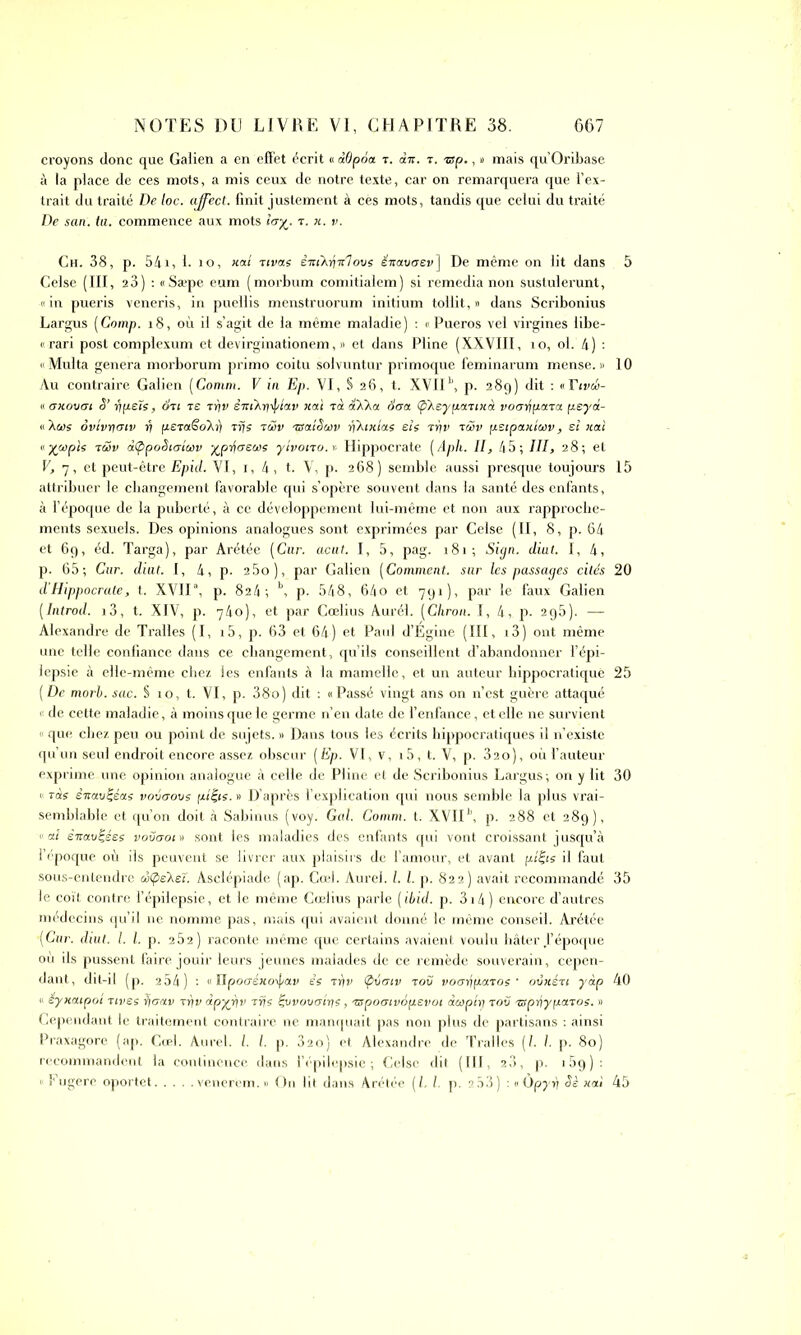 croyons donc que Galien a en effet écrit « àOpoa r. dw. r. nsp., « mais qu’Oribase à la place de ces mots, a mis ceux de notre texte, car on remarquera que l’ex- trait du traité De loc. affect, finit justement à cès mots, tandis que celui du traité De san. ta. commence aux mots h7%. r. «. v. Ch. 38, p. 541, 1. io, «ai Tivas ènikénlovs énavaev] De même on lit dans Celse (III, 23) : «Sæpe eum (morbum comitialem) si remedia non sustulerunt, «in pueris veneris, in puellis menstruorum initium tollit, « dans Scribonius Largus (Comp. 18, où il s’agit de la même maladie) : « Pueros vel virgines libe- « rari posl complexum et devirginationem, » et dans Pline (XXVIII, îo, ol. 4) : « Multa généra morborum primo coitu solvuntur primoque feminarum mense. » Au contraire Galien (Comm. V in Ep. VI, S 26, t. XVII11, p. 289) dit : «Tivw- « allouai S' fipels, on te tr/v émAniptav liai rà SXka 6aa (p'Aeypannà voarjpara peyd- « Aa>s ovivriaiv v fz£Ta§o\r) rrjs rù>v rsaiSuv rfktmas sis rrjv tcov (istpanluv, ei «ai « %wpis réov dtppoSiaiuv ^priaeais ytvono. >. Hippocrate ( Aph. II, 45; III, 28; et V, 7, et peut-être Epid. VI, 1, 4, t. V, p. 268) semble aussi presque toujours attribuer le changement favorable qui s’opère souvent dans la santé des enfants, à l’époque de la puberté, à ce développement lui-même et non aux rapproche- ments sexuels. Des opinions analogues sont exprimées par Celse (II, 8, p. 64 et 69, éd. Targa), par Arétée (Cur. acut. I, 5, pag. 181; Sign. diut. I, 4, p. 65; Cur. diut. 1, 4, p. 2 5o), par Galien (Comment. sur les passages cités d’Hippocrate, t. XVIIa, p. 824 ; \ p. 548, 64o et 791), par le faux Galien (Introd. i3, t. XIV, p. 740), et par Cœlius Aurél. (Chron. I, 4, p. 295). — Alexandre de Tralles (I, i5, p. 63 et 64) et Paul d’Égine (III, i3) ont même une telle confiance dans ce changement, qu’ils conseillent d’abandonner l’épi- lepsie à elle-même chez les enfants à la mamelle, et un auteur hippocratique [De morh. sac. S 10, t. VI, p. 38o) dit : «Passé vingt ans on n’est guère attaqué « de cette maladie, à moins que le germe n’en date de l’enfance, et elle ne survient « que chez peu ou point de sujets. » Dans tous les écrits hippocratiques il n’existe qu’un seul endroit encore assez obscur [Ep. VI, v, >5, t. V, p. 32o), où l’auteur exprime une opinion analogue à celle de Pline et de Scribonius Largus; on y lit <> rds êmvt-éas vouerons [uêjs. » D’après l’explication qui nous semble la plus vrai- semblable et qu’on doit à Sabinus (voy. Gai. Comm. t. XVIIJ>, p. 288 et 289), <1 ai èitau^ées vouaoin sont les maladies des enfants qui vont croissant jusqu’à l’époque où ils peuvent se livrer aux plaisirs de l’amour, et avant fz/fis il faut sous-entendre œtpsksï. Asclépiade (ap. Cœi. Aurel. I. I. p. 822) avait recommandé le coït contre l’épilepsie, et le même Cœlius parle (ibid. p. 3i4) encore d’autres médecins qu’il ne nomme pas, mais qui avaient donné le même conseil. Arétée (Cur. diut. I. I. p. 262) raconte même que certains avaient voulu hâter l’époque où ils pussent faire jouir leurs jeunes malades de ce remède souverain, cepen- dant, dit-il (p. 2 54) : «JIpoo-é« o\f/av es Trfv (pvaiv tou voayiparos • oûiién yàp « eynctipot rives rjaav rrjv àpyfiv rfjs Çvvovatris, rspoaivépevoi dwp'irj rou nspdiyparos. » Cependant le traitement contraire ne manquait pas non plus de partisans : ainsi Praxagore (ap. Cœl. Aurel. I. I. p. 32o) et Alexandre de Tralles (l. /. p. 80) recommandent la continence dans l’épilepsie; Celse dit (III, 20, p. i5g): « Fugère oportet venerem. » On lit dans Arétée (L l. p. 2.53) : «Ôpyr) Sè «ai 5 10 15 20 25 30 35 40 45